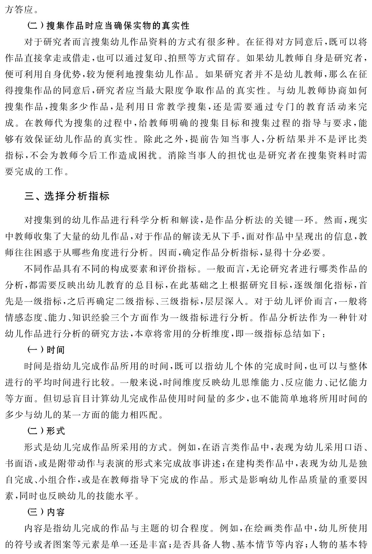 方答应。（二）搜集作品时应当确保实物的真实性
对于研究者而言搜集幼儿作品资料的方式有很多种。在征得对方同意后，既可以将作品直接拿走或借走，也可以通过复印、拍照等方式留存。如果幼儿教师自身是研究者，便可利用自身优势，较为便利地搜集幼儿作品。如果研究者并不是幼儿教师，那么在征得搜集作品的同意后，研究者应当最大限度争取作品的真实性。与幼儿教师协商如何搜集作品，搜集多少作品，是利用日常教学搜集，还是需要通过专门的教育活动来完成。在教师代为搜集的过程中，给教师明确的搜集目标和搜集过程的指导与要求，能够有效保证幼儿作品的真实性。除此之外，提前告知当事人，分析结果并不是评比类指标，不会为教师今后工作造成困扰。消除当事人的担忧也是研究者在搜集资料时需要完成的工作。三、选择分析指标对搜集到的幼儿作品进行科学分析和解读，是作品分析法的关键一环。然而，现实中教师收集了大量的幼儿作品，对于作品的解读无从下手，面对作品中呈现出的信息，教师往往困惑于从哪些角度进行分析。因而，确定作品分析指标，显得十分必要。
不同作品具有不同的构成要素和评价指标。一般而言，无论研究者进行哪类作品的分析，都需要反映出幼儿教育的总目标，在此基础之上根据研究目标，逐级细化指标，首先是一级指标，之后再确定二级指标、三级指标，层层深入。对于幼儿评价而言，一般将情感态度、能力、知识经验三个方面作为一级指标进行分析。作品分析法作为一种针对幼儿作品进行分析的研究方法，本章将常用的分析维度，即一级指标总结如下：
（一）时间
时间是指幼儿完成作品所用的时间，既可以指幼儿个体的完成时间，也可以与整体进行的平均时间进行比较。一般来说，时间维度反映幼儿思维能力、反应能力、记忆能力等方面。但切忌盲目计算幼儿完成作品使用时间量的多少，也不能简单地将所用时间的多少与幼儿的某一方面的能力相匹配。
（二）形式
形式是幼儿完成作品所采用的方式。例如，在语言类作品中，表现为幼儿采用口语、书面语，或是附带动作与表演的形式来完成故事讲述；在建构类作品中，表现为幼儿是独自完成、小组合作，或是在教师指导下完成的作品。形式是影响幼儿作品质量的重要因素，同时也反映幼儿的技能水平。
（三）内容
内容是指幼儿完成的作品与主题的切合程度。例如，在绘画类作品中，幼儿所使用的符号或者图案等元素是单一还是丰富；是否具备人物、基本情节等内容；人物的基本特