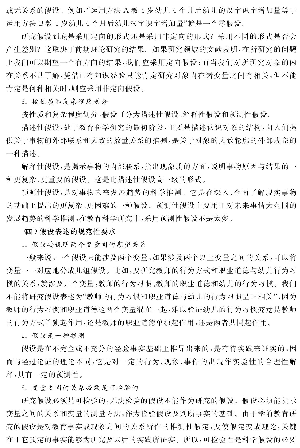或无关系的假设。例如，“运用方法A教4岁幼儿4个月后幼儿的汉字识字增加量等于运用方法B教4岁幼儿4个月后幼儿汉字识字增加量”就是一个零假设。
研究假设到底是采用定向的形式还是采用非定向的形式？采用不同的形式是否会产生差别？这取决于前期理论研究的结果。如果研究领域的文献表明，在所研究的问题上我们可以期望一个有方向的结果，我们应采用定向假设；而当我们对所研究对象的内在关系不甚了解，凭借已有知识经验只能肯定研究对象内在诸变量之间有相关，但不能肯定是何种相关时，则应采用非定向假设。
3．按性质和复杂程度划分
按性质和复杂程度划分，假设可分为描述性假设、解释性假设和预测性假设。
描述性假设，处于教育科学研究的最初阶段，主要是描述认识对象的结构，向人们提供关于事物的外部联系和大致的数量关系的推测，是关于对象的大致轮廓的外部表象的一种描述。
解释性假设，是揭示事物的内部联系，指出现象质的方面，说明事物原因与结果的一种更复杂、更重要的假设。这是比描述性假设高一级的形式。
预测性假设，是对事物未来发展趋势的科学推测。它是在深入、全面了解现实事物的基础上提出的更复杂、更困难的一种假设。预测性假设主要用于对未来事情大范围的发展趋势的科学推测，在教育科学研究中，采用预测性假设不是太多。
（四）假设表述的规范性要求
1．假设要说明两个变量间的期望关系
一般来说，一个假设只能涉及两个变量，如果涉及两个以上变量之间的关系，可以将变量一一对应地分成几组假设。比如，要研究教师的行为方式和职业道德与幼儿行为习惯的关系，就涉及几个变量：教师的行为习惯、教师的职业道德和幼儿的行为习惯。我们不能将研究假设表述为“教师的行为习惯和职业道德与幼儿的行为习惯呈正相关”，因为教师的行为习惯和职业道德这两个变量混在一起，难以验证幼儿的行为习惯究竟是教师的行为方式单独起作用，还是教师的职业道德单独起作用，还是两者共同起作用。
2．假设是一种推测
假设是在不完全或不充分的经验事实基础上推导出来的，是有待实践来证实的，因而与经过论证的理论不同，它是对一定的行为、现象、事件的出现作实验性的合理性解释，具有一定的预测性。
3．变量之间的关系必须是可检验的
研究假设必须是可检验的，无法检验的假设不能作为研究的假设。假设必须能提示变量之间的关系和变量的测量方法，作为检验假设及判断事实的基础。由于学前教育研究的假设是对教育事实或现象之间的关系所作的推测性假定，要使假定变成理论，关键在于它预定的事实能够为研究及以后的实践所证实。所以，可检验性是科学假设的必要