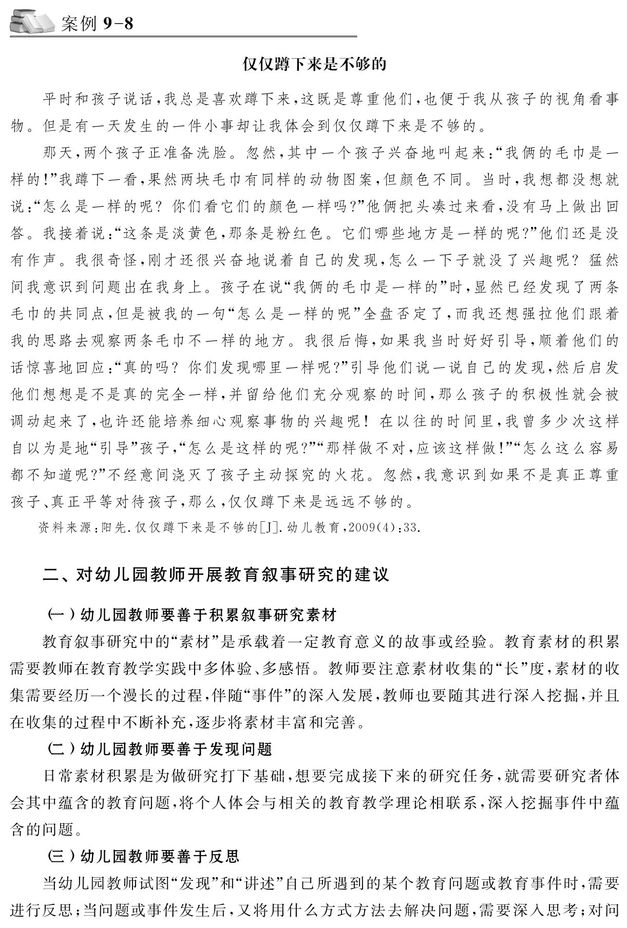 案例9 8仅仅蹲下来是不够的平时和孩子说话，我总是喜欢蹲下来，这既是尊重他们，也便于我从孩子的视角看事物。但是有一天发生的一件小事却让我体会到仅仅蹲下来是不够的。
那天，两个孩子正准备洗脸。忽然，其中一个孩子兴奋地叫起来：“我俩的毛巾是一样的！”我蹲下一看，果然两块毛巾有同样的动物图案，但颜色不同。当时，我想都没想就说：“怎么是一样的呢？你们看它们的颜色一样吗？”他俩把头凑过来看，没有马上做出回答。我接着说：“这条是淡黄色，那条是粉红色。它们哪些地方是一样的呢？”他们还是没有作声。我很奇怪，刚才还很兴奋地说着自己的发现，怎么一下子就没了兴趣呢？猛然间我意识到问题出在我身上。孩子在说“我俩的毛巾是一样的”时，显然已经发现了两条毛巾的共同点，但是被我的一句“怎么是一样的呢”全盘否定了，而我还想强拉他们跟着我的思路去观察两条毛巾不一样的地方。我很后悔，如果我当时好好引导，顺着他们的话惊喜地回应：“真的吗？你们发现哪里一样呢？”引导他们说一说自己的发现，然后启发他们想想是不是真的完全一样，并留给他们充分观察的时间，那么孩子的积极性就会被调动起来了，也许还能培养细心观察事物的兴趣呢！在以往的时间里，我曾多少次这样自以为是地“引导”孩子，“怎么是这样的呢？”“那样做不对，应该这样做！”“怎么这么容易都不知道呢？”不经意间浇灭了孩子主动探究的火花。忽然，我意识到如果不是真正尊重孩子、真正平等对待孩子，那么，仅仅蹲下来是远远不够的。资料来源：阳先．仅仅蹲下来是不够的［J］．幼儿教育，2009（4）：33．二、对幼儿园教师开展教育叙事研究的建议（一）幼儿园教师要善于积累叙事研究素材
教育叙事研究中的“素材”是承载着一定教育意义的故事或经验。教育素材的积累需要教师在教育教学实践中多体验、多感悟。教师要注意素材收集的“长”度，素材的收集需要经历一个漫长的过程，伴随“事件”的深入发展，教师也要随其进行深入挖掘，并且在收集的过程中不断补充，逐步将素材丰富和完善。
（二）幼儿园教师要善于发现问题
日常素材积累是为做研究打下基础，想要完成接下来的研究任务，就需要研究者体会其中蕴含的教育问题，将个人体会与相关的教育教学理论相联系，深入挖掘事件中蕴含的问题。
（三）幼儿园教师要善于反思
当幼儿园教师试图“发现”和“讲述”自己所遇到的某个教育问题或教育事件时，需要进行反思；当问题或事件发生后，又将用什么方式方法去解决问题，需要深入思考；对问