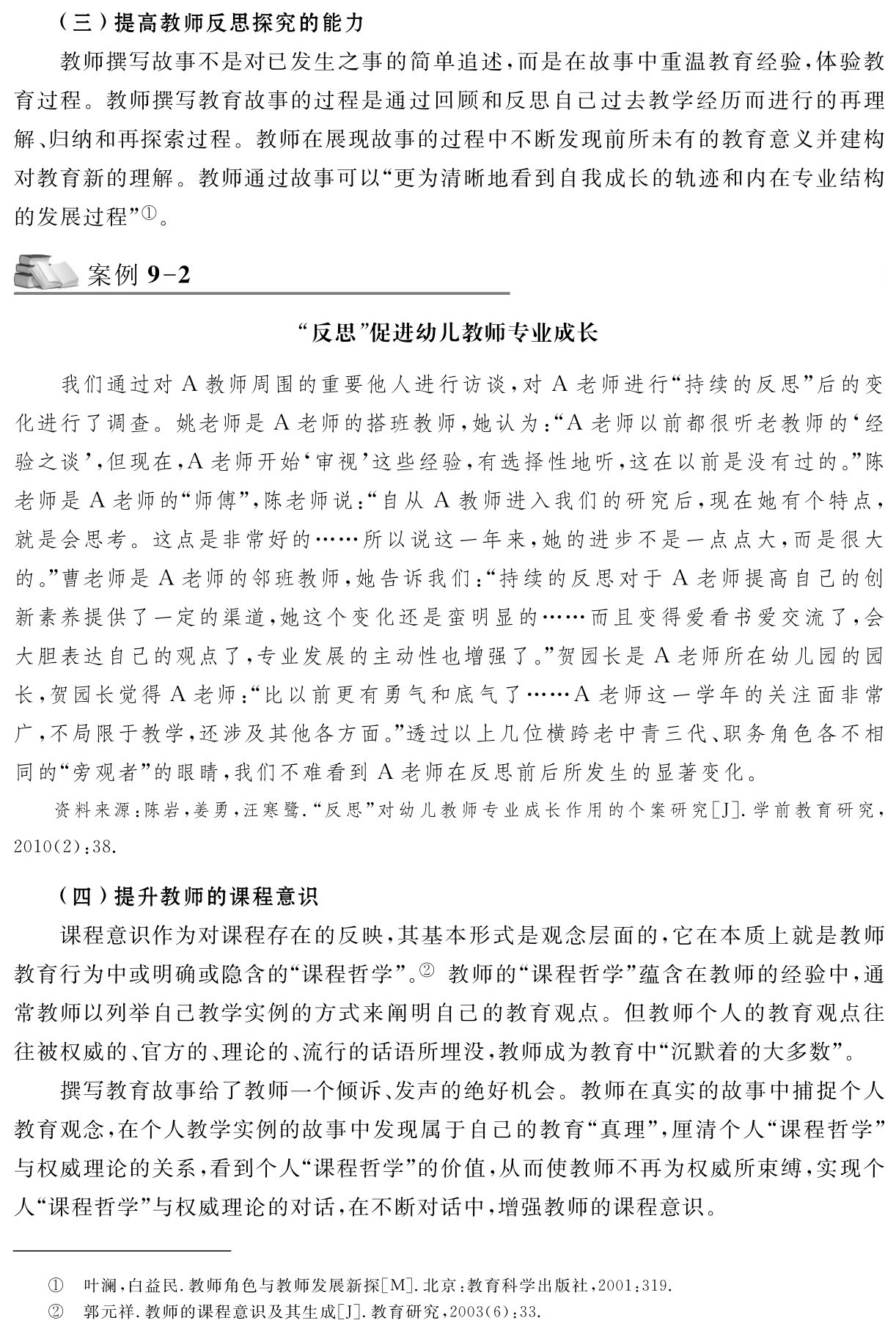 （三）提高教师反思探究的能力
教师撰写故事不是对已发生之事的简单追述，而是在故事中重温教育经验，体验教育过程。教师撰写教育故事的过程是通过回顾和反思自己过去教学经历而进行的再理解、归纳和再探索过程。教师在展现故事的过程中不断发现前所未有的教育意义并建构对教育新的理解。教师通过故事可以“更为清晰地看到自我成长的轨迹和内在专业结构的发展过程”①。案例9 2“反思”促进幼儿教师专业成长我们通过对A教师周围的重要他人进行访谈，对A老师进行“持续的反思”后的变化进行了调查。姚老师是A老师的搭班教师，她认为：“A老师以前都很听老教师的‘经验之谈’，但现在，A老师开始‘审视’这些经验，有选择性地听，这在以前是没有过的。”陈老师是A老师的“师傅”，陈老师说：“自从A教师进入我们的研究后，现在她有个特点，就是会思考。这点是非常好的……所以说这一年来，她的进步不是一点点大，而是很大的。”曹老师是A老师的邻班教师，她告诉我们：“持续的反思对于A老师提高自己的创新素养提供了一定的渠道，她这个变化还是蛮明显的……而且变得爱看书爱交流了，会大胆表达自己的观点了，专业发展的主动性也增强了。”贺园长是A老师所在幼儿园的园长，贺园长觉得A老师：“比以前更有勇气和底气了……A老师这一学年的关注面非常广，不局限于教学，还涉及其他各方面。”透过以上几位横跨老中青三代、职务角色各不相同的“旁观者”的眼睛，我们不难看到A老师在反思前后所发生的显著变化。资料来源：陈岩，姜勇，汪寒鹭．“反思”对幼儿教师专业成长作用的个案研究［J］．学前教育研究， 2010（2）：38． （四）提升教师的课程意识
课程意识作为对课程存在的反映，其基本形式是观念层面的，它在本质上就是教师教育行为中或明确或隐含的“课程哲学”。② 教师的“课程哲学”蕴含在教师的经验中，通常教师以列举自己教学实例的方式来阐明自己的教育观点。但教师个人的教育观点往往被权威的、官方的、理论的、流行的话语所埋没，教师成为教育中“沉默着的大多数”。
撰写教育故事给了教师一个倾诉、发声的绝好机会。教师在真实的故事中捕捉个人教育观念，在个人教学实例的故事中发现属于自己的教育“真理”，厘清个人“课程哲学”与权威理论的关系，看到个人“课程哲学”的价值，从而使教师不再为权威所束缚，实现个人“课程哲学”与权威理论的对话，在不断对话中，增强教师的课程意识。①②叶澜，白益民．教师角色与教师发展新探［M］．北京：教育科学出版社，2001：319．郭元祥．教师的课程意识及其生成［J］．教育研究，2003（6）：33．