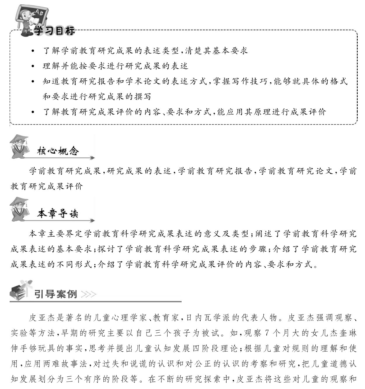  了解学前教育研究成果的表述类型，清楚其基本要求
 理解并能按要求进行研究成果的表述
 知道教育研究报告和学术论文的表述方式，掌握写作技巧，能够就具体的格式和要求进行研究成果的撰写
 了解教育研究成果评价的内容、要求和方式，能应用其原理进行成果评价学前教育研究成果，研究成果的表述，学前教育研究报告，学前教育研究论文，学前教育研究成果评价本章主要界定学前教育科学研究成果表述的意义及类型；阐述了学前教育科学研究成果表述的基本要求；探讨了学前教育科学研究成果表述的步骤；介绍了学前教育研究成果表述的不同形式；介绍了学前教育科学研究成果评价的内容、要求和方式。皮亚杰是著名的儿童心理学家、教育家，日内瓦学派的代表人物。皮亚杰强调观察、实验等方法，早期的研究主要以自己三个孩子为被试。如，观察7个月大的女儿杰奎琳伸手够玩具的事实，思考并提出儿童认知发展四阶段理论；根据儿童对规则的理解和使用，应用两难故事法，对过失和说谎的认识和对公正的认识的考察和研究，把儿童道德认知发展划分为三个有序的阶段等。在不断的研究探索中，皮亚杰将这些对儿童的观察和