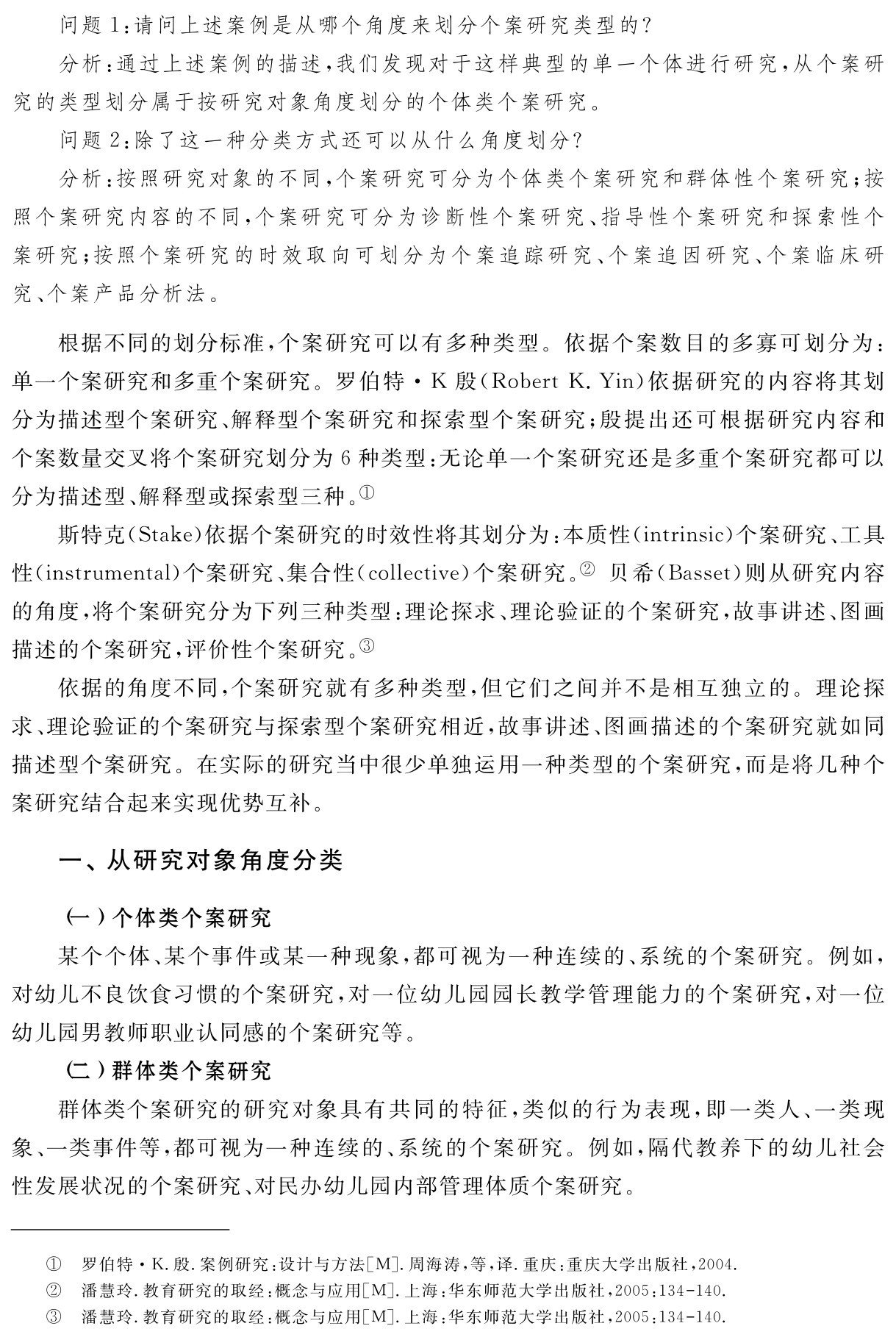 问题1：请问上述案例是从哪个角度来划分个案研究类型的？
分析：通过上述案例的描述，我们发现对于这样典型的单一个体进行研究，从个案研究的类型划分属于按研究对象角度划分的个体类个案研究。
问题2：除了这一种分类方式还可以从什么角度划分？
分析：按照研究对象的不同，个案研究可分为个体类个案研究和群体性个案研究；按照个案研究内容的不同，个案研究可分为诊断性个案研究、指导性个案研究和探索性个案研究；按照个案研究的时效取向可划分为个案追踪研究、个案追因研究、个案临床研究、个案产品分析法。根据不同的划分标准，个案研究可以有多种类型。依据个案数目的多寡可划分为：单一个案研究和多重个案研究。罗伯特·K殷（Robert K．Yin）依据研究的内容将其划分为描述型个案研究、解释型个案研究和探索型个案研究；殷提出还可根据研究内容和个案数量交叉将个案研究划分为6种类型：无论单一个案研究还是多重个案研究都可以分为描述型、解释型或探索型三种。①
斯特克（Stake）依据个案研究的时效性将其划分为：本质性（intrinsic）个案研究、工具性（instrumental）个案研究、集合性（collective）个案研究。② 贝希（Basset）则从研究内容的角度，将个案研究分为下列三种类型：理论探求、理论验证的个案研究，故事讲述、图画描述的个案研究，评价性个案研究。③
依据的角度不同，个案研究就有多种类型，但它们之间并不是相互独立的。理论探求、理论验证的个案研究与探索型个案研究相近，故事讲述、图画描述的个案研究就如同描述型个案研究。在实际的研究当中很少单独运用一种类型的个案研究，而是将几种个案研究结合起来实现优势互补。一、从研究对象角度分类（一）个体类个案研究
某个个体、某个事件或某一种现象，都可视为一种连续的、系统的个案研究。例如，对幼儿不良饮食习惯的个案研究，对一位幼儿园园长教学管理能力的个案研究，对一位幼儿园男教师职业认同感的个案研究等。
（二）群体类个案研究
群体类个案研究的研究对象具有共同的特征，类似的行为表现，即一类人、一类现象、一类事件等，都可视为一种连续的、系统的个案研究。例如，隔代教养下的幼儿社会性发展状况的个案研究、对民办幼儿园内部管理体质个案研究。①②③罗伯特·K．殷．案例研究：设计与方法［M］．周海涛，等，译．重庆：重庆大学出版社，2004．潘慧玲．教育研究的取经：概念与应用［M］．上海：华东师范大学出版社，2005：134 140．潘慧玲．教育研究的取经：概念与应用［M］．上海：华东师范大学出版社，2005：134 140．