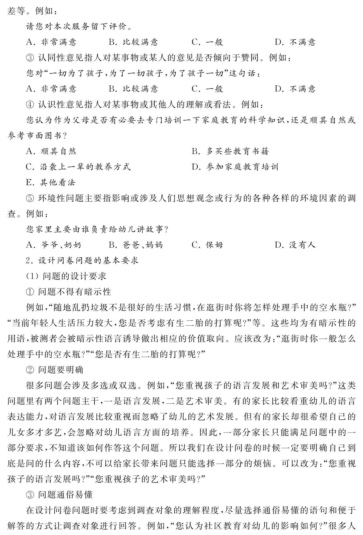 差等。例如：
请您对本次服务留下评价。
A．非常满意 B．比较满意 C．一般 D．不满意
③认同性意见指人对某事物或某人的意见是否倾向于赞同。例如：
您对“一切为了孩子，为了一切孩子，为了孩子一切”这句话：
A．非常满意 B．比较满意 C．一般 D．不满意
④认识性意见指人对某事物或其他人的理解或看法。例如：
您认为作为父母是否有必要去专门培训一下家庭教育的科学知识，还是顺其自然或参考市面图书？
A．顺其自然 B．多买些教育书籍
C．沿袭上一辈的教养方式 D．参加家庭教育培训
E．其他看法
⑤环境性问题主要指影响或涉及人们思想观念或行为的各种各样的环境因素的调查。例如：
您家里主要由谁负责给幼儿讲故事？
A．爷爷、奶奶 B．爸爸、妈妈 C．保姆 D．没有人
2．设计问卷问题的基本要求
（1）问题的设计要求
①问题不得有暗示性
例如，“随地乱扔垃圾不是很好的生活习惯，在逛街时你将怎样处理手中的空水瓶？”“当前年轻人生活压力较大，您是否考虑有生二胎的打算呢？”等。这些均为有暗示性的用语，被测者会被暗示性语言诱导做出相应的价值取向。应该改为：“逛街时你一般怎么处理手中的空水瓶？”“您是否有生二胎的打算呢？”
②问题要明确
很多问题会涉及多选或双选。例如，“您重视孩子的语言发展和艺术审美吗？”这类问题里有两个问题主干，一是语言发展，二是艺术审美。有的家长比较看重幼儿的语言表达能力，对语言发展比较重视而忽略了幼儿的艺术发展。但有的家长却很希望自己的儿女多才多艺，会忽略对幼儿语言方面的培养。因此，一部分家长只能满足问题中的一部分要求，不知道该如何作答这个问题。所以我们在设计问卷的时候一定要明确自己到底是问的什么内容，不可以给家长带来问题只能选择一部分的烦恼。可以改为：“您重视孩子的语言发展吗？”“您重视孩子的艺术审美吗？”
③问题通俗易懂
在设计问卷问题时要考虑到调查对象的理解程度，尽量选择通俗易懂的语句和便于解答的方式让调查对象进行回答。例如，“您认为社区教育对幼儿的影响如何？”很多人