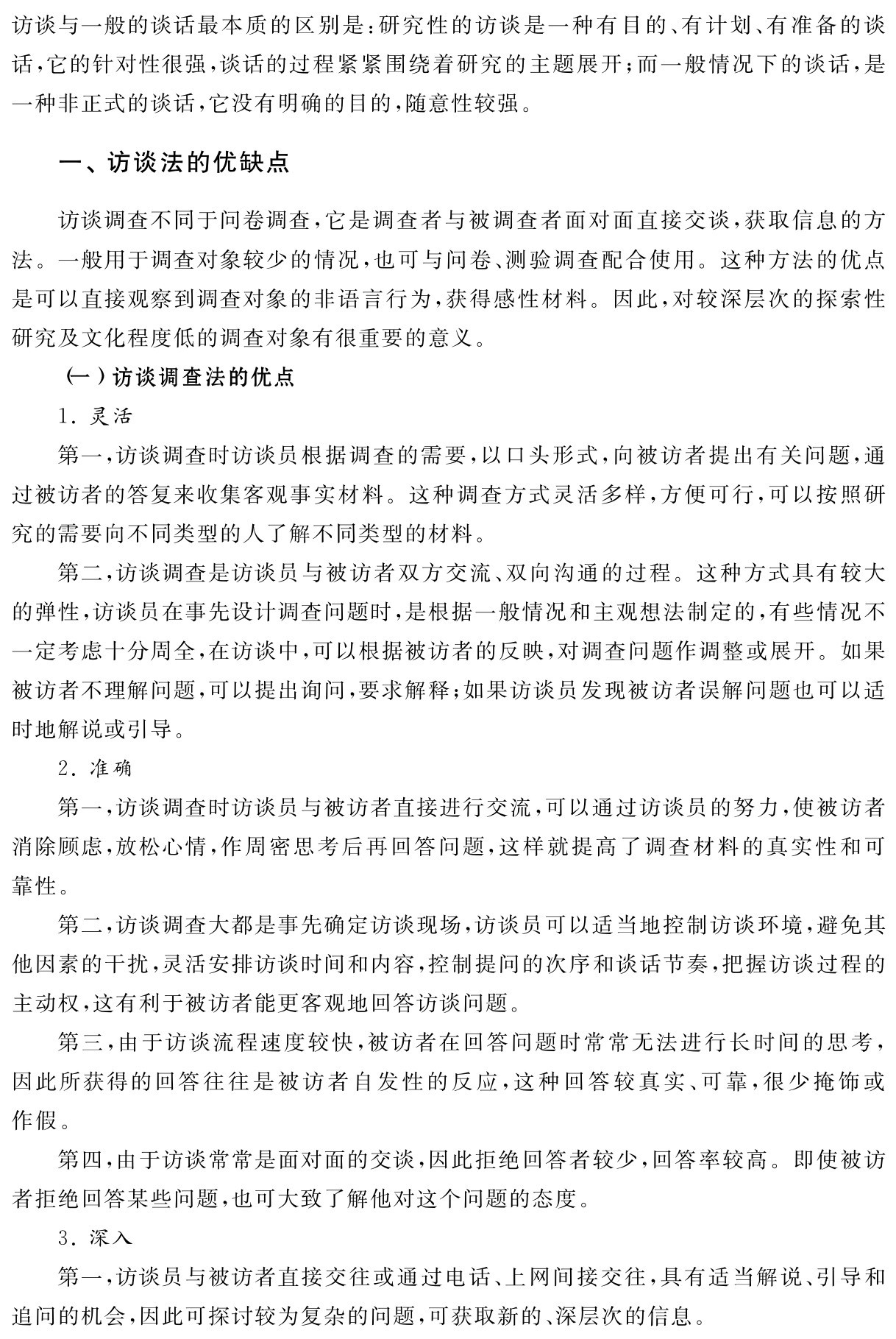 访谈与一般的谈话最本质的区别是：研究性的访谈是一种有目的、有计划、有准备的谈话，它的针对性很强，谈话的过程紧紧围绕着研究的主题展开；而一般情况下的谈话，是一种非正式的谈话，它没有明确的目的，随意性较强。一、访谈法的优缺点访谈调查不同于问卷调查，它是调查者与被调查者面对面直接交谈，获取信息的方法。一般用于调查对象较少的情况，也可与问卷、测验调查配合使用。这种方法的优点是可以直接观察到调查对象的非语言行为，获得感性材料。因此，对较深层次的探索性研究及文化程度低的调查对象有很重要的意义。
（一）访谈调查法的优点
1．灵活
第一，访谈调查时访谈员根据调查的需要，以口头形式，向被访者提出有关问题，通过被访者的答复来收集客观事实材料。这种调查方式灵活多样，方便可行，可以按照研究的需要向不同类型的人了解不同类型的材料。
第二，访谈调查是访谈员与被访者双方交流、双向沟通的过程。这种方式具有较大的弹性，访谈员在事先设计调查问题时，是根据一般情况和主观想法制定的，有些情况不一定考虑十分周全，在访谈中，可以根据被访者的反映，对调查问题作调整或展开。如果被访者不理解问题，可以提出询问，要求解释；如果访谈员发现被访者误解问题也可以适时地解说或引导。
2．准确
第一，访谈调查时访谈员与被访者直接进行交流，可以通过访谈员的努力，使被访者消除顾虑，放松心情，作周密思考后再回答问题，这样就提高了调查材料的真实性和可靠性。
第二，访谈调查大都是事先确定访谈现场，访谈员可以适当地控制访谈环境，避免其他因素的干扰，灵活安排访谈时间和内容，控制提问的次序和谈话节奏，把握访谈过程的主动权，这有利于被访者能更客观地回答访谈问题。
第三，由于访谈流程速度较快，被访者在回答问题时常常无法进行长时间的思考，因此所获得的回答往往是被访者自发性的反应，这种回答较真实、可靠，很少掩饰或作假。
第四，由于访谈常常是面对面的交谈，因此拒绝回答者较少，回答率较高。即使被访者拒绝回答某些问题，也可大致了解他对这个问题的态度。
3．深入
第一，访谈员与被访者直接交往或通过电话、上网间接交往，具有适当解说、引导和追问的机会，因此可探讨较为复杂的问题，可获取新的、深层次的信息。