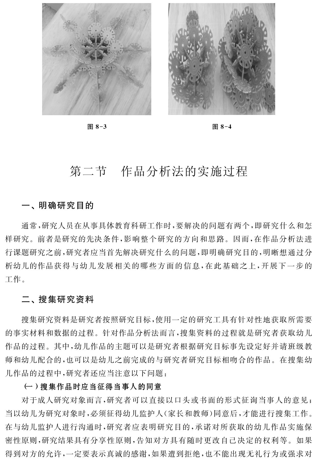 图8 3 图8 4第二节 作品分析法的实施过程一、明确研究目的通常，研究人员在从事具体教育科研工作时，要解决的问题有两个，即研究什么和怎样研究。前者是研究的先决条件，影响整个研究的方向和思路。因而，在作品分析法进行课题研究之前，研究者应当首先解决研究什么的问题，即明确研究目的，明晰想通过分析幼儿的作品获得与幼儿发展相关的哪些方面的信息，在此基础之上，开展下一步的工作。二、搜集研究资料搜集研究资料是研究者按照研究目标，使用一定的研究工具有针对性地获取所需要的事实材料和数据的过程。针对作品分析法而言，搜集资料的过程就是研究者获取幼儿作品的过程。其中，幼儿作品的主题可以是研究者根据研究目标事先设定好并请班级教师和幼儿配合的，也可以是幼儿之前完成的与研究者研究目标相吻合的作品。在搜集幼儿作品的过程中，研究者还应当注意以下问题：
（一）搜集作品时应当征得当事人的同意
对于成人研究对象而言，研究者可以直接以口头或书面的形式征询当事人的意见；当以幼儿为研究对象时，必须征得幼儿监护人（家长和教师）同意后，才能进行搜集工作。在与幼儿监护人进行沟通时，研究者应表明研究目的，承诺对所获取的幼儿作品实施保密性原则，研究结果具有分享性原则，告知对方具有随时更改自己决定的权利等。如果得到对方的允许，一定要表示真诚的感谢，如果遭到拒绝，也不能出现无礼行为或强求对