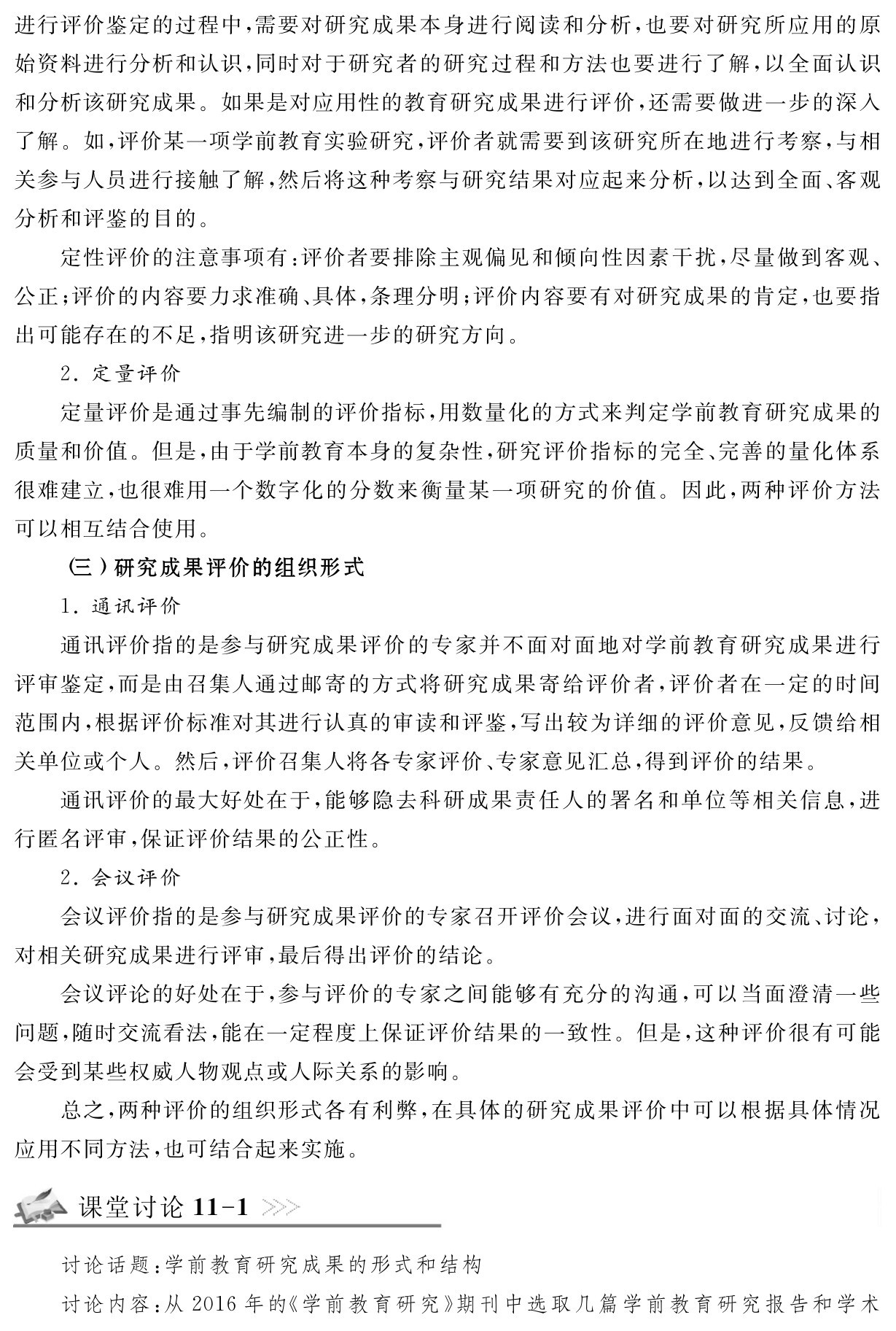 进行评价鉴定的过程中，需要对研究成果本身进行阅读和分析，也要对研究所应用的原始资料进行分析和认识，同时对于研究者的研究过程和方法也要进行了解，以全面认识和分析该研究成果。如果是对应用性的教育研究成果进行评价，还需要做进一步的深入了解。如，评价某一项学前教育实验研究，评价者就需要到该研究所在地进行考察，与相关参与人员进行接触了解，然后将这种考察与研究结果对应起来分析，以达到全面、客观分析和评鉴的目的。
定性评价的注意事项有：评价者要排除主观偏见和倾向性因素干扰，尽量做到客观、公正；评价的内容要力求准确、具体，条理分明；评价内容要有对研究成果的肯定，也要指出可能存在的不足，指明该研究进一步的研究方向。
2．定量评价
定量评价是通过事先编制的评价指标，用数量化的方式来判定学前教育研究成果的质量和价值。但是，由于学前教育本身的复杂性，研究评价指标的完全、完善的量化体系很难建立，也很难用一个数字化的分数来衡量某一项研究的价值。因此，两种评价方法可以相互结合使用。
（三）研究成果评价的组织形式
1．通讯评价
通讯评价指的是参与研究成果评价的专家并不面对面地对学前教育研究成果进行评审鉴定，而是由召集人通过邮寄的方式将研究成果寄给评价者，评价者在一定的时间范围内，根据评价标准对其进行认真的审读和评鉴，写出较为详细的评价意见，反馈给相关单位或个人。然后，评价召集人将各专家评价、专家意见汇总，得到评价的结果。
通讯评价的最大好处在于，能够隐去科研成果责任人的署名和单位等相关信息，进行匿名评审，保证评价结果的公正性。
2．会议评价
会议评价指的是参与研究成果评价的专家召开评价会议，进行面对面的交流、讨论，对相关研究成果进行评审，最后得出评价的结论。
会议评论的好处在于，参与评价的专家之间能够有充分的沟通，可以当面澄清一些问题，随时交流看法，能在一定程度上保证评价结果的一致性。但是，这种评价很有可能会受到某些权威人物观点或人际关系的影响。
总之，两种评价的组织形式各有利弊，在具体的研究成果评价中可以根据具体情况应用不同方法，也可结合起来实施。课堂讨论11 1讨论话题：学前教育研究成果的形式和结构
讨论内容：从2016年的《学前教育研究》期刊中选取几篇学前教育研究报告和学术