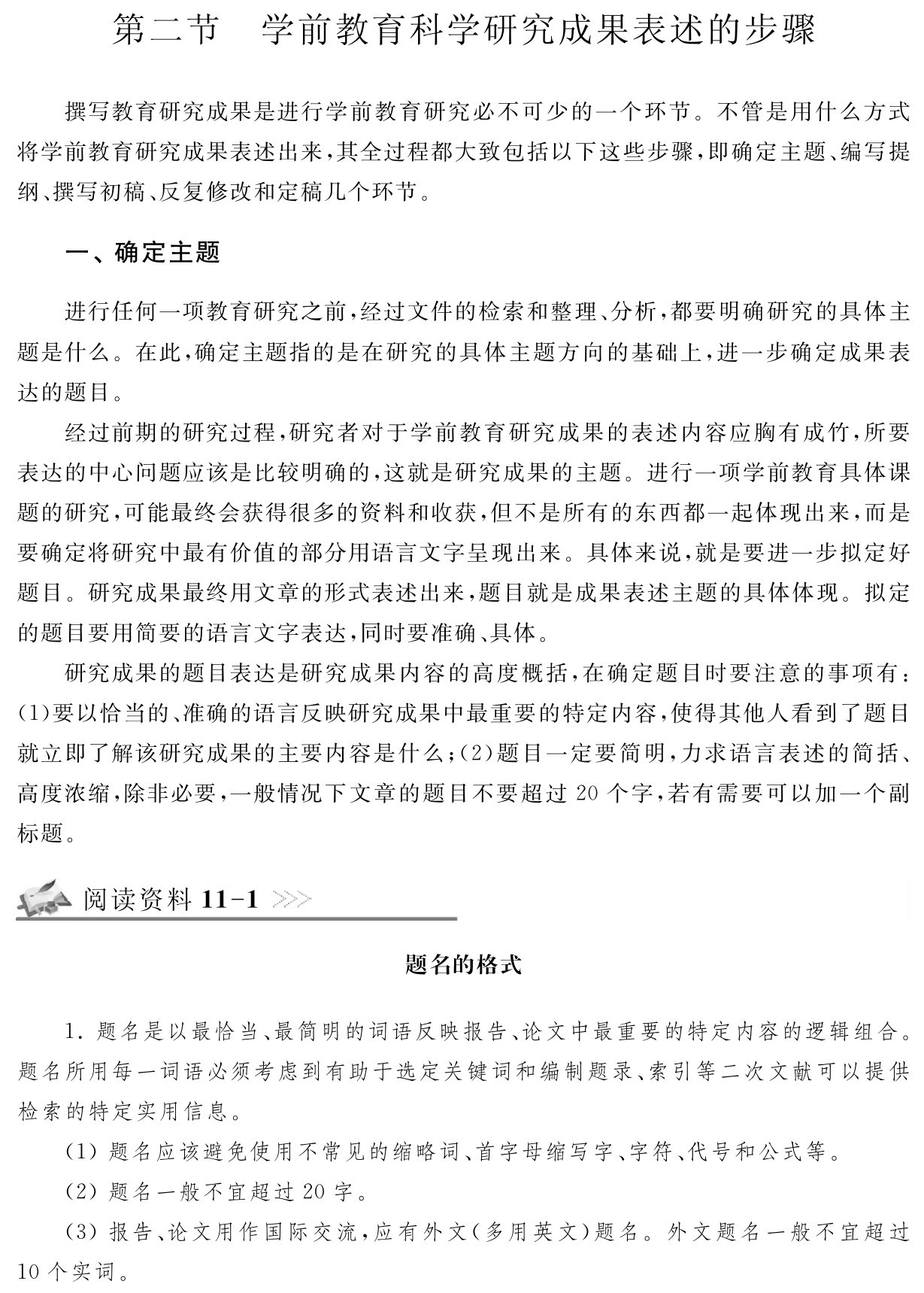 第二节 学前教育科学研究成果表述的步骤撰写教育研究成果是进行学前教育研究必不可少的一个环节。不管是用什么方式将学前教育研究成果表述出来，其全过程都大致包括以下这些步骤，即确定主题、编写提纲、撰写初稿、反复修改和定稿几个环节。一、确定主题进行任何一项教育研究之前，经过文件的检索和整理、分析，都要明确研究的具体主题是什么。在此，确定主题指的是在研究的具体主题方向的基础上，进一步确定成果表达的题目。
经过前期的研究过程，研究者对于学前教育研究成果的表述内容应胸有成竹，所要表达的中心问题应该是比较明确的，这就是研究成果的主题。进行一项学前教育具体课题的研究，可能最终会获得很多的资料和收获，但不是所有的东西都一起体现出来，而是要确定将研究中最有价值的部分用语言文字呈现出来。具体来说，就是要进一步拟定好题目。研究成果最终用文章的形式表述出来，题目就是成果表述主题的具体体现。拟定的题目要用简要的语言文字表达，同时要准确、具体。
研究成果的题目表达是研究成果内容的高度概括，在确定题目时要注意的事项有：（1）要以恰当的、准确的语言反映研究成果中最重要的特定内容，使得其他人看到了题目就立即了解该研究成果的主要内容是什么；（2）题目一定要简明，力求语言表述的简括、高度浓缩，除非必要，一般情况下文章的题目不要超过20个字，若有需要可以加一个副标题。阅读资料11 1题名的格式1．题名是以最恰当、最简明的词语反映报告、论文中最重要的特定内容的逻辑组合。题名所用每一词语必须考虑到有助于选定关键词和编制题录、索引等二次文献可以提供检索的特定实用信息。
（1）题名应该避免使用不常见的缩略词、首字母缩写字、字符、代号和公式等。
（2）题名一般不宜超过20字。
（3）报告、论文用作国际交流，应有外文（多用英文）题名。外文题名一般不宜超过10个实词。