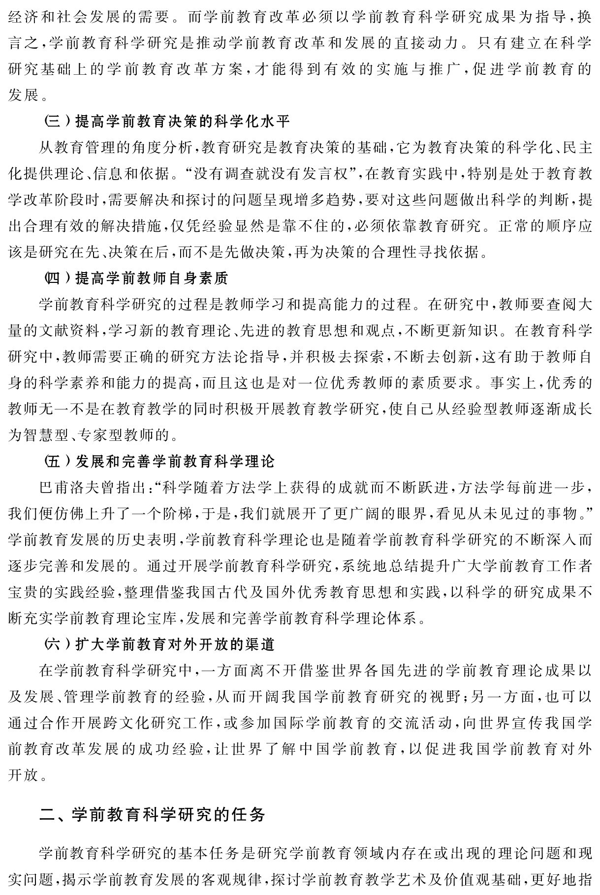经济和社会发展的需要。而学前教育改革必须以学前教育科学研究成果为指导，换言之，学前教育科学研究是推动学前教育改革和发展的直接动力。只有建立在科学研究基础上的学前教育改革方案，才能得到有效的实施与推广，促进学前教育的发展。
（三）提高学前教育决策的科学化水平
从教育管理的角度分析，教育研究是教育决策的基础，它为教育决策的科学化、民主化提供理论、信息和依据。“没有调查就没有发言权”，在教育实践中，特别是处于教育教学改革阶段时，需要解决和探讨的问题呈现增多趋势，要对这些问题做出科学的判断，提出合理有效的解决措施，仅凭经验显然是靠不住的，必须依靠教育研究。正常的顺序应该是研究在先、决策在后，而不是先做决策，再为决策的合理性寻找依据。
（四）提高学前教师自身素质
学前教育科学研究的过程是教师学习和提高能力的过程。在研究中，教师要查阅大量的文献资料，学习新的教育理论、先进的教育思想和观点，不断更新知识。在教育科学研究中，教师需要正确的研究方法论指导，并积极去探索，不断去创新，这有助于教师自身的科学素养和能力的提高，而且这也是对一位优秀教师的素质要求。事实上，优秀的教师无一不是在教育教学的同时积极开展教育教学研究，使自己从经验型教师逐渐成长为智慧型、专家型教师的。
（五）发展和完善学前教育科学理论
巴甫洛夫曾指出：“科学随着方法学上获得的成就而不断跃进，方法学每前进一步，我们便仿佛上升了一个阶梯，于是，我们就展开了更广阔的眼界，看见从未见过的事物。”学前教育发展的历史表明，学前教育科学理论也是随着学前教育科学研究的不断深入而逐步完善和发展的。通过开展学前教育科学研究，系统地总结提升广大学前教育工作者宝贵的实践经验，整理借鉴我国古代及国外优秀教育思想和实践，以科学的研究成果不断充实学前教育理论宝库，发展和完善学前教育科学理论体系。
（六）扩大学前教育对外开放的渠道
在学前教育科学研究中，一方面离不开借鉴世界各国先进的学前教育理论成果以及发展、管理学前教育的经验，从而开阔我国学前教育研究的视野；另一方面，也可以通过合作开展跨文化研究工作，或参加国际学前教育的交流活动，向世界宣传我国学前教育改革发展的成功经验，让世界了解中国学前教育，以促进我国学前教育对外开放。二、学前教育科学研究的任务学前教育科学研究的基本任务是研究学前教育领域内存在或出现的理论问题和现实问题，揭示学前教育发展的客观规律，探讨学前教育教学艺术及价值观基础，更好地指