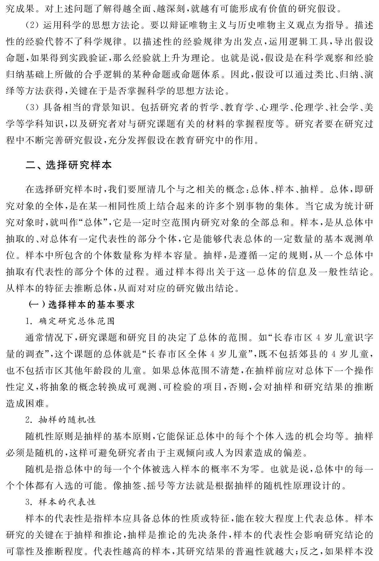 究成果。对上述问题了解得越全面、越深刻，就越有可能形成有价值的研究假设。
（2）运用科学的思想方法论。要以辩证唯物主义与历史唯物主义观点为指导。描述性的经验代替不了科学规律。以描述性的经验规律为出发点，运用逻辑工具，导出假设命题，如果得到实践验证，那么经验就上升为理论。也就是说，假设是在科学观察和经验归纳基础上所做的合乎逻辑的某种命题或命题体系。因此，假设可以通过类比、归纳、演绎等方法获得，关键在于是否掌握科学的思想方法论。
（3）具备相当的背景知识。包括研究者的哲学、教育学、心理学、伦理学、社会学、美学等学科知识，以及研究者对与研究课题有关的材料的掌握程度等。研究者要在研究过程中不断完善研究假设，充分发挥假设在教育研究中的作用。二、选择研究样本在选择研究样本时，我们要厘清几个与之相关的概念：总体、样本、抽样。总体，即研究对象的全体，是在某一相同性质上结合起来的许多个别事物的集体。当它成为统计研究对象时，就叫作“总体”，它是一定时空范围内研究对象的全部总和。样本，是从总体中抽取的、对总体有一定代表性的部分个体，它是能够代表总体的一定数量的基本观测单位。样本中所包含的个体数量称为样本容量。抽样，是遵循一定的规则，从一个总体中抽取有代表性的部分个体的过程。通过样本得出关于这一总体的信息及一般性结论。从样本的特征去推断总体，从而对对应的研究做出结论。
（一）选择样本的基本要求
1．确定研究总体范围
通常情况下，研究课题和研究目的决定了总体的范围。如“长春市区4岁儿童识字量的调查”，这个课题的总体就是“长春市区全体4岁儿童”，既不包括郊县的4岁儿童，也不包括市区其他年龄段的儿童。如果总体范围不清楚，在抽样前应对总体下一个操作性定义，将抽象的概念转换成可观测、可检验的项目，否则，会对抽样和研究结果的推断造成困难。
2．抽样的随机性
随机性原则是抽样的基本原则，它能保证总体中的每个个体入选的机会均等。抽样必须是随机的，这样可避免研究者由于主观倾向或人为因素造成的偏差。
随机是指总体中的每一个个体被选入样本的概率不为零。也就是说，总体中的每一个个体都有入选的可能。像抽签、摇号等方法就是根据抽样的随机性原理设计的。
3．样本的代表性
样本的代表性是指样本应具备总体的性质或特征，能在较大程度上代表总体。样本研究的关键在于抽样和推论，抽样是推论的先决条件，样本的代表性会影响研究结论的可靠性及推断程度。代表性越高的样本，其研究结果的普遍性就越大；反之，如果样本没
