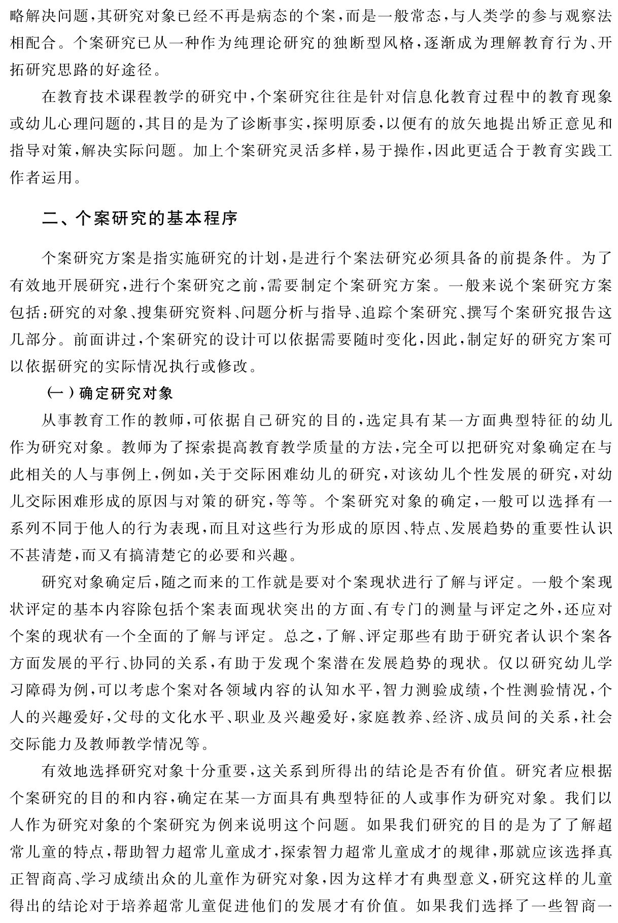 略解决问题，其研究对象已经不再是病态的个案，而是一般常态，与人类学的参与观察法相配合。个案研究已从一种作为纯理论研究的独断型风格，逐渐成为理解教育行为、开拓研究思路的好途径。
在教育技术课程教学的研究中，个案研究往往是针对信息化教育过程中的教育现象或幼儿心理问题的，其目的是为了诊断事实，探明原委，以便有的放矢地提出矫正意见和指导对策，解决实际问题。加上个案研究灵活多样，易于操作，因此更适合于教育实践工作者运用。二、个案研究的基本程序个案研究方案是指实施研究的计划，是进行个案法研究必须具备的前提条件。为了有效地开展研究，进行个案研究之前，需要制定个案研究方案。一般来说个案研究方案包括：研究的对象、搜集研究资料、问题分析与指导、追踪个案研究、撰写个案研究报告这几部分。前面讲过，个案研究的设计可以依据需要随时变化，因此，制定好的研究方案可以依据研究的实际情况执行或修改。
（一）确定研究对象
从事教育工作的教师，可依据自己研究的目的，选定具有某一方面典型特征的幼儿作为研究对象。教师为了探索提高教育教学质量的方法，完全可以把研究对象确定在与此相关的人与事例上，例如，关于交际困难幼儿的研究，对该幼儿个性发展的研究，对幼儿交际困难形成的原因与对策的研究，等等。个案研究对象的确定，一般可以选择有一系列不同于他人的行为表现，而且对这些行为形成的原因、特点、发展趋势的重要性认识不甚清楚，而又有搞清楚它的必要和兴趣。
研究对象确定后，随之而来的工作就是要对个案现状进行了解与评定。一般个案现状评定的基本内容除包括个案表面现状突出的方面、有专门的测量与评定之外，还应对个案的现状有一个全面的了解与评定。总之，了解、评定那些有助于研究者认识个案各方面发展的平行、协同的关系，有助于发现个案潜在发展趋势的现状。仅以研究幼儿学习障碍为例，可以考虑个案对各领域内容的认知水平，智力测验成绩，个性测验情况，个人的兴趣爱好，父母的文化水平、职业及兴趣爱好，家庭教养、经济、成员间的关系，社会交际能力及教师教学情况等。
有效地选择研究对象十分重要，这关系到所得出的结论是否有价值。研究者应根据个案研究的目的和内容，确定在某一方面具有典型特征的人或事作为研究对象。我们以人作为研究对象的个案研究为例来说明这个问题。如果我们研究的目的是为了了解超常儿童的特点，帮助智力超常儿童成才，探索智力超常儿童成才的规律，那就应该选择真正智商高、学习成绩出众的儿童作为研究对象，因为这样才有典型意义，研究这样的儿童得出的结论对于培养超常儿童促进他们的发展才有价值。如果我们选择了一些智商一
