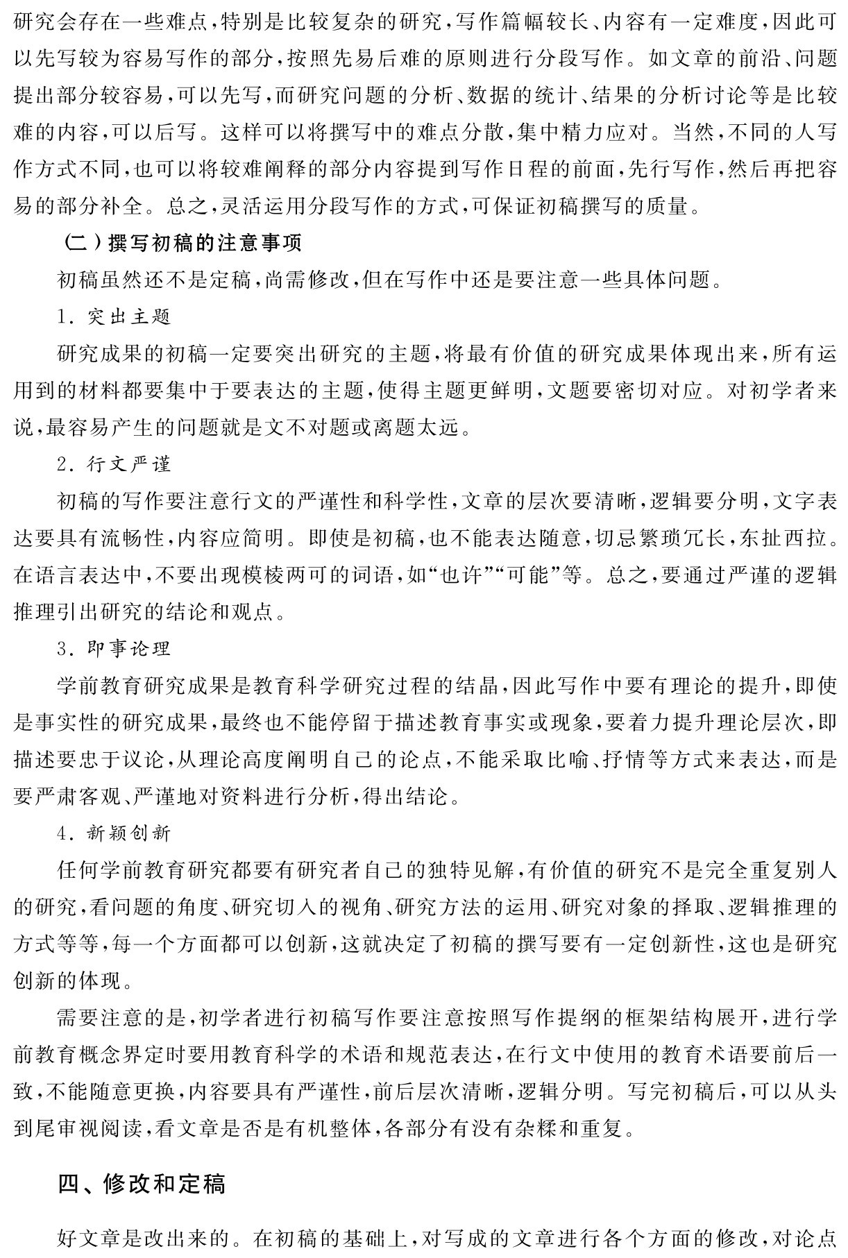 研究会存在一些难点，特别是比较复杂的研究，写作篇幅较长、内容有一定难度，因此可以先写较为容易写作的部分，按照先易后难的原则进行分段写作。如文章的前沿、问题提出部分较容易，可以先写，而研究问题的分析、数据的统计、结果的分析讨论等是比较难的内容，可以后写。这样可以将撰写中的难点分散，集中精力应对。当然，不同的人写作方式不同，也可以将较难阐释的部分内容提到写作日程的前面，先行写作，然后再把容易的部分补全。总之，灵活运用分段写作的方式，可保证初稿撰写的质量。
（二）撰写初稿的注意事项
初稿虽然还不是定稿，尚需修改，但在写作中还是要注意一些具体问题。
1．突出主题
研究成果的初稿一定要突出研究的主题，将最有价值的研究成果体现出来，所有运用到的材料都要集中于要表达的主题，使得主题更鲜明，文题要密切对应。对初学者来说，最容易产生的问题就是文不对题或离题太远。
2．行文严谨
初稿的写作要注意行文的严谨性和科学性，文章的层次要清晰，逻辑要分明，文字表达要具有流畅性，内容应简明。即使是初稿，也不能表达随意，切忌繁琐冗长，东扯西拉。在语言表达中，不要出现模棱两可的词语，如“也许”“可能”等。总之，要通过严谨的逻辑推理引出研究的结论和观点。
3．即事论理
学前教育研究成果是教育科学研究过程的结晶，因此写作中要有理论的提升，即使是事实性的研究成果，最终也不能停留于描述教育事实或现象，要着力提升理论层次，即描述要忠于议论，从理论高度阐明自己的论点，不能采取比喻、抒情等方式来表达，而是要严肃客观、严谨地对资料进行分析，得出结论。
4．新颖创新
任何学前教育研究都要有研究者自己的独特见解，有价值的研究不是完全重复别人的研究，看问题的角度、研究切入的视角、研究方法的运用、研究对象的择取、逻辑推理的方式等等，每一个方面都可以创新，这就决定了初稿的撰写要有一定创新性，这也是研究创新的体现。
需要注意的是，初学者进行初稿写作要注意按照写作提纲的框架结构展开，进行学前教育概念界定时要用教育科学的术语和规范表达，在行文中使用的教育术语要前后一致，不能随意更换，内容要具有严谨性，前后层次清晰，逻辑分明。写完初稿后，可以从头到尾审视阅读，看文章是否是有机整体，各部分有没有杂糅和重复。四、修改和定稿好文章是改出来的。在初稿的基础上，对写成的文章进行各个方面的修改，对论点