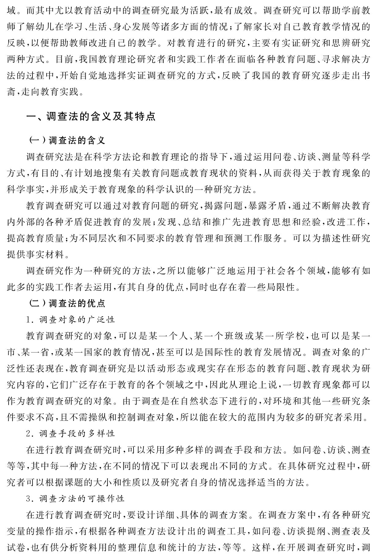 域。而其中尤以教育活动中的调查研究最为活跃，最有成效。调查研究可以帮助学前教师了解幼儿在学习、生活、身心发展等诸多方面的情况；了解家长对自己教育教学情况的反映，以便帮助教师改进自己的教学。对教育进行的研究，主要有实证研究和思辨研究两种方式。目前，我国教育理论研究者和实践工作者在面临各种教育问题、寻求解决方法的过程中，开始自觉地选择实证调查研究的方式，反映了我国的教育研究逐步走出书斋，走向教育实践。一、调查法的含义及其特点（一）调查法的含义
调查研究法是在科学方法论和教育理论的指导下，通过运用问卷、访谈、测量等科学方式，有目的、有计划地搜集有关教育问题或教育现状的资料，从而获得关于教育现象的科学事实，并形成关于教育现象的科学认识的一种研究方法。
教育调查研究可以通过对教育问题的研究，揭露问题，暴露矛盾，通过不断解决教育内外部的各种矛盾促进教育的发展；发现、总结和推广先进教育思想和经验，改进工作，提高教育质量；为不同层次和不同要求的教育管理和预测工作服务。可以为描述性研究提供事实材料。
调查研究作为一种研究的方法，之所以能够广泛地运用于社会各个领域，能够有如此多的实践工作者去运用，有其自身的优点，同时也存在着一些局限性。
（二）调查法的优点
1．调查对象的广泛性
教育调查研究的对象，可以是某一个人、某一个班级或某一所学校，也可以是某一市、某一省，或某一国家的教育情况，甚至可以是国际性的教育发展情况。调查对象的广泛性还表现在，教育调查研究是以活动形态或现实存在形态的教育问题、教育现状为研究内容的，它们广泛存在于教育的各个领域之中，因此从理论上说，一切教育现象都可以作为教育调查研究的对象。由于调查是在自然状态下进行的，对环境和其他一些研究条件要求不高，且不需操纵和控制调查对象，所以能在较大的范围内为较多的研究者采用。
2．调查手段的多样性
在进行教育调查研究时，可以采用多种多样的调查手段和方法。如问卷、访谈、测查等等，其中每一种方法，在不同的情况下可以表现出不同的方式。在具体研究过程中，研究者可以根据课题的大小和性质以及研究者自身的情况选择适当的方法。
3．调查方法的可操作性
在进行教育调查研究时，要设计详细、具体的调查方案。在调查方案中，有各种研究变量的操作指示，有根据各种调查方法设计出的调查工具，如问卷、访谈提纲、测查表及试卷，也有供分析资料用的整理信息和统计的方法，等等。这样，在开展调查研究时，调