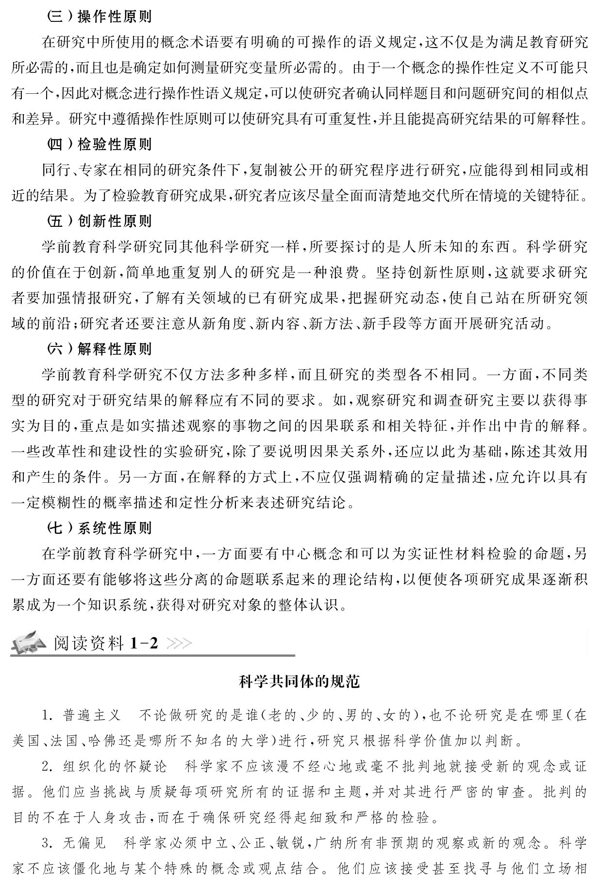 （三）操作性原则
在研究中所使用的概念术语要有明确的可操作的语义规定，这不仅是为满足教育研究所必需的，而且也是确定如何测量研究变量所必需的。由于一个概念的操作性定义不可能只有一个，因此对概念进行操作性语义规定，可以使研究者确认同样题目和问题研究间的相似点和差异。研究中遵循操作性原则可以使研究具有可重复性，并且能提高研究结果的可解释性。
（四）检验性原则
同行、专家在相同的研究条件下，复制被公开的研究程序进行研究，应能得到相同或相近的结果。为了检验教育研究成果，研究者应该尽量全面而清楚地交代所在情境的关键特征。
（五）创新性原则
学前教育科学研究同其他科学研究一样，所要探讨的是人所未知的东西。科学研究的价值在于创新，简单地重复别人的研究是一种浪费。坚持创新性原则，这就要求研究者要加强情报研究，了解有关领域的已有研究成果，把握研究动态，使自己站在所研究领域的前沿；研究者还要注意从新角度、新内容、新方法、新手段等方面开展研究活动。
（六）解释性原则
学前教育科学研究不仅方法多种多样，而且研究的类型各不相同。一方面，不同类型的研究对于研究结果的解释应有不同的要求。如，观察研究和调查研究主要以获得事实为目的，重点是如实描述观察的事物之间的因果联系和相关特征，并作出中肯的解释。一些改革性和建设性的实验研究，除了要说明因果关系外，还应以此为基础，陈述其效用和产生的条件。另一方面，在解释的方式上，不应仅强调精确的定量描述，应允许以具有一定模糊性的概率描述和定性分析来表述研究结论。
（七）系统性原则
在学前教育科学研究中，一方面要有中心概念和可以为实证性材料检验的命题，另一方面还要有能够将这些分离的命题联系起来的理论结构，以便使各项研究成果逐渐积累成为一个知识系统，获得对研究对象的整体认识。阅读资料1 2科学共同体的规范1．普遍主义 不论做研究的是谁（老的、少的、男的、女的），也不论研究是在哪里（在美国、法国、哈佛还是哪所不知名的大学）进行，研究只根据科学价值加以判断。
2．组织化的怀疑论 科学家不应该漫不经心地或毫不批判地就接受新的观念或证据。他们应当挑战与质疑每项研究所有的证据和主题，并对其进行严密的审查。批判的目的不在于人身攻击，而在于确保研究经得起细致和严格的检验。
3．无偏见 科学家必须中立、公正、敏锐，广纳所有非预期的观察或新的观念。科学家不应该僵化地与某个特殊的概念或观点结合。他们应该接受甚至找寻与他们立场相
