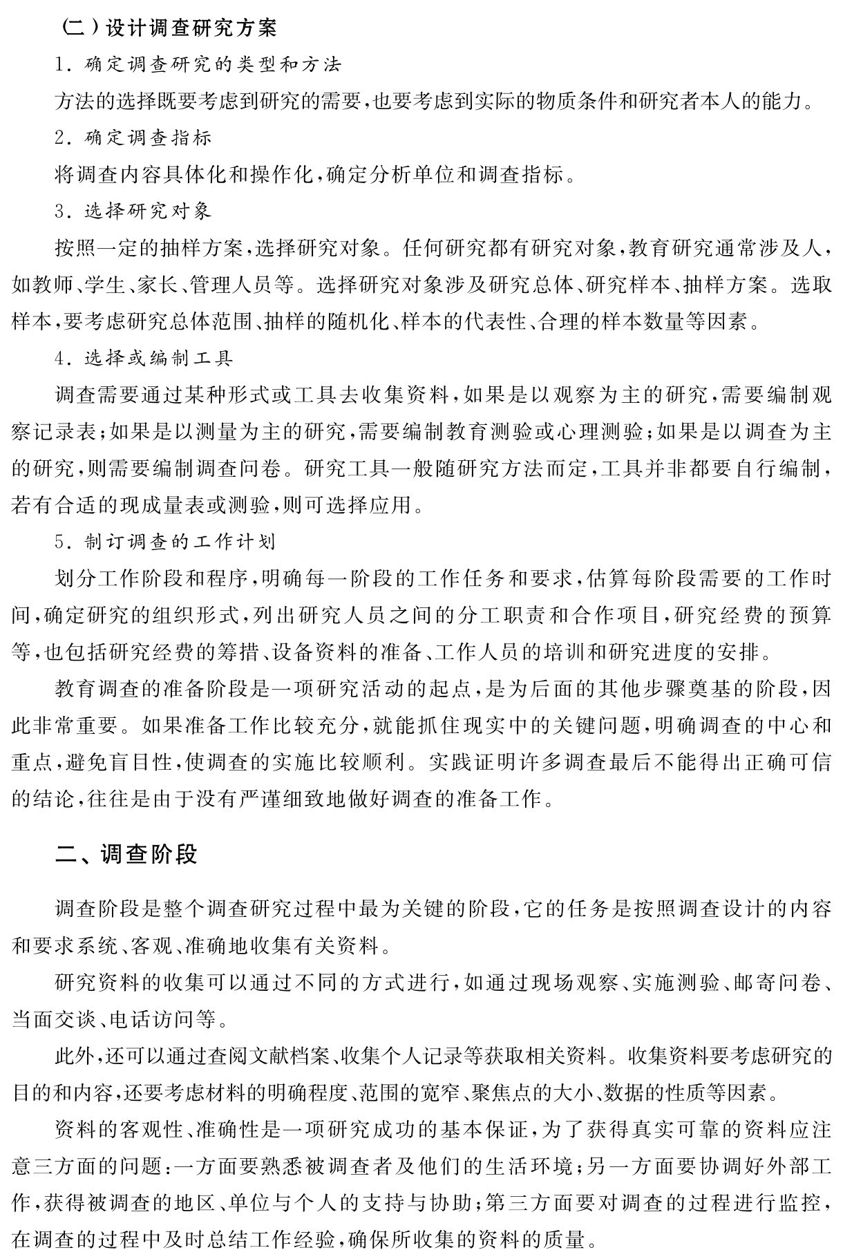 （二）设计调查研究方案
1．确定调查研究的类型和方法
方法的选择既要考虑到研究的需要，也要考虑到实际的物质条件和研究者本人的能力。
2．确定调查指标
将调查内容具体化和操作化，确定分析单位和调查指标。
3．选择研究对象
按照一定的抽样方案，选择研究对象。任何研究都有研究对象，教育研究通常涉及人，如教师、学生、家长、管理人员等。选择研究对象涉及研究总体、研究样本、抽样方案。选取样本，要考虑研究总体范围、抽样的随机化、样本的代表性、合理的样本数量等因素。
4．选择或编制工具
调查需要通过某种形式或工具去收集资料，如果是以观察为主的研究，需要编制观察记录表；如果是以测量为主的研究，需要编制教育测验或心理测验；如果是以调查为主的研究，则需要编制调查问卷。研究工具一般随研究方法而定，工具并非都要自行编制，若有合适的现成量表或测验，则可选择应用。
5．制订调查的工作计划
划分工作阶段和程序，明确每一阶段的工作任务和要求，估算每阶段需要的工作时间，确定研究的组织形式，列出研究人员之间的分工职责和合作项目，研究经费的预算等，也包括研究经费的筹措、设备资料的准备、工作人员的培训和研究进度的安排。
教育调查的准备阶段是一项研究活动的起点，是为后面的其他步骤奠基的阶段，因此非常重要。如果准备工作比较充分，就能抓住现实中的关键问题，明确调查的中心和重点，避免盲目性，使调查的实施比较顺利。实践证明许多调查最后不能得出正确可信的结论，往往是由于没有严谨细致地做好调查的准备工作。二、调查阶段调查阶段是整个调查研究过程中最为关键的阶段，它的任务是按照调查设计的内容和要求系统、客观、准确地收集有关资料。
研究资料的收集可以通过不同的方式进行，如通过现场观察、实施测验、邮寄问卷、当面交谈、电话访问等。
此外，还可以通过查阅文献档案、收集个人记录等获取相关资料。收集资料要考虑研究的目的和内容，还要考虑材料的明确程度、范围的宽窄、聚焦点的大小、数据的性质等因素。
资料的客观性、准确性是一项研究成功的基本保证，为了获得真实可靠的资料应注意三方面的问题：一方面要熟悉被调查者及他们的生活环境；另一方面要协调好外部工作，获得被调查的地区、单位与个人的支持与协助；第三方面要对调查的过程进行监控，在调查的过程中及时总结工作经验，确保所收集的资料的质量。