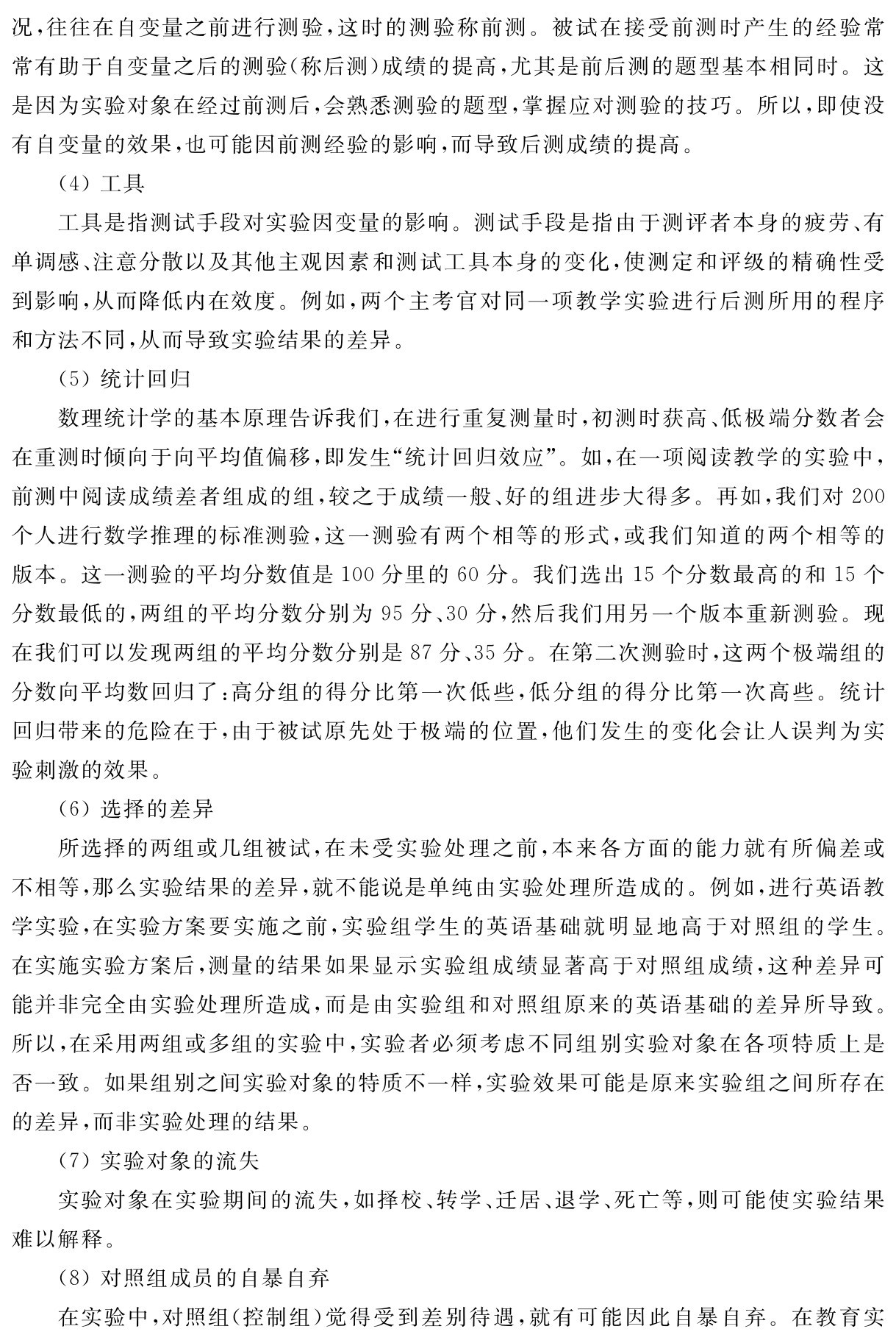 况，往往在自变量之前进行测验，这时的测验称前测。被试在接受前测时产生的经验常常有助于自变量之后的测验（称后测）成绩的提高，尤其是前后测的题型基本相同时。这是因为实验对象在经过前测后，会熟悉测验的题型，掌握应对测验的技巧。所以，即使没有自变量的效果，也可能因前测经验的影响，而导致后测成绩的提高。
（4）工具
工具是指测试手段对实验因变量的影响。测试手段是指由于测评者本身的疲劳、有单调感、注意分散以及其他主观因素和测试工具本身的变化，使测定和评级的精确性受到影响，从而降低内在效度。例如，两个主考官对同一项教学实验进行后测所用的程序和方法不同，从而导致实验结果的差异。
（5）统计回归
数理统计学的基本原理告诉我们，在进行重复测量时，初测时获高、低极端分数者会在重测时倾向于向平均值偏移，即发生“统计回归效应”。如，在一项阅读教学的实验中，前测中阅读成绩差者组成的组，较之于成绩一般、好的组进步大得多。再如，我们对200个人进行数学推理的标准测验，这一测验有两个相等的形式，或我们知道的两个相等的版本。这一测验的平均分数值是100分里的60分。我们选出15个分数最高的和15个分数最低的，两组的平均分数分别为95分、30分，然后我们用另一个版本重新测验。现在我们可以发现两组的平均分数分别是87分、35分。在第二次测验时，这两个极端组的分数向平均数回归了：高分组的得分比第一次低些，低分组的得分比第一次高些。统计回归带来的危险在于，由于被试原先处于极端的位置，他们发生的变化会让人误判为实验刺激的效果。
（6）选择的差异
所选择的两组或几组被试，在未受实验处理之前，本来各方面的能力就有所偏差或不相等，那么实验结果的差异，就不能说是单纯由实验处理所造成的。例如，进行英语教学实验，在实验方案要实施之前，实验组学生的英语基础就明显地高于对照组的学生。在实施实验方案后，测量的结果如果显示实验组成绩显著高于对照组成绩，这种差异可能并非完全由实验处理所造成，而是由实验组和对照组原来的英语基础的差异所导致。所以，在采用两组或多组的实验中，实验者必须考虑不同组别实验对象在各项特质上是否一致。如果组别之间实验对象的特质不一样，实验效果可能是原来实验组之间所存在的差异，而非实验处理的结果。
（7）实验对象的流失
实验对象在实验期间的流失，如择校、转学、迁居、退学、死亡等，则可能使实验结果难以解释。
（8）对照组成员的自暴自弃
在实验中，对照组（控制组）觉得受到差别待遇，就有可能因此自暴自弃。在教育实