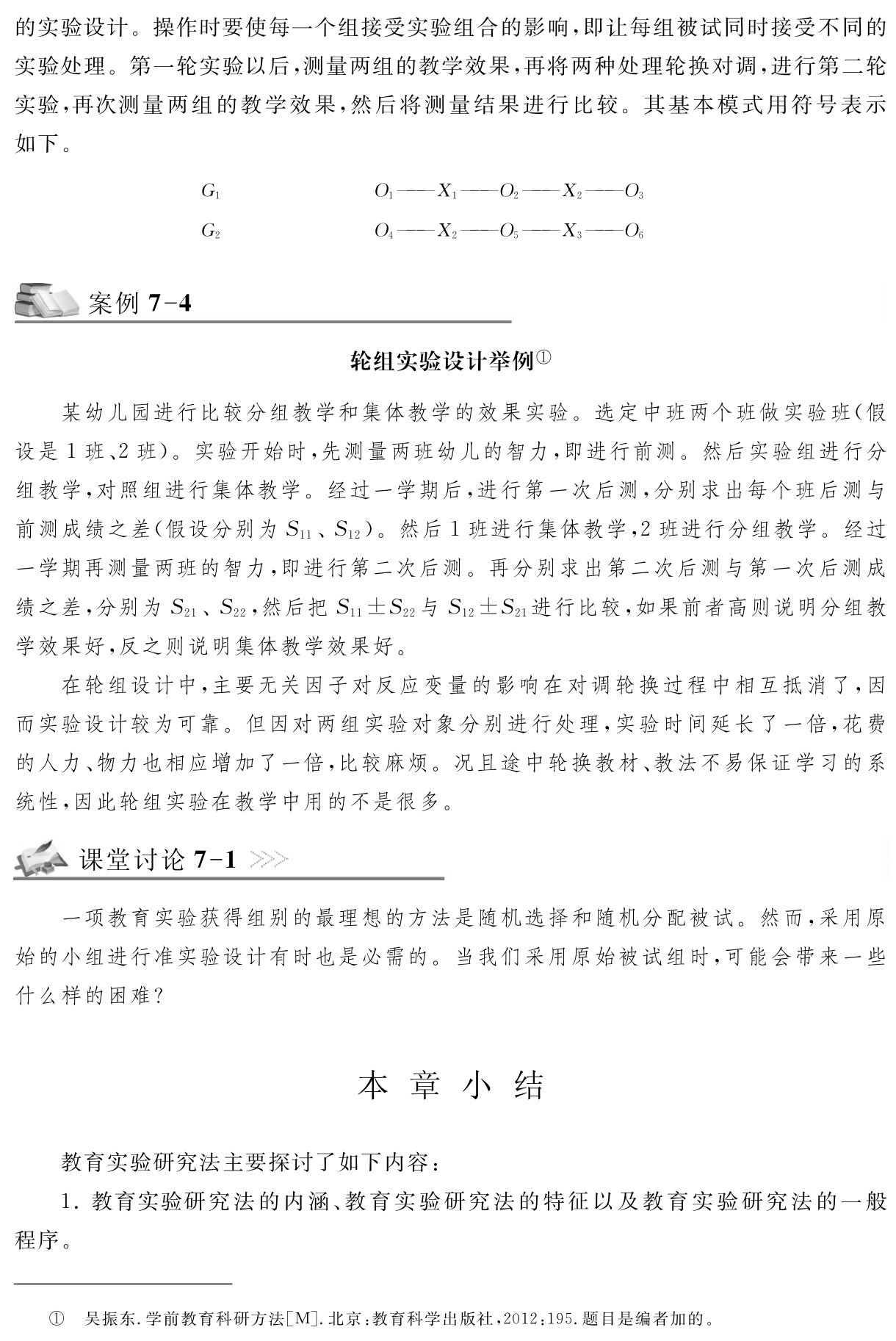 的实验设计。操作时要使每一个组接受实验组合的影响，即让每组被试同时接受不同的实验处理。第一轮实验以后，测量两组的教学效果，再将两种处理轮换对调，进行第二轮实验，再次测量两组的教学效果，然后将测量结果进行比较。其基本模式用符号表示如下。G1 G2 O1——X1——O2——X2——O3 O4——X2——O5——X3——O6案例7 4轮组实验设计举例①某幼儿园进行比较分组教学和集体教学的效果实验。选定中班两个班做实验班（假设是1班、2班）。实验开始时，先测量两班幼儿的智力，即进行前测。然后实验组进行分组教学，对照组进行集体教学。经过一学期后，进行第一次后测，分别求出每个班后测与前测成绩之差（假设分别为S11、S12）。然后1班进行集体教学，2班进行分组教学。经过一学期再测量两班的智力，即进行第二次后测。再分别求出第二次后测与第一次后测成绩之差，分别为S21、S22，然后把S11±S22与S12±S21进行比较，如果前者高则说明分组教学效果好，反之则说明集体教学效果好。
在轮组设计中，主要无关因子对反应变量的影响在对调轮换过程中相互抵消了，因而实验设计较为可靠。但因对两组实验对象分别进行处理，实验时间延长了一倍，花费的人力、物力也相应增加了一倍，比较麻烦。况且途中轮换教材、教法不易保证学习的系统性，因此轮组实验在教学中用的不是很多。课堂讨论7 1一项教育实验获得组别的最理想的方法是随机选择和随机分配被试。然而，采用原始的小组进行准实验设计有时也是必需的。当我们采用原始被试组时，可能会带来一些什么样的困难？本 章 小 结教育实验研究法主要探讨了如下内容：
1．教育实验研究法的内涵、教育实验研究法的特征以及教育实验研究法的一般程序。① 吴振东．学前教育科研方法［M］．北京：教育科学出版社，2012：195．题目是编者加的。