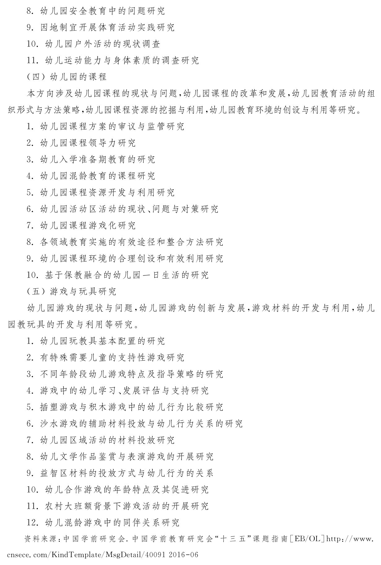 8．幼儿园安全教育中的问题研究
9．因地制宜开展体育活动实践研究
10．幼儿园户外活动的现状调查
11．幼儿运动能力与身体素质的调查研究
（四）幼儿园的课程
本方向涉及幼儿园课程的现状与问题，幼儿园课程的改革和发展，幼儿园教育活动的组织形式与方法策略，幼儿园课程资源的挖掘与利用，幼儿园教育环境的创设与利用等研究。
1．幼儿园课程方案的审议与监管研究
2．幼儿园课程领导力研究
3．幼儿入学准备期教育的研究
4．幼儿园混龄教育的课程研究
5．幼儿园课程资源开发与利用研究
6．幼儿园活动区活动的现状、问题与对策研究
7．幼儿园课程游戏化研究
8．各领域教育实施的有效途径和整合方法研究
9．幼儿园课程环境的合理创设和有效利用研究
10．基于保教融合的幼儿园一日生活的研究
（五）游戏与玩具研究
幼儿园游戏的现状与问题，幼儿园游戏的创新与发展，游戏材料的开发与利用，幼儿园教玩具的开发与利用等研究。
1．幼儿园玩教具基本配置的研究
2．有特殊需要儿童的支持性游戏研究
3．不同年龄段幼儿游戏特点及指导策略的研究
4．游戏中的幼儿学习、发展评估与支持研究
5．插塑游戏与积木游戏中的幼儿行为比较研究
6．沙水游戏的辅助材料投放与幼儿行为关系的研究
7．幼儿园区域活动的材料投放研究
8．幼儿文学作品鉴赏与表演游戏的开展研究
9．益智区材料的投放方式与幼儿行为的关系
10．幼儿合作游戏的年龄特点及其促进研究
11．农村大班额背景下游戏活动的开展研究
12．幼儿混龄游戏中的同伴关系研究资料来源：中国学前研究会．中国学前教育研究会“十三五”课题指南［EB／OL］http：／／www． cnsece．com／Kind Template／Msg Detail／40091 2016 06