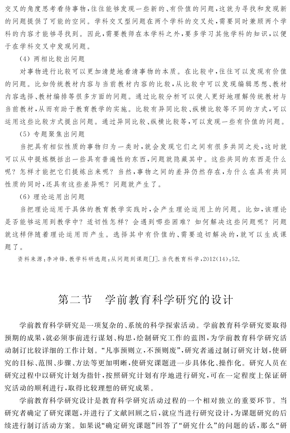 交叉的角度思考看待事物，往往能够发现一些新的、有价值的问题，这就为寻找和发现新的问题提供了可能的空间。学科交叉型问题在两个学科的交叉处，需要同时兼顾两个学科的内容才能够寻找到。因此，需要教师在本学科之外，要多学习其他学科的知识，以便于在学科交叉中发现问题。
（4）两相比较出问题
对事物进行比较可以更加清楚地看清事物的本质。在比较中，往往可以发现有价值的问题。比如传统教材内容与当前教材内容的比较，从比较中可以发现编辑思想、教材内容选择、教材编排等很多方面的问题。通过比较分析可以使人更好地理解传统教材与当前教材，从而有助于教育教学的实施。比较有异同比较、纵横比较等不同的方式，可以运用这些比较方式提出问题。通过异同比较、纵横比较等，可以发现一些有价值的问题。
（5）专题聚焦出问题
当把具有相似性质的事物归为一类时，就会发现它们之间有很多共同之处，这时就可以从中提炼概括出一些具有普遍性的东西，问题就隐藏其中。这些共同的东西是什么呢？怎样才能把它们提炼出来呢？当然，事物之间的差异仍然存在，为什么在具有共同性质的同时，还具有这些差异呢？问题就产生了。
（6）理论运用出问题
当把理论运用于具体的教育教学实践时，会产生理论运用上的问题。比如，该理论是否能够运用到教学中？适切性怎样？会遇到哪些困难？如何解决这些问题呢？问题就这样伴随着理论运用而产生。选择其中有价值的、需要迫切解决的，就可以生成课题了。资料来源：李冲锋．教学科研选题：从问题到课题［J］．当代教育科学，2012（14）：52．第二节 学前教育科学研究的设计学前教育科学研究是一项复杂的、系统的科学探索活动。学前教育科学研究要取得预期的成果，就必须事前进行谋划、构思，绘制研究工作的蓝图，为学前教育科学研究活动制订比较详细的工作计划。“凡事预则立，不预则废”，研究者通过制订研究计划，使研究的目标、范围、步骤、方法等更加明晰，使研究课题进一步具体化、操作化。研究人员在研究过程中以研究计划为指针，按照研究计划有序地进行研究，可在一定程度上保证研究活动的顺利进行，取得比较理想的研究成果。
学前教育科学研究设计是教育科学研究活动过程的一个相对独立的重要环节。当研究者确定了研究课题，并进行了文献回顾之后，就应当进行研究设计，为课题研究的后续进行制订活动方案。如果说“确定研究课题”回答了“研究什么”的问题的话，那么“研