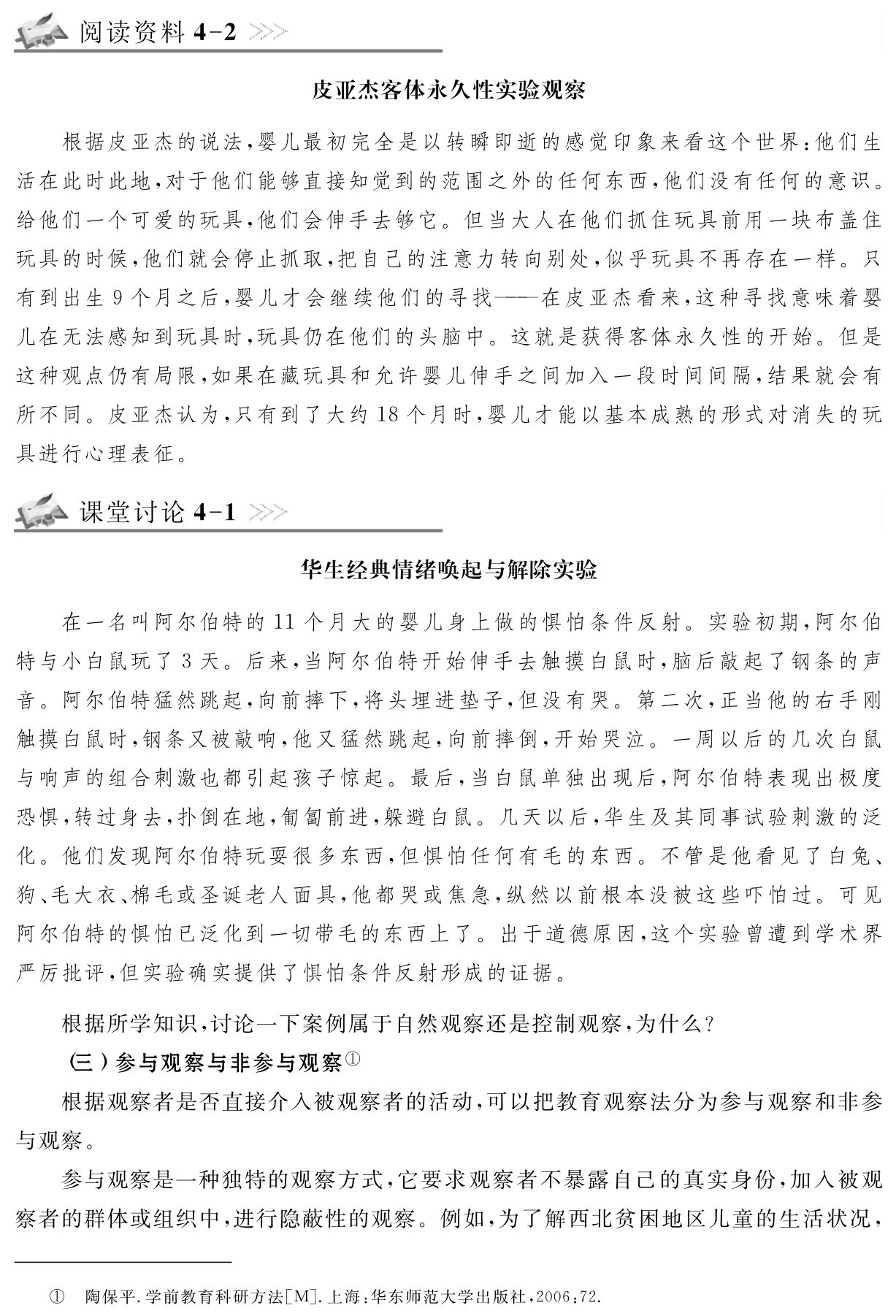 阅读资料4 2皮亚杰客体永久性实验观察根据皮亚杰的说法，婴儿最初完全是以转瞬即逝的感觉印象来看这个世界：他们生活在此时此地，对于他们能够直接知觉到的范围之外的任何东西，他们没有任何的意识。给他们一个可爱的玩具，他们会伸手去够它。但当大人在他们抓住玩具前用一块布盖住玩具的时候，他们就会停止抓取，把自己的注意力转向别处，似乎玩具不再存在一样。只有到出生9个月之后，婴儿才会继续他们的寻找——在皮亚杰看来，这种寻找意味着婴儿在无法感知到玩具时，玩具仍在他们的头脑中。这就是获得客体永久性的开始。但是这种观点仍有局限，如果在藏玩具和允许婴儿伸手之间加入一段时间间隔，结果就会有所不同。皮亚杰认为，只有到了大约18个月时，婴儿才能以基本成熟的形式对消失的玩具进行心理表征。课堂讨论4 1华生经典情绪唤起与解除实验在一名叫阿尔伯特的11个月大的婴儿身上做的惧怕条件反射。实验初期，阿尔伯特与小白鼠玩了3天。后来，当阿尔伯特开始伸手去触摸白鼠时，脑后敲起了钢条的声音。阿尔伯特猛然跳起，向前摔下，将头埋进垫子，但没有哭。第二次，正当他的右手刚触摸白鼠时，钢条又被敲响，他又猛然跳起，向前摔倒，开始哭泣。一周以后的几次白鼠与响声的组合刺激也都引起孩子惊起。最后，当白鼠单独出现后，阿尔伯特表现出极度恐惧，转过身去，扑倒在地，匍匐前进，躲避白鼠。几天以后，华生及其同事试验刺激的泛化。他们发现阿尔伯特玩耍很多东西，但惧怕任何有毛的东西。不管是他看见了白兔、狗、毛大衣、棉毛或圣诞老人面具，他都哭或焦急，纵然以前根本没被这些吓怕过。可见阿尔伯特的惧怕已泛化到一切带毛的东西上了。出于道德原因，这个实验曾遭到学术界严厉批评，但实验确实提供了惧怕条件反射形成的证据。根据所学知识，讨论一下案例属于自然观察还是控制观察，为什么？
（三）参与观察与非参与观察①
根据观察者是否直接介入被观察者的活动，可以把教育观察法分为参与观察和非参与观察。
参与观察是一种独特的观察方式，它要求观察者不暴露自己的真实身份，加入被观察者的群体或组织中，进行隐蔽性的观察。例如，为了解西北贫困地区儿童的生活状况，① 陶保平．学前教育科研方法［M］．上海：华东师范大学出版社，2006：72．
