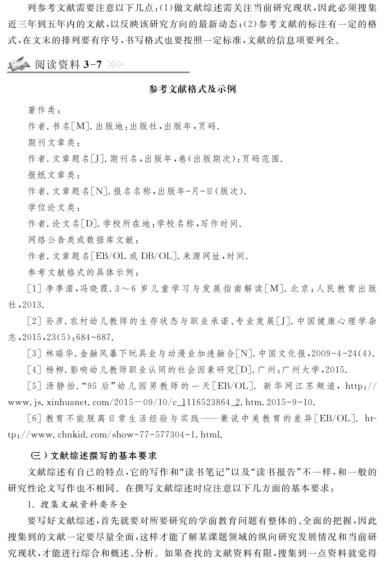 列参考文献需要注意以下几点：（1）做文献综述需关注当前研究现状，因此必须搜集近三年到五年内的文献，以反映该研究方向的最新动态；（2）参考文献的标注有一定的格式，在文末的排列要有序号，书写格式也要按照一定标准，文献的信息项要列全。阅读资料3 7参考文献格式及示例著作类：
作者．书名［M］．出版地：出版社，出版年，页码．
期刊文章类：
作者．文章题名［J］．期刊名，出版年，卷（出版期次）：页码范围．
报纸文章类：
作者．文章题名［N］．报名名称，出版年 月 日（版次）．
学位论文类：
作者．论文名［D］．学校所在地：学校名称，写作时间．
网络公告类或数据库文献：
作者．文章题名［EB／OL或DB／OL］．来源网址，时间．
参考文献格式的具体示例：
［1］李季湄，冯晓霞．3～6岁儿童学习与发展指南解读［M］．北京：人民教育出版社，2013． 
［2］孙彦．农村幼儿教师的生存状态与职业承诺、专业发展［J］．中国健康心理学杂志，2015，23（5）：684 687． 
［3］林瑞华．金融风暴下玩具业与动漫业加速融合［N］．中国文化报，2009 4 24（4）． ［4］杨柳．影响幼儿教师职业认同的社会因素研究［D］．广州：广州大学，2015． 
［5］汤静怡．“95后”幼儿园男教师的一天［EB／OL］．新华网江苏频道，http：／／www．js．xinhuanet．com／2015－09／10／c＿1116523864＿2．htm．2015 9 10． 
［6］教育不能脱离日常生活经验与实践——兼说中美教育的差异［EB／OL］．ht－tp：／／www．chnkid．com／show 77 577304 1．html． （三）文献综述撰写的基本要求
文献综述有自己的特点，它的写作和“读书笔记”以及“读书报告”不一样，和一般的研究性论文写作也不相同。在撰写文献综述时应注意以下几方面的基本要求：
1．搜集文献资料要齐全
要写好文献综述，首先就要对所要研究的学前教育问题有整体的、全面的把握，因此搜集到的文献一定要尽量全面，这样才能了解某课题领域的纵向研究发展情况和当前研究现状，才能进行综合和概述、分析。如果查找的文献资料有限，搜集到一点资料就觉得