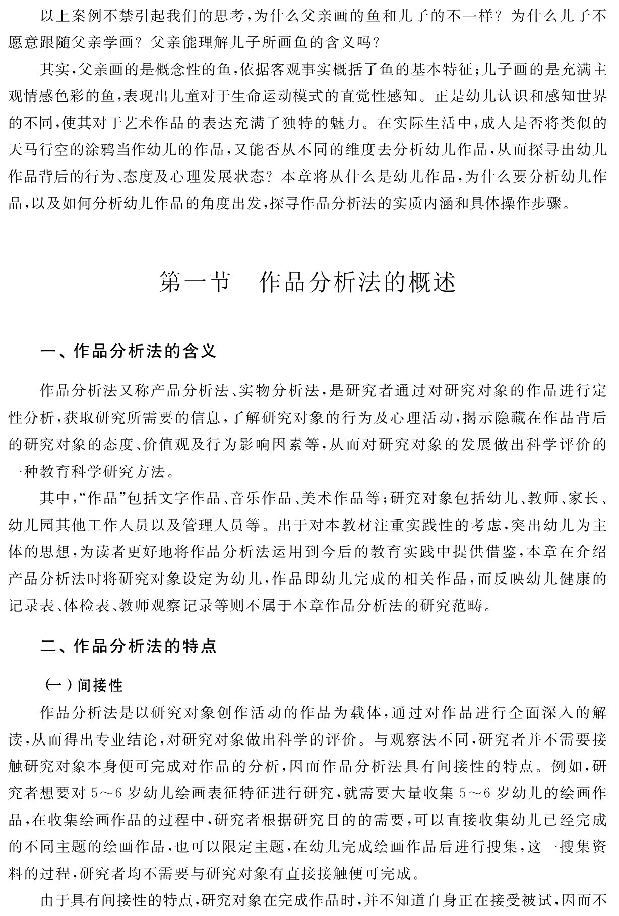 以上案例不禁引起我们的思考，为什么父亲画的鱼和儿子的不一样？为什么儿子不愿意跟随父亲学画？父亲能理解儿子所画鱼的含义吗？
其实，父亲画的是概念性的鱼，依据客观事实概括了鱼的基本特征；儿子画的是充满主观情感色彩的鱼，表现出儿童对于生命运动模式的直觉性感知。正是幼儿认识和感知世界的不同，使其对于艺术作品的表达充满了独特的魅力。在实际生活中，成人是否将类似的天马行空的涂鸦当作幼儿的作品，又能否从不同的维度去分析幼儿作品，从而探寻出幼儿作品背后的行为、态度及心理发展状态？本章将从什么是幼儿作品，为什么要分析幼儿作品，以及如何分析幼儿作品的角度出发，探寻作品分析法的实质内涵和具体操作步骤。第一节 作品分析法的概述一、作品分析法的含义作品分析法又称产品分析法、实物分析法，是研究者通过对研究对象的作品进行定性分析，获取研究所需要的信息，了解研究对象的行为及心理活动，揭示隐藏在作品背后的研究对象的态度、价值观及行为影响因素等，从而对研究对象的发展做出科学评价的一种教育科学研究方法。
其中，“作品”包括文字作品、音乐作品、美术作品等；研究对象包括幼儿、教师、家长、幼儿园其他工作人员以及管理人员等。出于对本教材注重实践性的考虑，突出幼儿为主体的思想，为读者更好地将作品分析法运用到今后的教育实践中提供借鉴，本章在介绍产品分析法时将研究对象设定为幼儿，作品即幼儿完成的相关作品，而反映幼儿健康的记录表、体检表、教师观察记录等则不属于本章作品分析法的研究范畴。二、作品分析法的特点（一）间接性
作品分析法是以研究对象创作活动的作品为载体，通过对作品进行全面深入的解读，从而得出专业结论，对研究对象做出科学的评价。与观察法不同，研究者并不需要接触研究对象本身便可完成对作品的分析，因而作品分析法具有间接性的特点。例如，研究者想要对5～6岁幼儿绘画表征特征进行研究，就需要大量收集5～6岁幼儿的绘画作品，在收集绘画作品的过程中，研究者根据研究目的的需要，可以直接收集幼儿已经完成的不同主题的绘画作品，也可以限定主题，在幼儿完成绘画作品后进行搜集，这一搜集资料的过程，研究者均不需要与研究对象有直接接触便可完成。
由于具有间接性的特点，研究对象在完成作品时，并不知道自身正在接受被试，因而不
