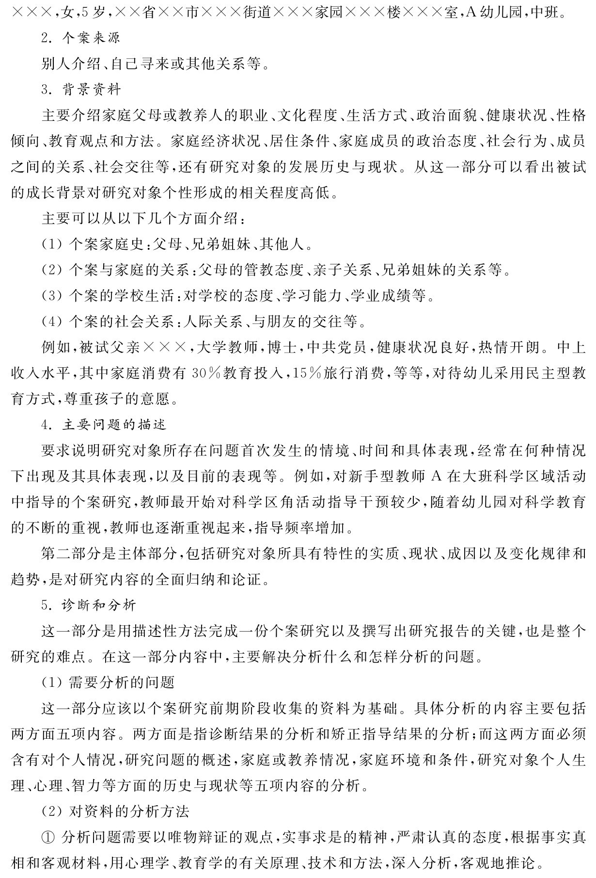 ×××，女，5岁，××省××市×××街道×××家园×××楼×××室，A幼儿园，中班。
2．个案来源
别人介绍、自己寻来或其他关系等。
3．背景资料
主要介绍家庭父母或教养人的职业、文化程度、生活方式、政治面貌、健康状况、性格倾向、教育观点和方法。家庭经济状况、居住条件、家庭成员的政治态度、社会行为、成员之间的关系、社会交往等，还有研究对象的发展历史与现状。从这一部分可以看出被试的成长背景对研究对象个性形成的相关程度高低。
主要可以从以下几个方面介绍：
（1）个案家庭史：父母、兄弟姐妹、其他人。
（2）个案与家庭的关系：父母的管教态度、亲子关系、兄弟姐妹的关系等。
（3）个案的学校生活：对学校的态度、学习能力、学业成绩等。
（4）个案的社会关系：人际关系、与朋友的交往等。
例如，被试父亲×××，大学教师，博士，中共党员，健康状况良好，热情开朗。中上收入水平，其中家庭消费有30％教育投入，15％旅行消费，等等，对待幼儿采用民主型教育方式，尊重孩子的意愿。
4．主要问题的描述
要求说明研究对象所存在问题首次发生的情境、时间和具体表现，经常在何种情况下出现及其具体表现，以及目前的表现等。例如，对新手型教师A在大班科学区域活动中指导的个案研究，教师最开始对科学区角活动指导干预较少，随着幼儿园对科学教育的不断的重视，教师也逐渐重视起来，指导频率增加。
第二部分是主体部分，包括研究对象所具有特性的实质、现状、成因以及变化规律和趋势，是对研究内容的全面归纳和论证。
5．诊断和分析
这一部分是用描述性方法完成一份个案研究以及撰写出研究报告的关键，也是整个研究的难点。在这一部分内容中，主要解决分析什么和怎样分析的问题。
（1）需要分析的问题
这一部分应该以个案研究前期阶段收集的资料为基础。具体分析的内容主要包括两方面五项内容。两方面是指诊断结果的分析和矫正指导结果的分析；而这两方面必须含有对个人情况，研究问题的概述，家庭或教养情况，家庭环境和条件，研究对象个人生理、心理、智力等方面的历史与现状等五项内容的分析。
（2）对资料的分析方法
①分析问题需要以唯物辩证的观点，实事求是的精神，严肃认真的态度，根据事实真相和客观材料，用心理学、教育学的有关原理、技术和方法，深入分析，客观地推论。