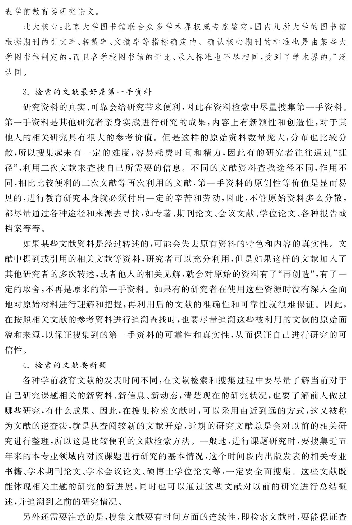 表学前教育类研究论文。
北大核心：北京大学图书馆联合众多学术界权威专家鉴定，国内几所大学的图书馆根据期刊的引文率、转载率、文摘率等指标确定的。确认核心期刊的标准也是由某些大学图书馆制定的，而且各学校图书馆的评比、录入标准也不尽相同，受到了学术界的广泛认同。3．检索的文献最好是第一手资料
研究资料的真实、可靠会给研究带来便利，因此在资料检索中尽量搜集第一手资料。第一手资料是其他研究者亲身实践进行研究的成果，内容上有新颖性和创造性，对于其他人的相关研究具有很大的参考价值。但是这样的原始资料数量庞大，分布也比较分散，所以搜集起来有一定的难度，容易耗费时间和精力，因此有的研究者往往通过“捷径”，利用二次文献来查找自己所需要的信息。不同的文献资料查找途径不同，作用不同，相比比较便利的二次文献等再次利用的文献，第一手资料的原创性等价值是显而易见的，进行教育研究本身就必须付出一定的辛苦和劳动，因此，不管原始资料多么分散，都尽量通过各种途径和来源去寻找，如专著、期刊论文、会议文献、学位论文、各种报告或档案等等。
如果某些文献资料是经过转述的，可能会失去原有资料的特色和内容的真实性。文献中提到或引用的相关文献等资料，研究者可以充分利用，但是如果这样的文献加入了其他研究者的多次转述，或者他人的相关见解，就会对原始的资料有了“再创造”，有了一定的取舍，不再是原来的第一手资料。如果有的研究者在使用这些资源时没有深入全面地对原始材料进行理解和把握，再利用后的文献的准确性和可靠性就很难保证。因此，在按照相关文献的参考资料进行追溯查找时，也要尽量追溯这些被利用的文献的原始面貌和来源，以保证搜集到的第一手资料的可靠性和真实性，从而保证自己进行研究的可信性。
4．检索的文献要新颖
各种学前教育文献的发表时间不同，在文献检索和搜集过程中要尽量了解当前对于自己研究课题相关的新资料、新信息、新动态，清楚现在的研究状况，也要了解前人做过哪些研究，有什么成果。因此，在搜集检索文献时，可以采用由近到远的方式，这又被称为文献的逆查法，就是从查阅较新的文献开始，近期的研究文献总是会对以前的相关研究进行整理，所以这是比较便利的文献检索方法。一般地，进行课题研究时，要搜集近五年来的本专业领域内对该课题进行研究的基本情况，这个时间段内出版发表的相关专业书籍、学术期刊论文、学术会议论文、硕博士学位论文等，一定要全面搜集。这些文献既能体现相关主题的研究的新进展，同时也可以通过这些文献对以前的研究进行总结概述，并追溯到之前的研究情况。
另外还需要注意的是，搜集文献要有时间方面的连续性，即检索文献时，要能保证查