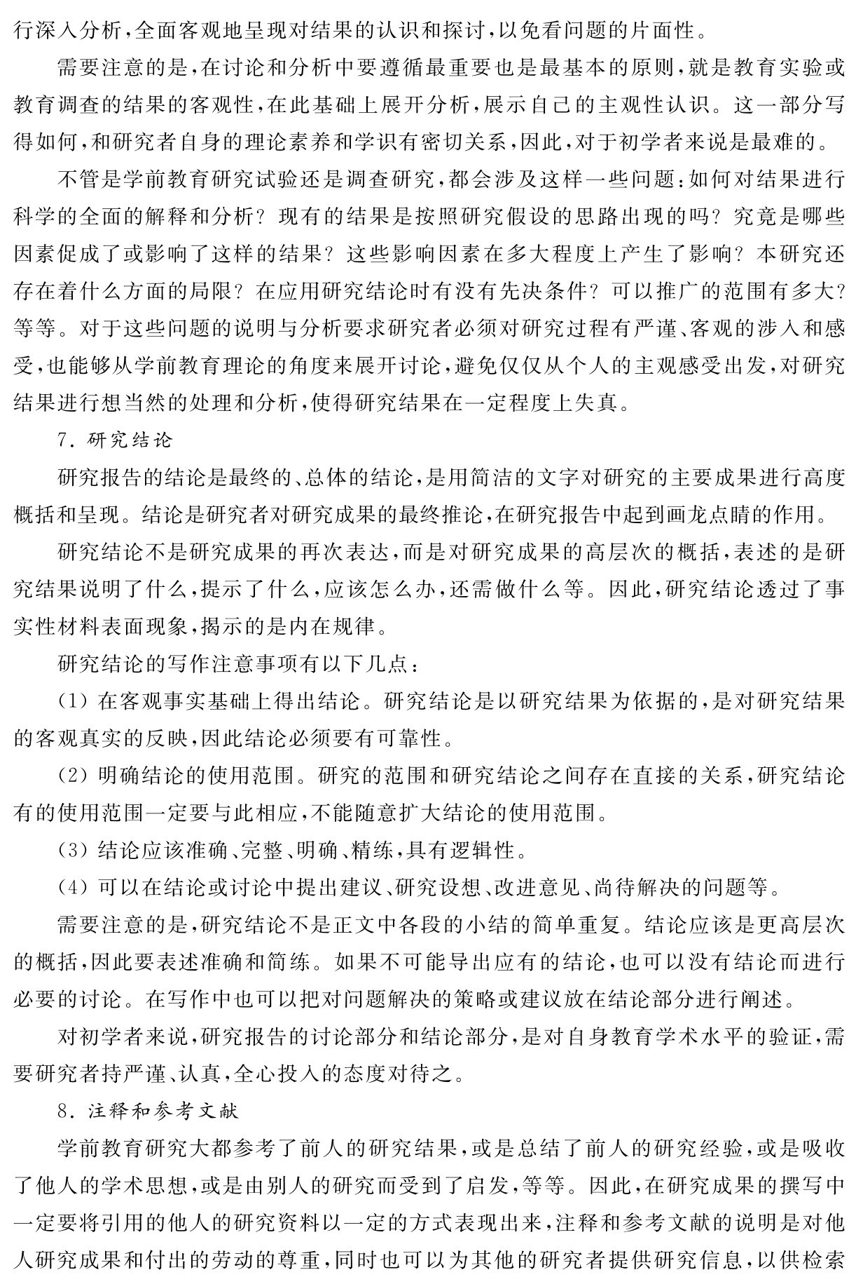 行深入分析，全面客观地呈现对结果的认识和探讨，以免看问题的片面性。
需要注意的是，在讨论和分析中要遵循最重要也是最基本的原则，就是教育实验或教育调查的结果的客观性，在此基础上展开分析，展示自己的主观性认识。这一部分写得如何，和研究者自身的理论素养和学识有密切关系，因此，对于初学者来说是最难的。
不管是学前教育研究试验还是调查研究，都会涉及这样一些问题：如何对结果进行科学的全面的解释和分析？现有的结果是按照研究假设的思路出现的吗？究竟是哪些因素促成了或影响了这样的结果？这些影响因素在多大程度上产生了影响？本研究还存在着什么方面的局限？在应用研究结论时有没有先决条件？可以推广的范围有多大？等等。对于这些问题的说明与分析要求研究者必须对研究过程有严谨、客观的涉入和感受，也能够从学前教育理论的角度来展开讨论，避免仅仅从个人的主观感受出发，对研究结果进行想当然的处理和分析，使得研究结果在一定程度上失真。
7．研究结论
研究报告的结论是最终的、总体的结论，是用简洁的文字对研究的主要成果进行高度概括和呈现。结论是研究者对研究成果的最终推论，在研究报告中起到画龙点睛的作用。
研究结论不是研究成果的再次表达，而是对研究成果的高层次的概括，表述的是研究结果说明了什么，提示了什么，应该怎么办，还需做什么等。因此，研究结论透过了事实性材料表面现象，揭示的是内在规律。
研究结论的写作注意事项有以下几点：
（1）在客观事实基础上得出结论。研究结论是以研究结果为依据的，是对研究结果的客观真实的反映，因此结论必须要有可靠性。
（2）明确结论的使用范围。研究的范围和研究结论之间存在直接的关系，研究结论有的使用范围一定要与此相应，不能随意扩大结论的使用范围。
（3）结论应该准确、完整、明确、精练，具有逻辑性。
（4）可以在结论或讨论中提出建议、研究设想、改进意见、尚待解决的问题等。
需要注意的是，研究结论不是正文中各段的小结的简单重复。结论应该是更高层次的概括，因此要表述准确和简练。如果不可能导出应有的结论，也可以没有结论而进行必要的讨论。在写作中也可以把对问题解决的策略或建议放在结论部分进行阐述。
对初学者来说，研究报告的讨论部分和结论部分，是对自身教育学术水平的验证，需要研究者持严谨、认真，全心投入的态度对待之。
8．注释和参考文献
学前教育研究大都参考了前人的研究结果，或是总结了前人的研究经验，或是吸收了他人的学术思想，或是由别人的研究而受到了启发，等等。因此，在研究成果的撰写中一定要将引用的他人的研究资料以一定的方式表现出来，注释和参考文献的说明是对他人研究成果和付出的劳动的尊重，同时也可以为其他的研究者提供研究信息，以供检索