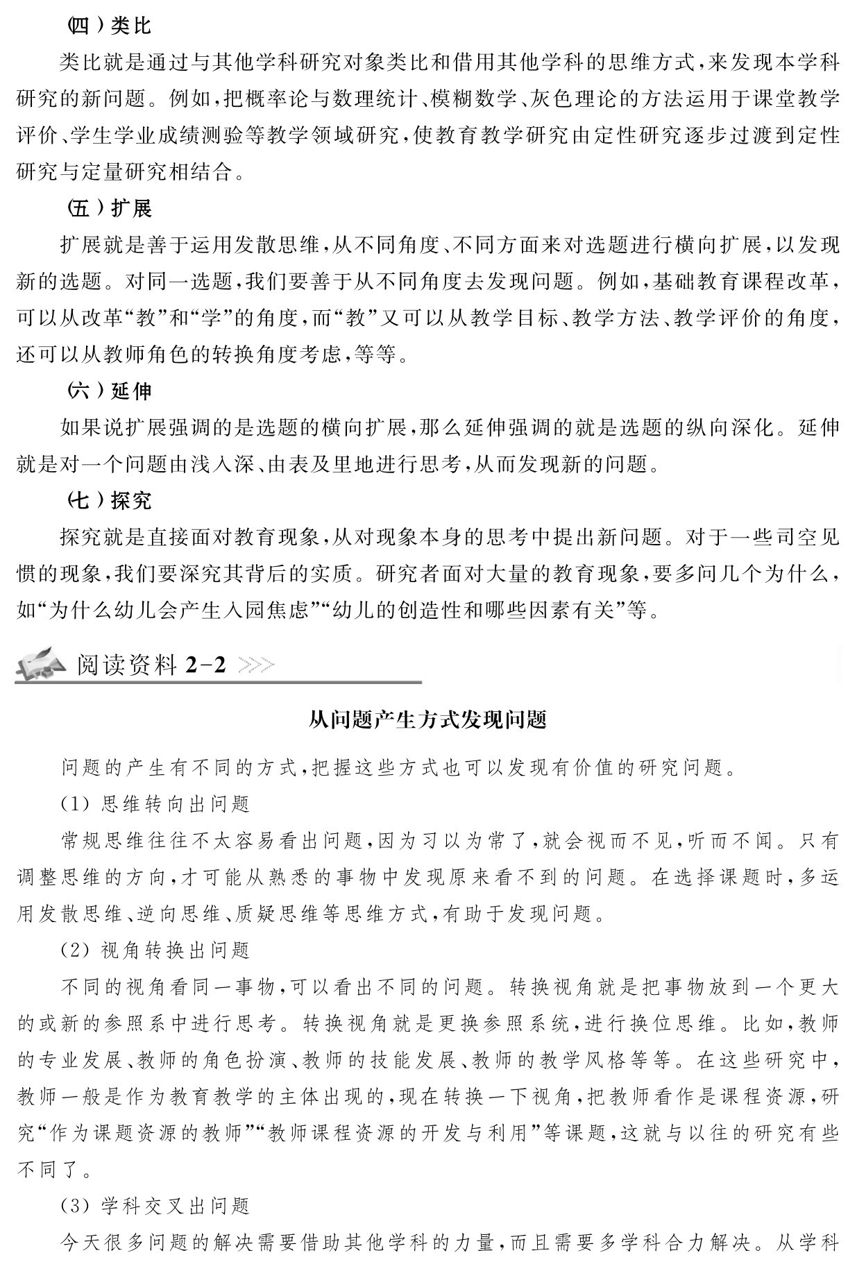 （四）类比
类比就是通过与其他学科研究对象类比和借用其他学科的思维方式，来发现本学科研究的新问题。例如，把概率论与数理统计、模糊数学、灰色理论的方法运用于课堂教学评价、学生学业成绩测验等教学领域研究，使教育教学研究由定性研究逐步过渡到定性研究与定量研究相结合。
（五）扩展
扩展就是善于运用发散思维，从不同角度、不同方面来对选题进行横向扩展，以发现新的选题。对同一选题，我们要善于从不同角度去发现问题。例如，基础教育课程改革，可以从改革“教”和“学”的角度，而“教”又可以从教学目标、教学方法、教学评价的角度，还可以从教师角色的转换角度考虑，等等。
（六）延伸
如果说扩展强调的是选题的横向扩展，那么延伸强调的就是选题的纵向深化。延伸就是对一个问题由浅入深、由表及里地进行思考，从而发现新的问题。
（七）探究
探究就是直接面对教育现象，从对现象本身的思考中提出新问题。对于一些司空见惯的现象，我们要深究其背后的实质。研究者面对大量的教育现象，要多问几个为什么，如“为什么幼儿会产生入园焦虑”“幼儿的创造性和哪些因素有关”等。阅读资料2 2从问题产生方式发现问题问题的产生有不同的方式，把握这些方式也可以发现有价值的研究问题。
（1）思维转向出问题
常规思维往往不太容易看出问题，因为习以为常了，就会视而不见，听而不闻。只有调整思维的方向，才可能从熟悉的事物中发现原来看不到的问题。在选择课题时，多运用发散思维、逆向思维、质疑思维等思维方式，有助于发现问题。
（2）视角转换出问题
不同的视角看同一事物，可以看出不同的问题。转换视角就是把事物放到一个更大的或新的参照系中进行思考。转换视角就是更换参照系统，进行换位思维。比如，教师的专业发展、教师的角色扮演、教师的技能发展、教师的教学风格等等。在这些研究中，教师一般是作为教育教学的主体出现的，现在转换一下视角，把教师看作是课程资源，研究“作为课题资源的教师”“教师课程资源的开发与利用”等课题，这就与以往的研究有些不同了。
（3）学科交叉出问题
今天很多问题的解决需要借助其他学科的力量，而且需要多学科合力解决。从学科