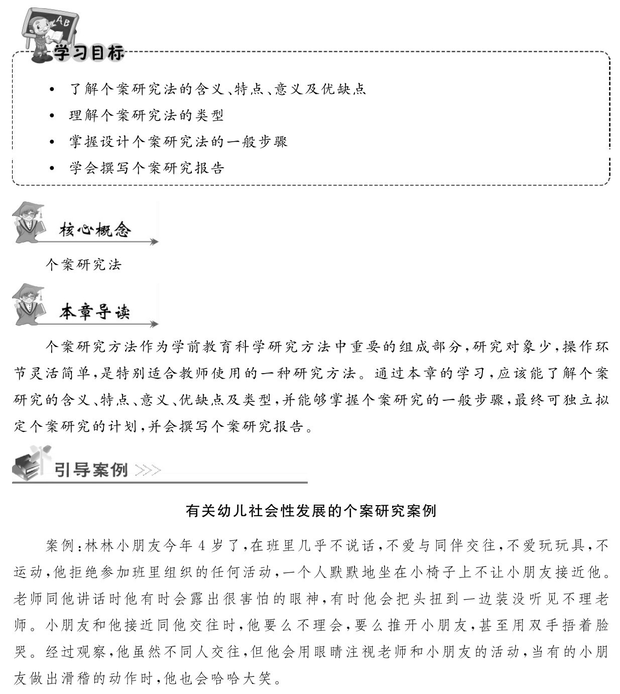  了解个案研究法的含义、特点、意义及优缺点 理解个案研究法的类型
 掌握设计个案研究法的一般步骤
 学会撰写个案研究报告个案研究法个案研究方法作为学前教育科学研究方法中重要的组成部分，研究对象少，操作环节灵活简单，是特别适合教师使用的一种研究方法。通过本章的学习，应该能了解个案研究的含义、特点、意义、优缺点及类型，并能够掌握个案研究的一般步骤，最终可独立拟定个案研究的计划，并会撰写个案研究报告。有关幼儿社会性发展的个案研究案例案例：林林小朋友今年4岁了，在班里几乎不说话，不爱与同伴交往，不爱玩玩具，不运动，他拒绝参加班里组织的任何活动，一个人默默地坐在小椅子上不让小朋友接近他。老师同他讲话时他有时会露出很害怕的眼神，有时他会把头扭到一边装没听见不理老师。小朋友和他接近同他交往时，他要么不理会，要么推开小朋友，甚至用双手捂着脸哭。经过观察，他虽然不同人交往，但他会用眼睛注视老师和小朋友的活动，当有的小朋友做出滑稽的动作时，他也会哈哈大笑。