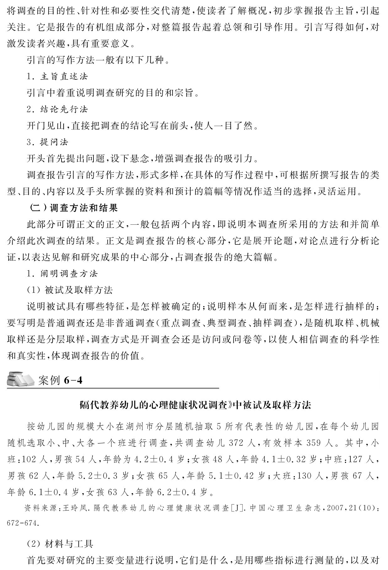 将调查的目的性、针对性和必要性交代清楚，使读者了解概况，初步掌握报告主旨，引起关注。它是报告的有机组成部分，对整篇报告起着总领和引导作用。引言写得如何，对激发读者兴趣，具有重要意义。
引言的写作方法一般有以下几种。
1．主旨直述法
引言中着重说明调查研究的目的和宗旨。
2．结论先行法
开门见山，直接把调查的结论写在前头，使人一目了然。
3．提问法
开头首先提出问题，设下悬念，增强调查报告的吸引力。
调查报告引言的写作方法，形式多样，在具体的写作过程中，可根据所撰写报告的类型、目的、内容以及手头所掌握的资料和预计的篇幅等情况作适当的选择，灵活运用。
（二）调查方法和结果
此部分可谓正文的正文，一般包括两个内容，即说明本调查所采用的方法和并简单介绍此次调查的结果。正文是调查报告的核心部分，它是展开论题，对论点进行分析论证，以表达见解和研究成果的中心部分，占调查报告的绝大篇幅。
1．阐明调查方法
（1）被试及取样方法
说明被试具有哪些特征，是怎样被确定的；说明样本从何而来，是怎样进行抽样的；要写明是普通调查还是非普通调查（重点调查、典型调查、抽样调查），是随机取样、机械取样还是分层取样，调查方式是开调查会还是访问或问卷等，以使人相信调查的科学性和真实性，体现调查报告的价值。案例6 4《隔代教养幼儿的心理健康状况调查》中被试及取样方法按幼儿园的规模大小在湖州市分层随机抽取5所有代表性的幼儿园，在每个幼儿园随机选取小、中、大各一个班进行调查，共调查幼儿372人，有效样本359人。其中，小班：102人，男孩54人，年龄为4．2±0．4岁；女孩48人，年龄4．1±0．32岁；中班：127人，男孩62人，年龄5．2±0．3岁；女孩65人，年龄5．1±0．42岁；大班：130人，男孩67人，年龄6．1±0．4岁，女孩63人，年龄6．2±0．4岁。资料来源：王玲凤．隔代教养幼儿的心理健康状况调查［J］．中国心理卫生杂志，2007，21（10）：672 674． （2）材料与工具
首先要对研究的主要变量进行说明，它们是什么，是用哪些指标进行测量的，以及对