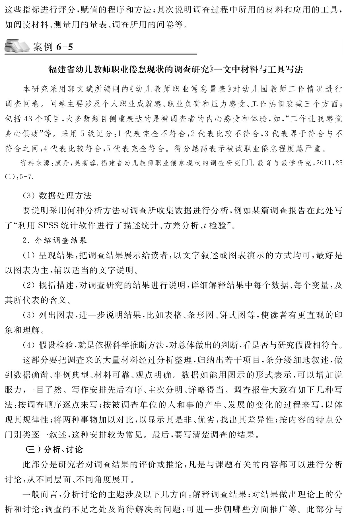 这些指标进行评分，赋值的程序和方法；其次说明调查过程中所用的材料和应用的工具，如阅读材料、测量用的量表、调查所用的问卷等。案例6 5《福建省幼儿教师职业倦怠现状的调查研究》一文中材料与工具写法本研究采用郭文斌所编制的《幼儿教师职业倦怠量表》对幼儿园教师工作情况进行调查问卷。问卷主要涉及个人职业成就感、职业负荷和压力感受、工作热情衰减三个方面；包括43个项目，大多数题目侧重表达的是被调查者的内心感受和体验，如，“工作让我感觉身心俱疲”等。采用5级记分：1代表完全不符合，2代表比较不符合，3代表界于符合与不符合之间，4代表比较符合，5代表完全符合。得分越高表示被试职业倦怠程度越严重。资料来源：康丹，吴菊蓉．福建省幼儿教师职业倦怠现状的调查研究［J］．教育与教学研究，2011，25 （1）：5 7． （3）数据处理方法
要说明采用何种分析方法对调查所收集数据进行分析，例如某篇调查报告在此处写了“利用SPSS统计软件进行了描述统计、方差分析、t检验”。
2．介绍调查结果
（1）呈现结果，把调查结果展示给读者，以文字叙述或图表演示的方式均可，最好是以图表为主，辅以适当的文字说明。
（2）概括描述，对调查研究的结果进行说明，详细解释结果中每个数据、每个变量，及其所代表的含义。
（3）列出图表，进一步说明结果，比如表格、条形图、饼式图等，使读者有更直观的印象和理解。
（4）假设检验，就是依据科学推断方法，对总体做出的判断，看是否与研究假设相符合。
这部分要把调查来的大量材料经过分析整理，归纳出若干项目，条分缕细地叙述，做到数据确凿、事例典型、材料可靠、观点明确。数据如能用图示的形式表示，可以增加说服力，一目了然。写作安排先后有序、主次分明、详略得当。调查报告大致有如下几种写法：按调查顺序逐点来写；按被调查单位的人和事的产生、发展的变化的过程来写，以体现其规律性；将两种事物加以对比，以显示其是非、优劣，找出其差异性；按内容的特点分门别类逐一叙述，这种安排较为常见。最后，要写清楚调查的结果。
（三）分析、讨论
此部分是研究者对调查结果的评价或推论，凡是与课题有关的内容都可以进行分析讨论，从不同层面、不同角度展开。
一般而言，分析讨论的主题涉及以下几方面：解释调查结果；对结果做出理论上的分析和讨论；调查的不足之处及尚待解决的问题；可进一步朝哪些方面推广等。此部分与