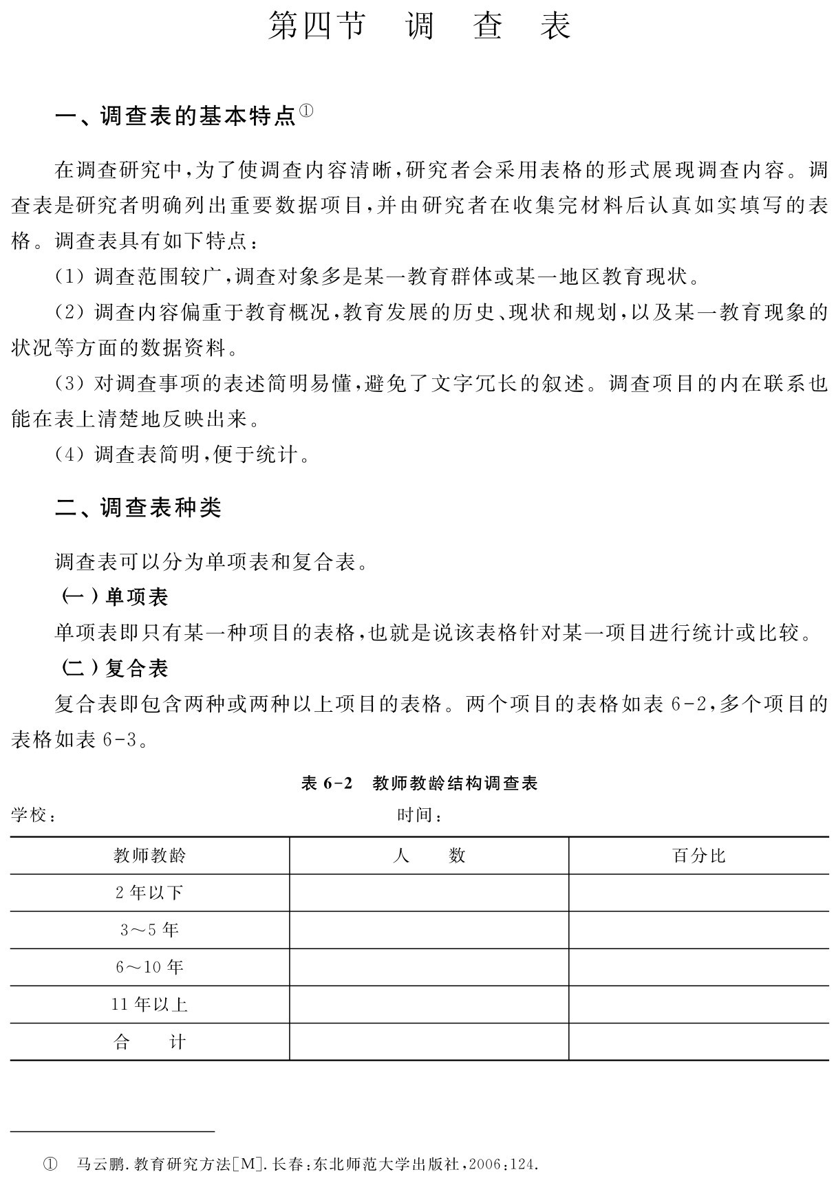 第四节 调 查 表一、调查表的基本特点①在调查研究中，为了使调查内容清晰，研究者会采用表格的形式展现调查内容。调查表是研究者明确列出重要数据项目，并由研究者在收集完材料后认真如实填写的表格。调查表具有如下特点：
（1）调查范围较广，调查对象多是某一教育群体或某一地区教育现状。
（2）调查内容偏重于教育概况，教育发展的历史、现状和规划，以及某一教育现象的状况等方面的数据资料。
（3）对调查事项的表述简明易懂，避免了文字冗长的叙述。调查项目的内在联系也能在表上清楚地反映出来。
（4）调查表简明，便于统计。二、调查表种类调查表可以分为单项表和复合表。
（一）单项表
单项表即只有某一种项目的表格，也就是说该表格针对某一项目进行统计或比较。
（二）复合表
复合表即包含两种或两种以上项目的表格。两个项目的表格如表6 2，多个项目的表格如表6 3。表6 2 教师教龄结构调查表学校： 时间：教师教龄 人 数 百分比2年以下3～5年6～10年11年以上合 计① 马云鹏．教育研究方法［M］．长春：东北师范大学出版社，2006：124．