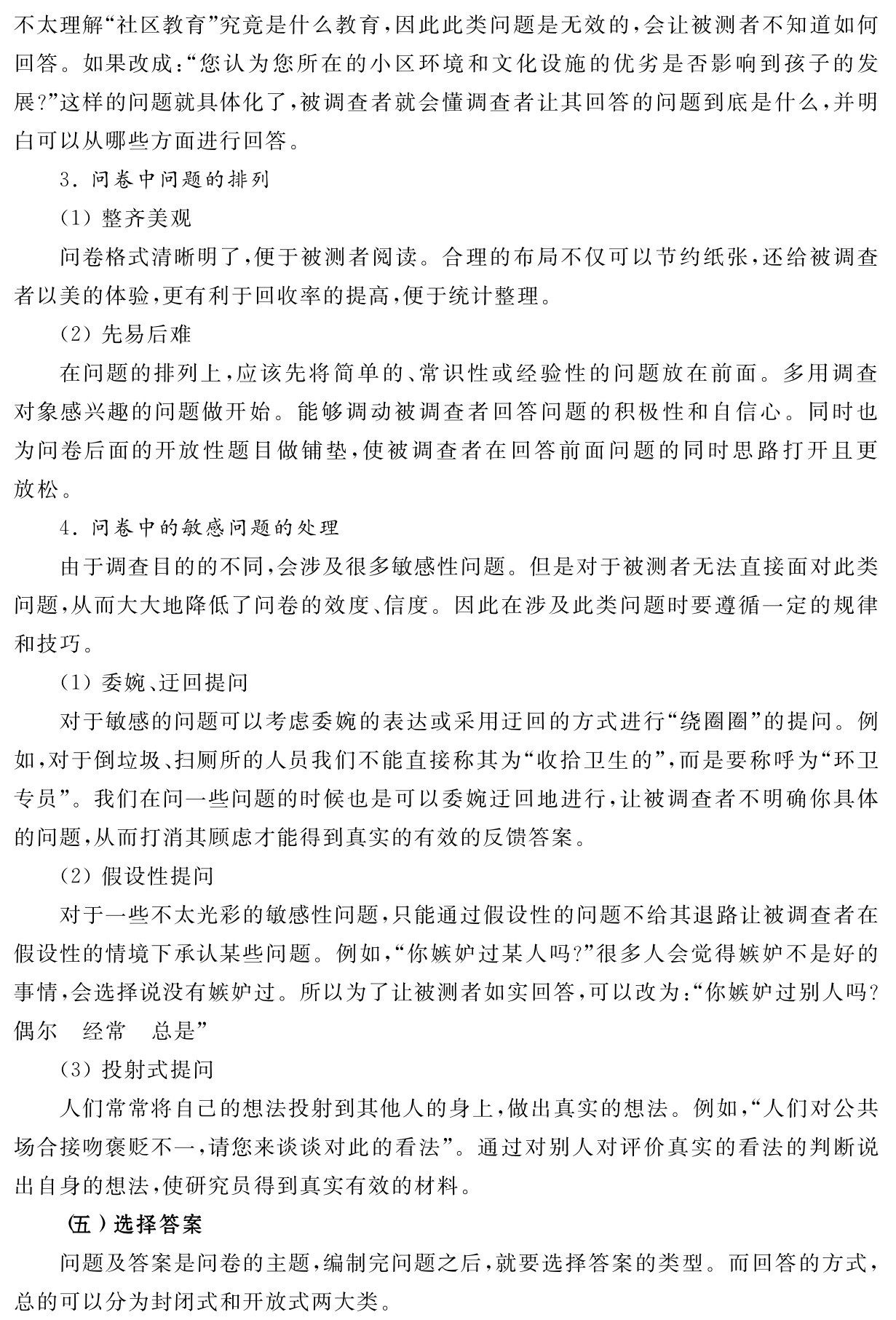 不太理解“社区教育”究竟是什么教育，因此此类问题是无效的，会让被测者不知道如何回答。如果改成：“您认为您所在的小区环境和文化设施的优劣是否影响到孩子的发展？”这样的问题就具体化了，被调查者就会懂调查者让其回答的问题到底是什么，并明白可以从哪些方面进行回答。
3．问卷中问题的排列
（1）整齐美观
问卷格式清晰明了，便于被测者阅读。合理的布局不仅可以节约纸张，还给被调查者以美的体验，更有利于回收率的提高，便于统计整理。
（2）先易后难
在问题的排列上，应该先将简单的、常识性或经验性的问题放在前面。多用调查对象感兴趣的问题做开始。能够调动被调查者回答问题的积极性和自信心。同时也为问卷后面的开放性题目做铺垫，使被调查者在回答前面问题的同时思路打开且更放松。
4．问卷中的敏感问题的处理
由于调查目的的不同，会涉及很多敏感性问题。但是对于被测者无法直接面对此类问题，从而大大地降低了问卷的效度、信度。因此在涉及此类问题时要遵循一定的规律和技巧。
（1）委婉、迂回提问
对于敏感的问题可以考虑委婉的表达或采用迂回的方式进行“绕圈圈”的提问。例如，对于倒垃圾、扫厕所的人员我们不能直接称其为“收拾卫生的”，而是要称呼为“环卫专员”。我们在问一些问题的时候也是可以委婉迂回地进行，让被调查者不明确你具体的问题，从而打消其顾虑才能得到真实的有效的反馈答案。
（2）假设性提问
对于一些不太光彩的敏感性问题，只能通过假设性的问题不给其退路让被调查者在假设性的情境下承认某些问题。例如，“你嫉妒过某人吗？”很多人会觉得嫉妒不是好的事情，会选择说没有嫉妒过。所以为了让被测者如实回答，可以改为：“你嫉妒过别人吗？偶尔 经常 总是”
（3）投射式提问
人们常常将自己的想法投射到其他人的身上，做出真实的想法。例如，“人们对公共场合接吻褒贬不一，请您来谈谈对此的看法”。通过对别人对评价真实的看法的判断说出自身的想法，使研究员得到真实有效的材料。
（五）选择答案
问题及答案是问卷的主题，编制完问题之后，就要选择答案的类型。而回答的方式，总的可以分为封闭式和开放式两大类。