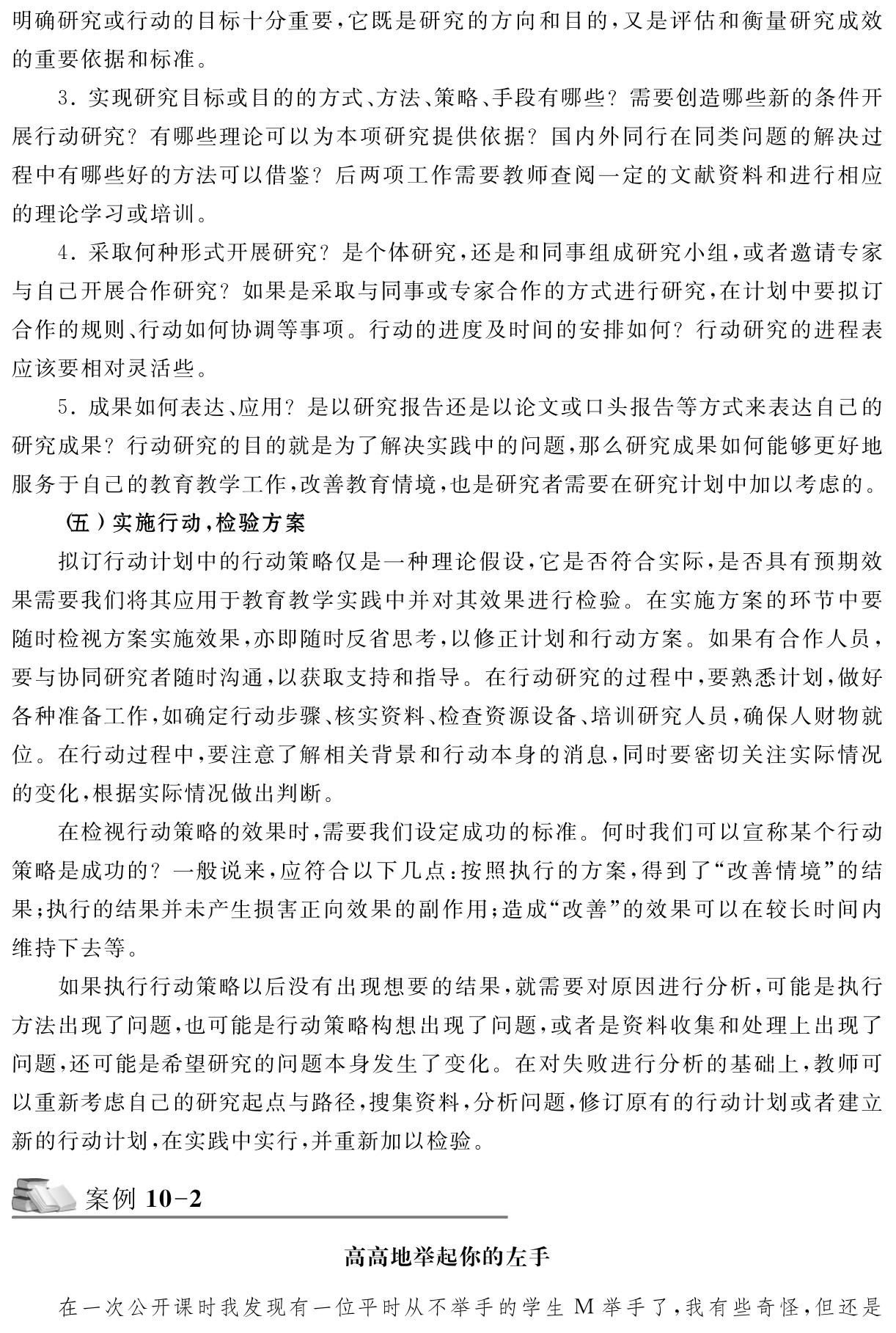明确研究或行动的目标十分重要，它既是研究的方向和目的，又是评估和衡量研究成效的重要依据和标准。
3．实现研究目标或目的的方式、方法、策略、手段有哪些？需要创造哪些新的条件开展行动研究？有哪些理论可以为本项研究提供依据？国内外同行在同类问题的解决过程中有哪些好的方法可以借鉴？后两项工作需要教师查阅一定的文献资料和进行相应的理论学习或培训。
4．采取何种形式开展研究？是个体研究，还是和同事组成研究小组，或者邀请专家与自己开展合作研究？如果是采取与同事或专家合作的方式进行研究，在计划中要拟订合作的规则、行动如何协调等事项。行动的进度及时间的安排如何？行动研究的进程表应该要相对灵活些。
5．成果如何表达、应用？是以研究报告还是以论文或口头报告等方式来表达自己的研究成果？行动研究的目的就是为了解决实践中的问题，那么研究成果如何能够更好地服务于自己的教育教学工作，改善教育情境，也是研究者需要在研究计划中加以考虑的。
（五）实施行动，检验方案
拟订行动计划中的行动策略仅是一种理论假设，它是否符合实际，是否具有预期效果需要我们将其应用于教育教学实践中并对其效果进行检验。在实施方案的环节中要随时检视方案实施效果，亦即随时反省思考，以修正计划和行动方案。如果有合作人员，要与协同研究者随时沟通，以获取支持和指导。在行动研究的过程中，要熟悉计划，做好各种准备工作，如确定行动步骤、核实资料、检查资源设备、培训研究人员，确保人财物就位。在行动过程中，要注意了解相关背景和行动本身的消息，同时要密切关注实际情况的变化，根据实际情况做出判断。
在检视行动策略的效果时，需要我们设定成功的标准。何时我们可以宣称某个行动策略是成功的？一般说来，应符合以下几点：按照执行的方案，得到了“改善情境”的结果；执行的结果并未产生损害正向效果的副作用；造成“改善”的效果可以在较长时间内维持下去等。
如果执行行动策略以后没有出现想要的结果，就需要对原因进行分析，可能是执行方法出现了问题，也可能是行动策略构想出现了问题，或者是资料收集和处理上出现了问题，还可能是希望研究的问题本身发生了变化。在对失败进行分析的基础上，教师可以重新考虑自己的研究起点与路径，搜集资料，分析问题，修订原有的行动计划或者建立新的行动计划，在实践中实行，并重新加以检验。案例10 2高高地举起你的左手在一次公开课时我发现有一位平时从不举手的学生M举手了，我有些奇怪，但还是