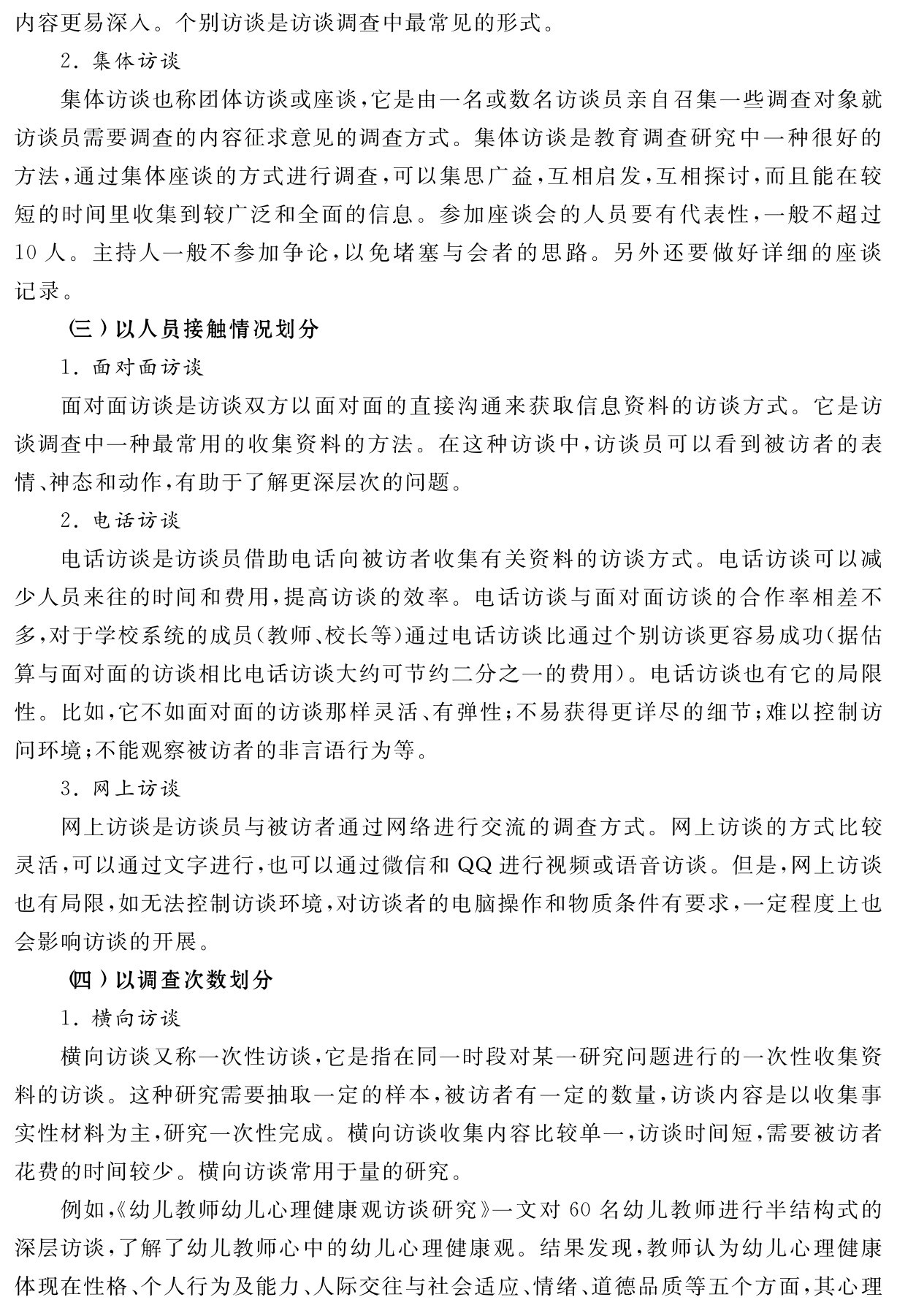 内容更易深入。个别访谈是访谈调查中最常见的形式。
2．集体访谈
集体访谈也称团体访谈或座谈，它是由一名或数名访谈员亲自召集一些调查对象就访谈员需要调查的内容征求意见的调查方式。集体访谈是教育调查研究中一种很好的方法，通过集体座谈的方式进行调查，可以集思广益，互相启发，互相探讨，而且能在较短的时间里收集到较广泛和全面的信息。参加座谈会的人员要有代表性，一般不超过10人。主持人一般不参加争论，以免堵塞与会者的思路。另外还要做好详细的座谈记录。
（三）以人员接触情况划分
1．面对面访谈
面对面访谈是访谈双方以面对面的直接沟通来获取信息资料的访谈方式。它是访谈调查中一种最常用的收集资料的方法。在这种访谈中，访谈员可以看到被访者的表情、神态和动作，有助于了解更深层次的问题。
2．电话访谈
电话访谈是访谈员借助电话向被访者收集有关资料的访谈方式。电话访谈可以减少人员来往的时间和费用，提高访谈的效率。电话访谈与面对面访谈的合作率相差不多，对于学校系统的成员（教师、校长等）通过电话访谈比通过个别访谈更容易成功（据估算与面对面的访谈相比电话访谈大约可节约二分之一的费用）。电话访谈也有它的局限性。比如，它不如面对面的访谈那样灵活、有弹性；不易获得更详尽的细节；难以控制访问环境；不能观察被访者的非言语行为等。
3．网上访谈
网上访谈是访谈员与被访者通过网络进行交流的调查方式。网上访谈的方式比较灵活，可以通过文字进行，也可以通过微信和QQ进行视频或语音访谈。但是，网上访谈也有局限，如无法控制访谈环境，对访谈者的电脑操作和物质条件有要求，一定程度上也会影响访谈的开展。
（四）以调查次数划分
1．横向访谈
横向访谈又称一次性访谈，它是指在同一时段对某一研究问题进行的一次性收集资料的访谈。这种研究需要抽取一定的样本，被访者有一定的数量，访谈内容是以收集事实性材料为主，研究一次性完成。横向访谈收集内容比较单一，访谈时间短，需要被访者花费的时间较少。横向访谈常用于量的研究。
例如，《幼儿教师幼儿心理健康观访谈研究》一文对60名幼儿教师进行半结构式的深层访谈，了解了幼儿教师心中的幼儿心理健康观。结果发现，教师认为幼儿心理健康体现在性格、个人行为及能力、人际交往与社会适应、情绪、道德品质等五个方面，其心理