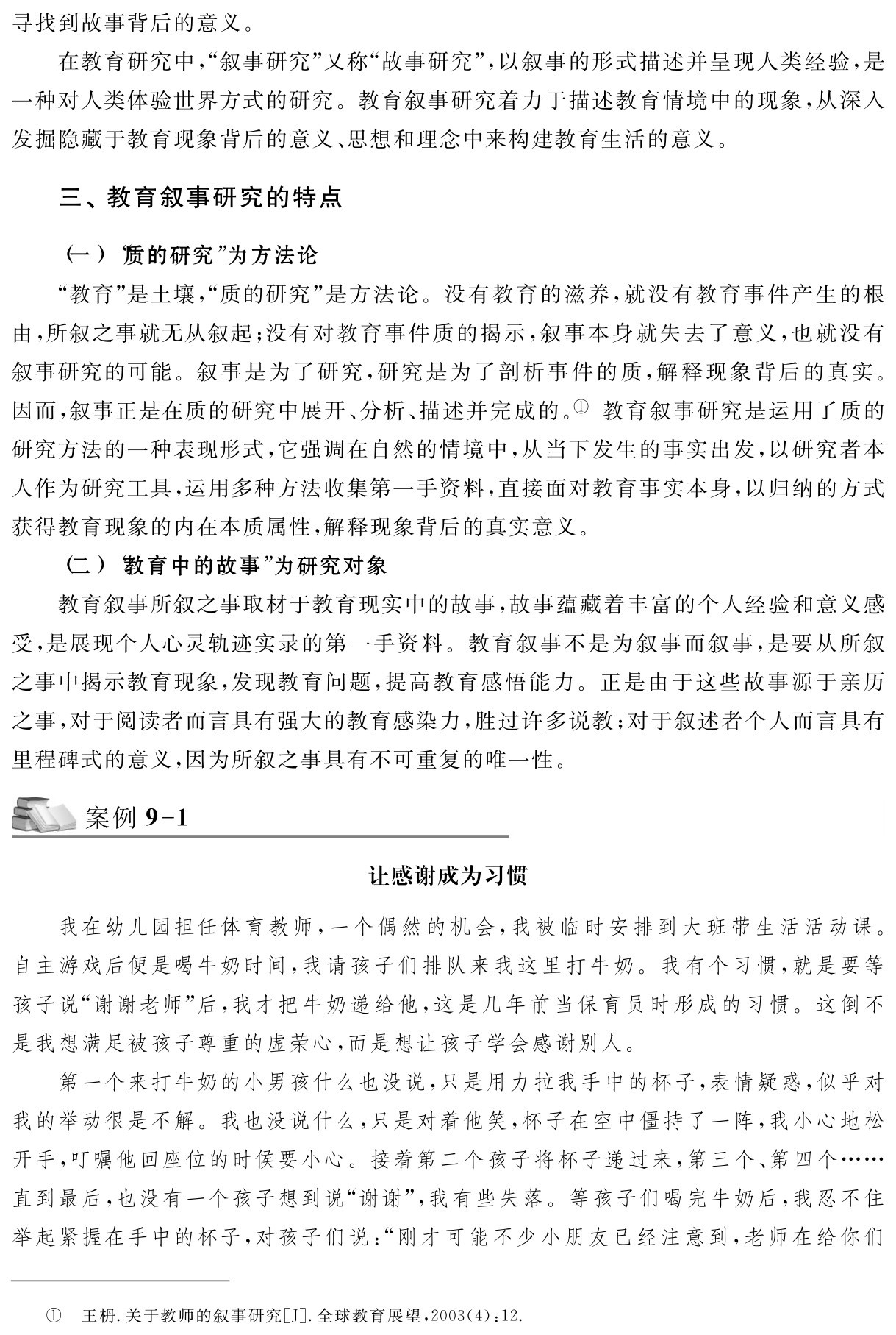 寻找到故事背后的意义。
在教育研究中，“叙事研究”又称“故事研究”，以叙事的形式描述并呈现人类经验，是一种对人类体验世界方式的研究。教育叙事研究着力于描述教育情境中的现象，从深入发掘隐藏于教育现象背后的意义、思想和理念中来构建教育生活的意义。三、教育叙事研究的特点（一）“质的研究”为方法论
“教育”是土壤，“质的研究”是方法论。没有教育的滋养，就没有教育事件产生的根由，所叙之事就无从叙起；没有对教育事件质的揭示，叙事本身就失去了意义，也就没有叙事研究的可能。叙事是为了研究，研究是为了剖析事件的质，解释现象背后的真实。因而，叙事正是在质的研究中展开、分析、描述并完成的。① 教育叙事研究是运用了质的研究方法的一种表现形式，它强调在自然的情境中，从当下发生的事实出发，以研究者本人作为研究工具，运用多种方法收集第一手资料，直接面对教育事实本身，以归纳的方式获得教育现象的内在本质属性，解释现象背后的真实意义。
（二）“教育中的故事”为研究对象
教育叙事所叙之事取材于教育现实中的故事，故事蕴藏着丰富的个人经验和意义感受，是展现个人心灵轨迹实录的第一手资料。教育叙事不是为叙事而叙事，是要从所叙之事中揭示教育现象，发现教育问题，提高教育感悟能力。正是由于这些故事源于亲历之事，对于阅读者而言具有强大的教育感染力，胜过许多说教；对于叙述者个人而言具有里程碑式的意义，因为所叙之事具有不可重复的唯一性。案例9 1让感谢成为习惯我在幼儿园担任体育教师，一个偶然的机会，我被临时安排到大班带生活活动课。自主游戏后便是喝牛奶时间，我请孩子们排队来我这里打牛奶。我有个习惯，就是要等孩子说“谢谢老师”后，我才把牛奶递给他，这是几年前当保育员时形成的习惯。这倒不是我想满足被孩子尊重的虚荣心，而是想让孩子学会感谢别人。
第一个来打牛奶的小男孩什么也没说，只是用力拉我手中的杯子，表情疑惑，似乎对我的举动很是不解。我也没说什么，只是对着他笑，杯子在空中僵持了一阵，我小心地松开手，叮嘱他回座位的时候要小心。接着第二个孩子将杯子递过来，第三个、第四个……直到最后，也没有一个孩子想到说“谢谢”，我有些失落。等孩子们喝完牛奶后，我忍不住举起紧握在手中的杯子，对孩子们说：“刚才可能不少小朋友已经注意到，老师在给你们① 王枬．关于教师的叙事研究［J］．全球教育展望，2003（4）：12．