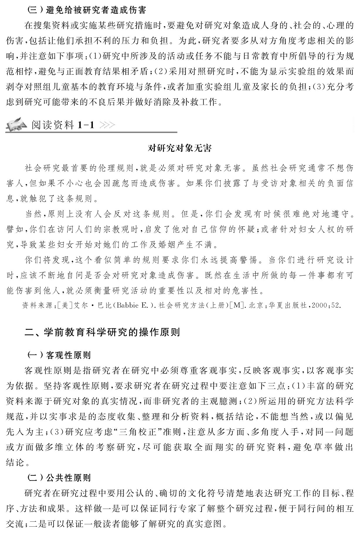 （三）避免给被研究者造成伤害
在搜集资料或实施某些研究措施时，要避免对研究对象造成人身的、社会的、心理的伤害，包括让他们承担不利的压力和负担。为此，研究者要多从对方角度考虑相关的影响，并注意如下事项：（1）研究中所涉及的活动或任务不能与日常教育中所倡导的行为规范相悖，避免与正面教育结果相矛盾；（2）采用对照研究时，不能为显示实验组的效果而剥夺对照组儿童基本的教育环境与条件，或者加重实验组儿童及家长的负担；（3）充分考虑到研究可能带来的不良后果并做好消除及补救工作。阅读资料1 1对研究对象无害社会研究最首要的伦理规则，就是必须对研究对象无害。虽然社会研究通常不想伤害人，但如果不小心也会因疏忽而造成伤害。如果你们披露了与受访对象相关的负面信息，就触犯了这条规则。
当然，原则上没有人会反对这条规则。但是，你们会发现有时候很难绝对地遵守。譬如，你们在访问人们的宗教观时，启发了他对自己信仰的怀疑；或者针对妇女人权的研究，导致某些妇女开始对她们的工作及婚姻产生不满。
你们将发现，这个看似简单的规则要求你们永远提高警惕。当你们进行研究设计时，应该不断地自问是否会对研究对象造成伤害。既然在生活中所做的每一件事都有可能伤害到他人，就必须衡量研究活动的重要性以及相对的危害性。资料来源：［美］艾尔·巴比（Babbie E．）．社会研究方法（上册）［M］．北京：华夏出版社，2000：52．二、学前教育科学研究的操作原则（一）客观性原则
客观性原则是指研究者在研究中必须尊重客观事实，反映客观事实，以客观事实为依据。坚持客观性原则，要求研究者在研究过程中要注意如下三点：（1）丰富的研究资料来源于研究对象的真实情况，而非研究者的主观臆测；（2）所运用的研究方法科学规范，并以实事求是的态度收集、整理和分析资料，概括结论，不能想当然，或以偏见先入为主；（3）研究应考虑“三角校正”准则，注意从多方面、多角度入手，对同一问题或方面做多维立体的考察研究，尽可能获取全面翔实的研究资料，避免草率做出结论。
（二）公共性原则
研究者在研究过程中要用公认的、确切的文化符号清楚地表达研究工作的目标、程序、方法和成果。这样做一是可以保证同行专家了解整个研究过程，便于同行间的相互交流；二是可以保证一般读者能够了解研究的真实意图。