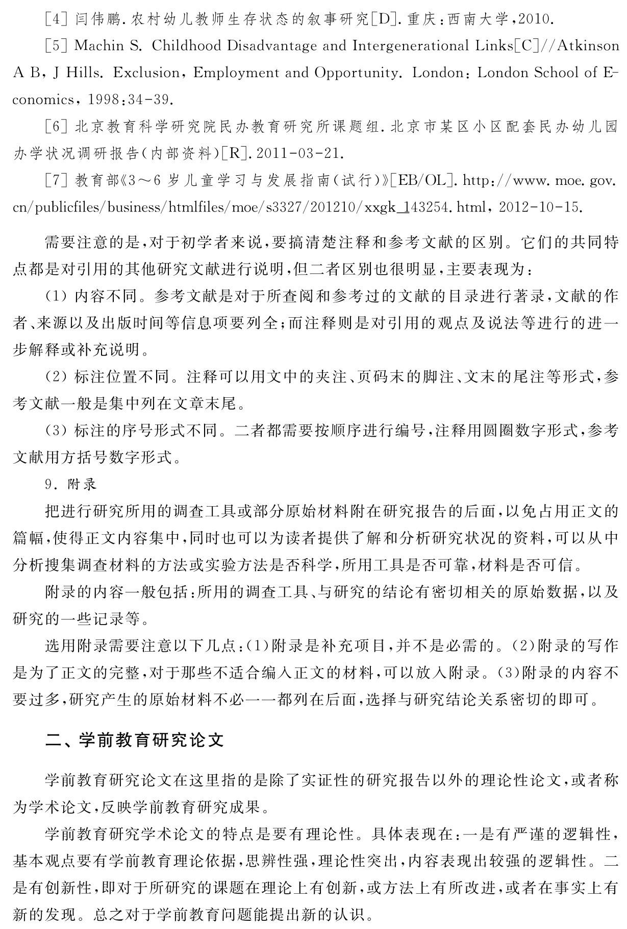 ［4］闫伟鹏．农村幼儿教师生存状态的叙事研究［D］．重庆：西南大学，2010． 
［5］Machin S．Childhood Disadvantage and Intergenerational Links［C］／／Atkinson A B，J Hills．Exclusion，Employment and Opportunity．London：London School of E－conomics，1998：34 39． 
［6］北京教育科学研究院民办教育研究所课题组．北京市某区小区配套民办幼儿园办学状况调研报告（内部资料）［R］．2011 03 21． 
［7］教育部《3～6岁儿童学习与发展指南（试行）》［EB／OL］．http：／／www．moe．gov． cn／publicfiles／business／htmlfiles／moe／s3327／201210／xxgk＿143254．html，2012 10 15．需要注意的是，对于初学者来说，要搞清楚注释和参考文献的区别。它们的共同特点都是对引用的其他研究文献进行说明，但二者区别也很明显，主要表现为：
（1）内容不同。参考文献是对于所查阅和参考过的文献的目录进行著录，文献的作者、来源以及出版时间等信息项要列全；而注释则是对引用的观点及说法等进行的进一步解释或补充说明。
（2）标注位置不同。注释可以用文中的夹注、页码末的脚注、文末的尾注等形式，参考文献一般是集中列在文章末尾。
（3）标注的序号形式不同。二者都需要按顺序进行编号，注释用圆圈数字形式，参考文献用方括号数字形式。
9．附录
把进行研究所用的调查工具或部分原始材料附在研究报告的后面，以免占用正文的篇幅，使得正文内容集中，同时也可以为读者提供了解和分析研究状况的资料，可以从中分析搜集调查材料的方法或实验方法是否科学，所用工具是否可靠，材料是否可信。
附录的内容一般包括：所用的调查工具、与研究的结论有密切相关的原始数据，以及研究的一些记录等。
选用附录需要注意以下几点：（1）附录是补充项目，并不是必需的。（2）附录的写作是为了正文的完整，对于那些不适合编入正文的材料，可以放入附录。（3）附录的内容不要过多，研究产生的原始材料不必一一都列在后面，选择与研究结论关系密切的即可。二、学前教育研究论文学前教育研究论文在这里指的是除了实证性的研究报告以外的理论性论文，或者称为学术论文，反映学前教育研究成果。
学前教育研究学术论文的特点是要有理论性。具体表现在：一是有严谨的逻辑性，基本观点要有学前教育理论依据，思辨性强，理论性突出，内容表现出较强的逻辑性。二是有创新性，即对于所研究的课题在理论上有创新，或方法上有所改进，或者在事实上有新的发现。总之对于学前教育问题能提出新的认识。