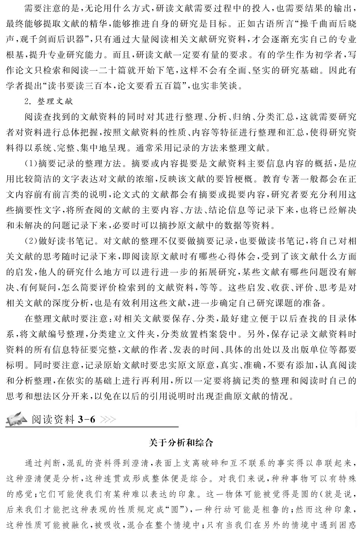 需要注意的是，无论用什么方式，研读文献需要过程中的投入，也需要结果的输出，最终能够提取文献的精华，能够推进自身的研究是目标。正如古语所言“操千曲而后晓声，观千剑而后识器”，只有通过大量阅读相关文献研究资料，才会逐渐充实自己的专业根基，提升专业研究能力。而且，研读文献一定要有量的要求。有的学生作为初学者，写作论文只检索和阅读一二十篇就开始下笔，这样不会有全面、坚实的研究基础。因此有学者提出“读书要读三百本，论文要看五百篇”，也实非笑谈。
2．整理文献
阅读查找到的文献资料的同时对其进行整理、分析、归纳、分类汇总，这就需要研究者对资料进行总体把握，按照文献资料的性质、内容等特征进行整理和汇总，使得研究资料得以系统、完整、集中地呈现。通常采用记录的方法来整理文献。
（1）摘要记录的整理方法。摘要或内容提要是文献资料主要信息内容的概括，是应用比较简洁的文字表达对文献的浓缩，反映该文献的要旨梗概。教育专著一般都会在正文内容前有前言类的说明，论文式的文献都会有摘要或提要内容，研究者要充分利用这些摘要性文字，将所查阅的文献的主要内容、方法、结论信息等记录下来，也将已经解决和未解决的问题记录下来，必要时可以摘抄原文献中的数据等资料。
（2）做好读书笔记。对文献的整理不仅要做摘要记录，也要做读书笔记，将自己对相关文献的思考随时记录下来，即阅读原文献时有哪些心得体会，受到了该文献什么方面的启发，他人的研究什么地方可以进行进一步的拓展研究，某些文献有哪些问题没有解决、有何疑问，怎么简要评价检索到的文献资料，等等。这些启发、收获、评价、思考是对相关文献的深度分析，也是有效利用这些文献，进一步确定自己研究课题的准备。
在整理文献时要注意：对相关文献要保存、分类，最好建立便于以后查找的目录体系，将文献编号整理，分类建立文件夹，分类放置档案袋中。另外，保存记录文献资料时资料的所有信息特征要完整，文献的作者、发表的时间、具体的出处以及出版单位等都要标明。同时要注意，记录原始文献时要忠实原文原意，真实、准确，不要有添加，认真阅读和分析整理，在依实的基础上进行再利用，所以一定要将摘记类的整理和阅读时自己的思考和想法区分开来，以免在以后的引用说明时出现歪曲原文献的情况。阅读资料3 6关于分析和综合通过判断，混乱的资料得到澄清，表面上支离破碎和互不联系的事实得以串联起来，这种澄清便是分析，这种连贯或形成整体便是综合。对我们来说，种种事物可以有特殊的感觉；它们可能使我们有某种难以表达的印象。这一物体可能被觉得是圆的（就是说，后来我们才能把这种表现的性质规定成“圆”），一种行动可能是粗鲁的；然而这种印象，这种性质可能被融化，被吸收，混合在整个情境中；只有当我们在另外的情境中遇到困惑