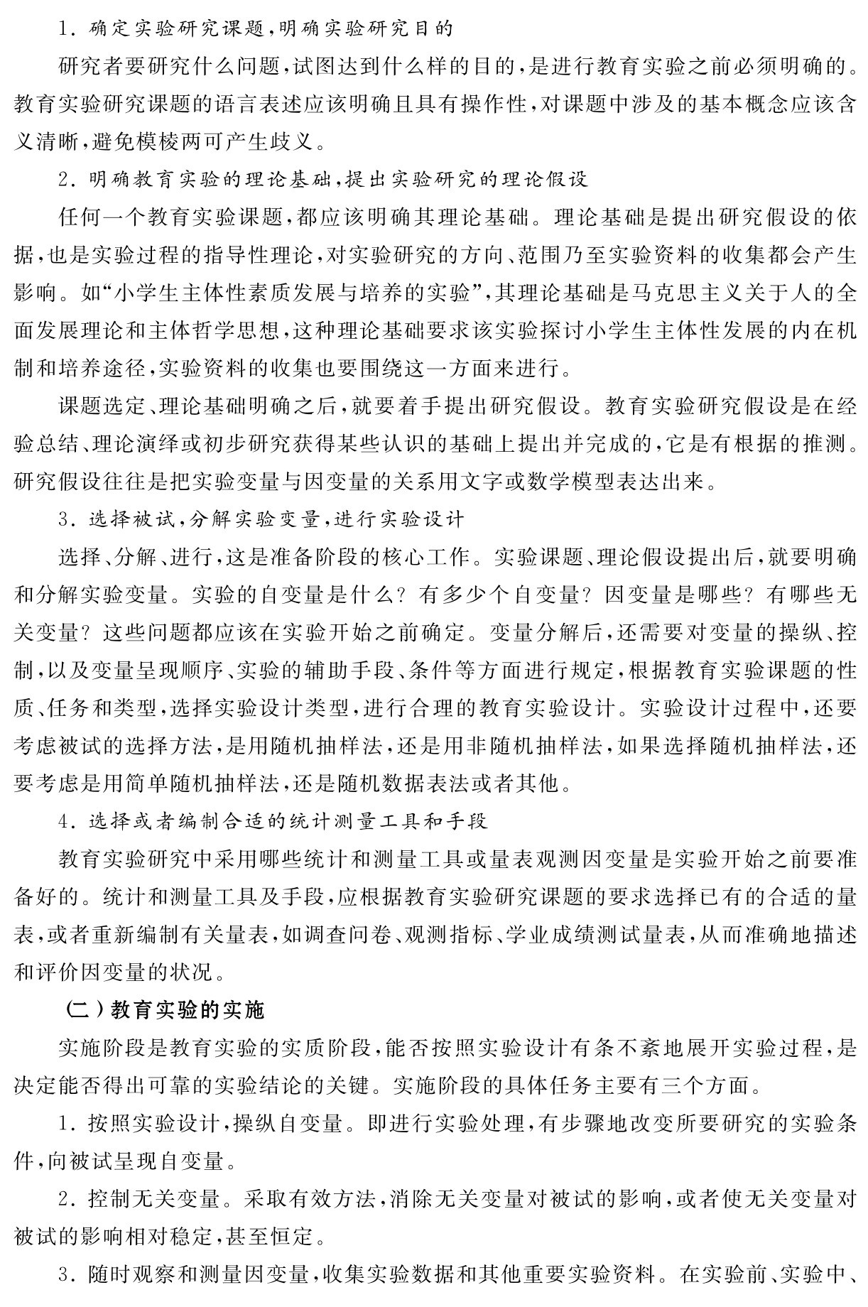 1．确定实验研究课题，明确实验研究目的
研究者要研究什么问题，试图达到什么样的目的，是进行教育实验之前必须明确的。教育实验研究课题的语言表述应该明确且具有操作性，对课题中涉及的基本概念应该含义清晰，避免模棱两可产生歧义。
2．明确教育实验的理论基础，提出实验研究的理论假设
任何一个教育实验课题，都应该明确其理论基础。理论基础是提出研究假设的依据，也是实验过程的指导性理论，对实验研究的方向、范围乃至实验资料的收集都会产生影响。如“小学生主体性素质发展与培养的实验”，其理论基础是马克思主义关于人的全面发展理论和主体哲学思想，这种理论基础要求该实验探讨小学生主体性发展的内在机制和培养途径，实验资料的收集也要围绕这一方面来进行。
课题选定、理论基础明确之后，就要着手提出研究假设。教育实验研究假设是在经验总结、理论演绎或初步研究获得某些认识的基础上提出并完成的，它是有根据的推测。研究假设往往是把实验变量与因变量的关系用文字或数学模型表达出来。
3．选择被试，分解实验变量，进行实验设计
选择、分解、进行，这是准备阶段的核心工作。实验课题、理论假设提出后，就要明确和分解实验变量。实验的自变量是什么？有多少个自变量？因变量是哪些？有哪些无关变量？这些问题都应该在实验开始之前确定。变量分解后，还需要对变量的操纵、控制，以及变量呈现顺序、实验的辅助手段、条件等方面进行规定，根据教育实验课题的性质、任务和类型，选择实验设计类型，进行合理的教育实验设计。实验设计过程中，还要考虑被试的选择方法，是用随机抽样法，还是用非随机抽样法，如果选择随机抽样法，还要考虑是用简单随机抽样法，还是随机数据表法或者其他。
4．选择或者编制合适的统计测量工具和手段
教育实验研究中采用哪些统计和测量工具或量表观测因变量是实验开始之前要准备好的。统计和测量工具及手段，应根据教育实验研究课题的要求选择已有的合适的量表，或者重新编制有关量表，如调查问卷、观测指标、学业成绩测试量表，从而准确地描述和评价因变量的状况。
（二）教育实验的实施
实施阶段是教育实验的实质阶段，能否按照实验设计有条不紊地展开实验过程，是决定能否得出可靠的实验结论的关键。实施阶段的具体任务主要有三个方面。
1．按照实验设计，操纵自变量。即进行实验处理，有步骤地改变所要研究的实验条件，向被试呈现自变量。
2．控制无关变量。采取有效方法，消除无关变量对被试的影响，或者使无关变量对被试的影响相对稳定，甚至恒定。
3．随时观察和测量因变量，收集实验数据和其他重要实验资料。在实验前、实验中、