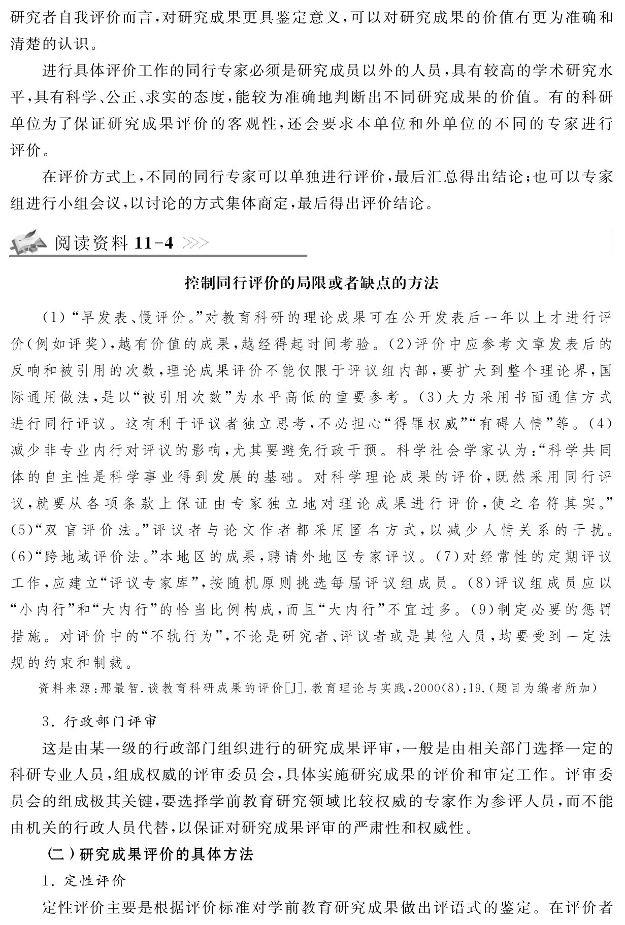 研究者自我评价而言，对研究成果更具鉴定意义，可以对研究成果的价值有更为准确和清楚的认识。
进行具体评价工作的同行专家必须是研究成员以外的人员，具有较高的学术研究水平，具有科学、公正、求实的态度，能较为准确地判断出不同研究成果的价值。有的科研单位为了保证研究成果评价的客观性，还会要求本单位和外单位的不同的专家进行评价。
在评价方式上，不同的同行专家可以单独进行评价，最后汇总得出结论；也可以专家组进行小组会议，以讨论的方式集体商定，最后得出评价结论。阅读资料11 4控制同行评价的局限或者缺点的方法（1）“早发表、慢评价。”对教育科研的理论成果可在公开发表后一年以上才进行评价（例如评奖），越有价值的成果，越经得起时间考验。（2）评价中应参考文章发表后的反响和被引用的次数，理论成果评价不能仅限于评议组内部，要扩大到整个理论界，国际通用做法，是以“被引用次数”为水平高低的重要参考。（3）大力采用书面通信方式进行同行评议。这有利于评议者独立思考，不必担心“得罪权威”“有碍人情”等。（4）减少非专业内行对评议的影响，尤其要避免行政干预。科学社会学家认为：“科学共同体的自主性是科学事业得到发展的基础。对科学理论成果的评价，既然采用同行评议，就要从各项条款上保证由专家独立地对理论成果进行评价，使之名符其实。”（5）“双盲评价法。”评议者与论文作者都采用匿名方式，以减少人情关系的干扰。（6）“跨地域评价法。”本地区的成果，聘请外地区专家评议。（7）对经常性的定期评议工作，应建立“评议专家库”，按随机原则挑选每届评议组成员。（8）评议组成员应以“小内行”和“大内行”的恰当比例构成，而且“大内行”不宜过多。（9）制定必要的惩罚措施。对评价中的“不轨行为”，不论是研究者、评议者或是其他人员，均要受到一定法规的约束和制裁。资料来源：邢最智．谈教育科研成果的评价［J］．教育理论与实践，2000（8）：19．（题目为编者所加） 3．行政部门评审
这是由某一级的行政部门组织进行的研究成果评审，一般是由相关部门选择一定的科研专业人员，组成权威的评审委员会，具体实施研究成果的评价和审定工作。评审委员会的组成极其关键，要选择学前教育研究领域比较权威的专家作为参评人员，而不能由机关的行政人员代替，以保证对研究成果评审的严肃性和权威性。
（二）研究成果评价的具体方法
1．定性评价
定性评价主要是根据评价标准对学前教育研究成果做出评语式的鉴定。在评价者