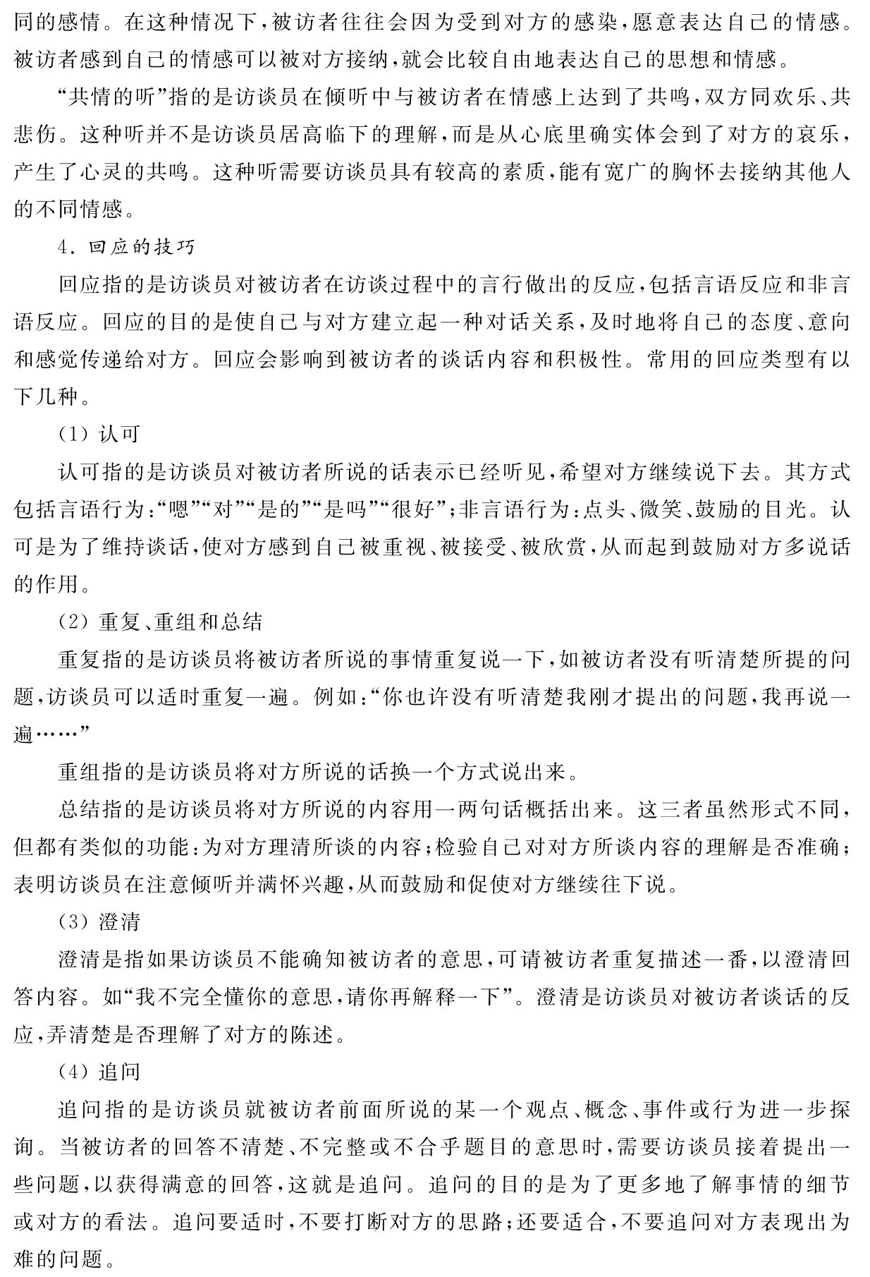 同的感情。在这种情况下，被访者往往会因为受到对方的感染，愿意表达自己的情感。被访者感到自己的情感可以被对方接纳，就会比较自由地表达自己的思想和情感。
“共情的听”指的是访谈员在倾听中与被访者在情感上达到了共鸣，双方同欢乐、共悲伤。这种听并不是访谈员居高临下的理解，而是从心底里确实体会到了对方的哀乐，产生了心灵的共鸣。这种听需要访谈员具有较高的素质，能有宽广的胸怀去接纳其他人的不同情感。
4．回应的技巧
回应指的是访谈员对被访者在访谈过程中的言行做出的反应，包括言语反应和非言语反应。回应的目的是使自己与对方建立起一种对话关系，及时地将自己的态度、意向和感觉传递给对方。回应会影响到被访者的谈话内容和积极性。常用的回应类型有以下几种。
（1）认可
认可指的是访谈员对被访者所说的话表示已经听见，希望对方继续说下去。其方式包括言语行为：“嗯”“对”“是的”“是吗”“很好”；非言语行为：点头、微笑、鼓励的目光。认可是为了维持谈话，使对方感到自己被重视、被接受、被欣赏，从而起到鼓励对方多说话的作用。
（2）重复、重组和总结
重复指的是访谈员将被访者所说的事情重复说一下，如被访者没有听清楚所提的问题，访谈员可以适时重复一遍。例如：“你也许没有听清楚我刚才提出的问题，我再说一遍……”
重组指的是访谈员将对方所说的话换一个方式说出来。
总结指的是访谈员将对方所说的内容用一两句话概括出来。这三者虽然形式不同，但都有类似的功能：为对方理清所谈的内容；检验自己对对方所谈内容的理解是否准确；表明访谈员在注意倾听并满怀兴趣，从而鼓励和促使对方继续往下说。
（3）澄清
澄清是指如果访谈员不能确知被访者的意思，可请被访者重复描述一番，以澄清回答内容。如“我不完全懂你的意思，请你再解释一下”。澄清是访谈员对被访者谈话的反应，弄清楚是否理解了对方的陈述。
（4）追问
追问指的是访谈员就被访者前面所说的某一个观点、概念、事件或行为进一步探询。当被访者的回答不清楚、不完整或不合乎题目的意思时，需要访谈员接着提出一些问题，以获得满意的回答，这就是追问。追问的目的是为了更多地了解事情的细节或对方的看法。追问要适时，不要打断对方的思路；还要适合，不要追问对方表现出为难的问题。