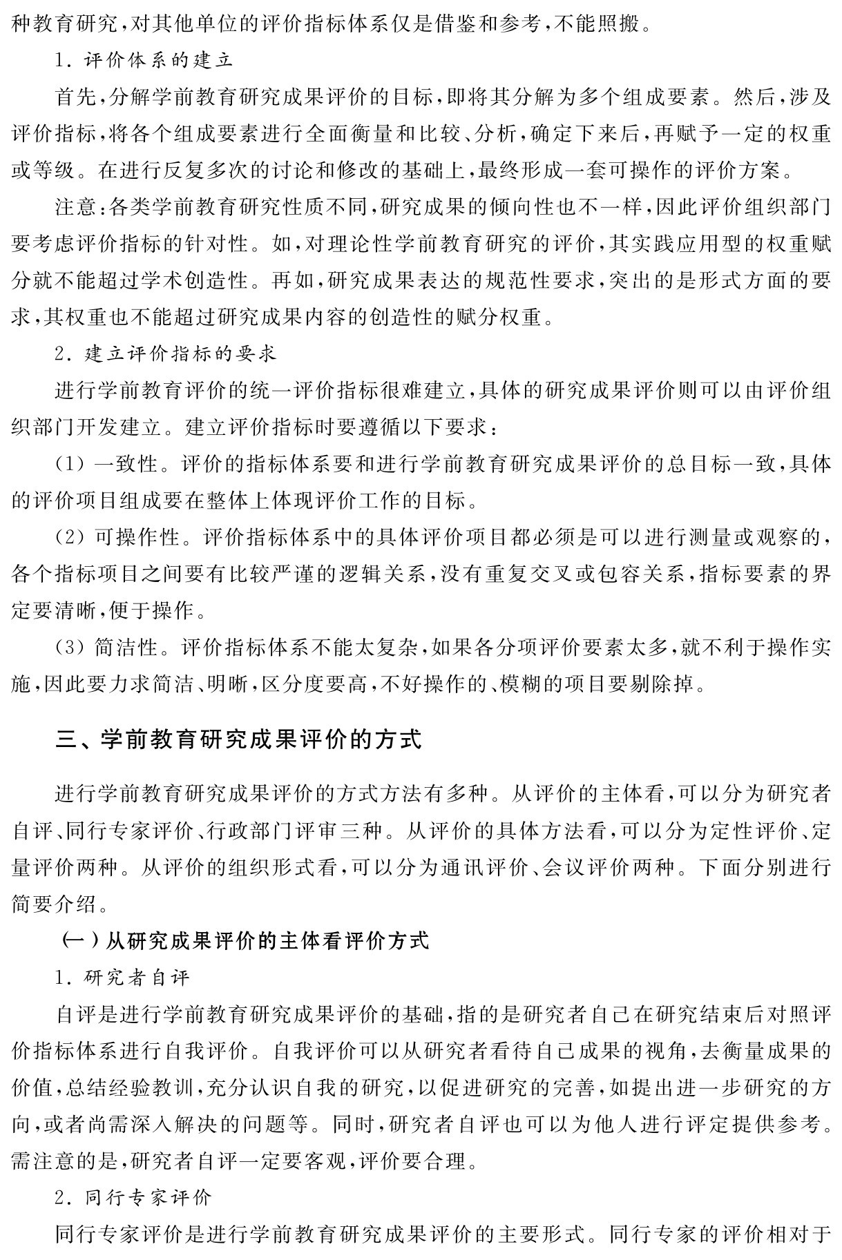 种教育研究，对其他单位的评价指标体系仅是借鉴和参考，不能照搬。
1．评价体系的建立
首先，分解学前教育研究成果评价的目标，即将其分解为多个组成要素。然后，涉及评价指标，将各个组成要素进行全面衡量和比较、分析，确定下来后，再赋予一定的权重或等级。在进行反复多次的讨论和修改的基础上，最终形成一套可操作的评价方案。
注意：各类学前教育研究性质不同，研究成果的倾向性也不一样，因此评价组织部门要考虑评价指标的针对性。如，对理论性学前教育研究的评价，其实践应用型的权重赋分就不能超过学术创造性。再如，研究成果表达的规范性要求，突出的是形式方面的要求，其权重也不能超过研究成果内容的创造性的赋分权重。
2．建立评价指标的要求
进行学前教育评价的统一评价指标很难建立，具体的研究成果评价则可以由评价组织部门开发建立。建立评价指标时要遵循以下要求：
（1）一致性。评价的指标体系要和进行学前教育研究成果评价的总目标一致，具体的评价项目组成要在整体上体现评价工作的目标。
（2）可操作性。评价指标体系中的具体评价项目都必须是可以进行测量或观察的，各个指标项目之间要有比较严谨的逻辑关系，没有重复交叉或包容关系，指标要素的界定要清晰，便于操作。
（3）简洁性。评价指标体系不能太复杂，如果各分项评价要素太多，就不利于操作实施，因此要力求简洁、明晰，区分度要高，不好操作的、模糊的项目要剔除掉。三、学前教育研究成果评价的方式进行学前教育研究成果评价的方式方法有多种。从评价的主体看，可以分为研究者自评、同行专家评价、行政部门评审三种。从评价的具体方法看，可以分为定性评价、定量评价两种。从评价的组织形式看，可以分为通讯评价、会议评价两种。下面分别进行简要介绍。
（一）从研究成果评价的主体看评价方式
1．研究者自评
自评是进行学前教育研究成果评价的基础，指的是研究者自己在研究结束后对照评价指标体系进行自我评价。自我评价可以从研究者看待自己成果的视角，去衡量成果的价值，总结经验教训，充分认识自我的研究，以促进研究的完善，如提出进一步研究的方向，或者尚需深入解决的问题等。同时，研究者自评也可以为他人进行评定提供参考。需注意的是，研究者自评一定要客观，评价要合理。
2．同行专家评价
同行专家评价是进行学前教育研究成果评价的主要形式。同行专家的评价相对于