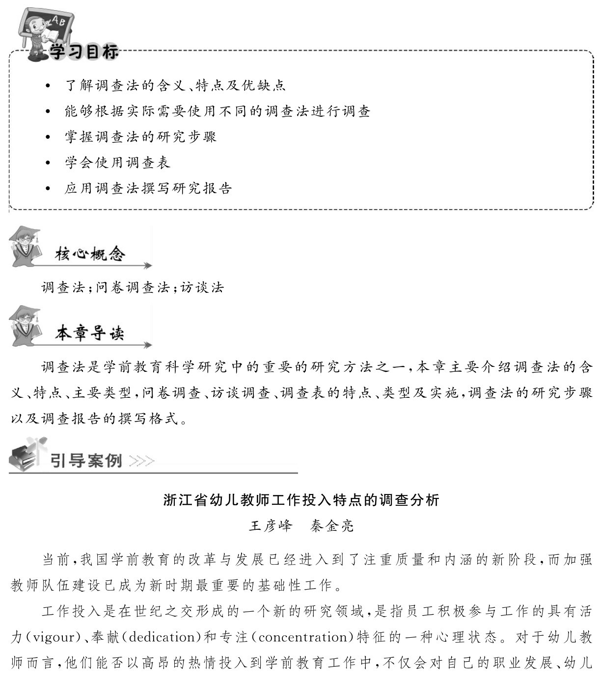  了解调查法的含义、特点及优缺点
 能够根据实际需要使用不同的调查法进行调查 掌握调查法的研究步骤
 学会使用调查表
 应用调查法撰写研究报告调查法；问卷调查法；访谈法调查法是学前教育科学研究中的重要的研究方法之一，本章主要介绍调查法的含义、特点、主要类型，问卷调查、访谈调查、调查表的特点、类型及实施，调查法的研究步骤以及调查报告的撰写格式。浙江省幼儿教师工作投入特点的调查分析王彦峰 秦金亮当前，我国学前教育的改革与发展已经进入到了注重质量和内涵的新阶段，而加强教师队伍建设已成为新时期最重要的基础性工作。
工作投入是在世纪之交形成的一个新的研究领域，是指员工积极参与工作的具有活力（vigour）、奉献（dedication）和专注（concentration）特征的一种心理状态。对于幼儿教师而言，他们能否以高昂的热情投入到学前教育工作中，不仅会对自己的职业发展、幼儿
