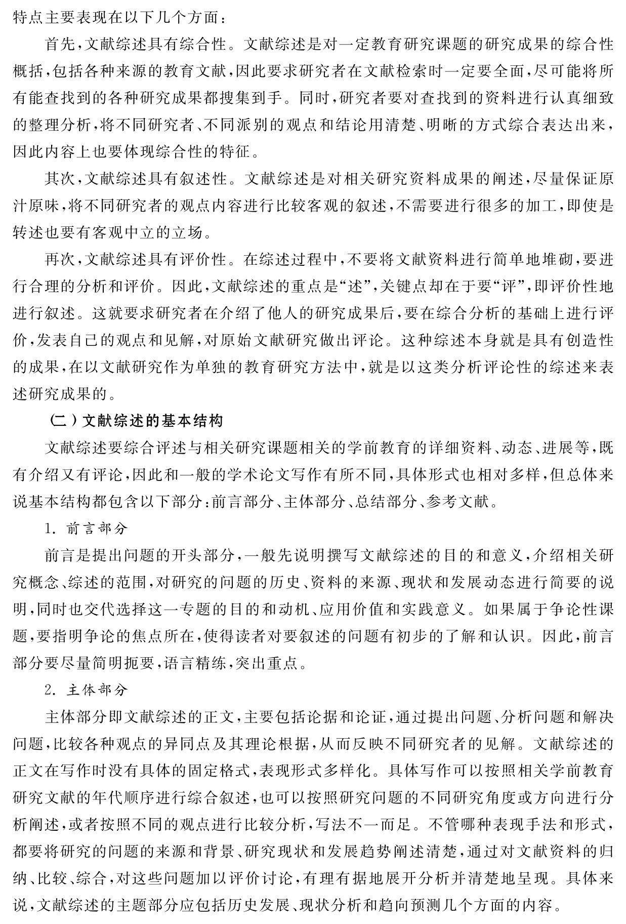 特点主要表现在以下几个方面：
首先，文献综述具有综合性。文献综述是对一定教育研究课题的研究成果的综合性概括，包括各种来源的教育文献，因此要求研究者在文献检索时一定要全面，尽可能将所有能查找到的各种研究成果都搜集到手。同时，研究者要对查找到的资料进行认真细致的整理分析，将不同研究者、不同派别的观点和结论用清楚、明晰的方式综合表达出来，因此内容上也要体现综合性的特征。
其次，文献综述具有叙述性。文献综述是对相关研究资料成果的阐述，尽量保证原汁原味，将不同研究者的观点内容进行比较客观的叙述，不需要进行很多的加工，即使是转述也要有客观中立的立场。
再次，文献综述具有评价性。在综述过程中，不要将文献资料进行简单地堆砌，要进行合理的分析和评价。因此，文献综述的重点是“述”，关键点却在于要“评”，即评价性地进行叙述。这就要求研究者在介绍了他人的研究成果后，要在综合分析的基础上进行评价，发表自己的观点和见解，对原始文献研究做出评论。这种综述本身就是具有创造性的成果，在以文献研究作为单独的教育研究方法中，就是以这类分析评论性的综述来表述研究成果的。
（二）文献综述的基本结构
文献综述要综合评述与相关研究课题相关的学前教育的详细资料、动态、进展等，既有介绍又有评论，因此和一般的学术论文写作有所不同，具体形式也相对多样，但总体来说基本结构都包含以下部分：前言部分、主体部分、总结部分、参考文献。
1．前言部分
前言是提出问题的开头部分，一般先说明撰写文献综述的目的和意义，介绍相关研究概念、综述的范围，对研究的问题的历史、资料的来源、现状和发展动态进行简要的说明，同时也交代选择这一专题的目的和动机、应用价值和实践意义。如果属于争论性课题，要指明争论的焦点所在，使得读者对要叙述的问题有初步的了解和认识。因此，前言部分要尽量简明扼要，语言精练，突出重点。
2．主体部分
主体部分即文献综述的正文，主要包括论据和论证，通过提出问题、分析问题和解决问题，比较各种观点的异同点及其理论根据，从而反映不同研究者的见解。文献综述的正文在写作时没有具体的固定格式，表现形式多样化。具体写作可以按照相关学前教育研究文献的年代顺序进行综合叙述，也可以按照研究问题的不同研究角度或方向进行分析阐述，或者按照不同的观点进行比较分析，写法不一而足。不管哪种表现手法和形式，都要将研究的问题的来源和背景、研究现状和发展趋势阐述清楚，通过对文献资料的归纳、比较、综合，对这些问题加以评价讨论，有理有据地展开分析并清楚地呈现。具体来说，文献综述的主题部分应包括历史发展、现状分析和趋向预测几个方面的内容。