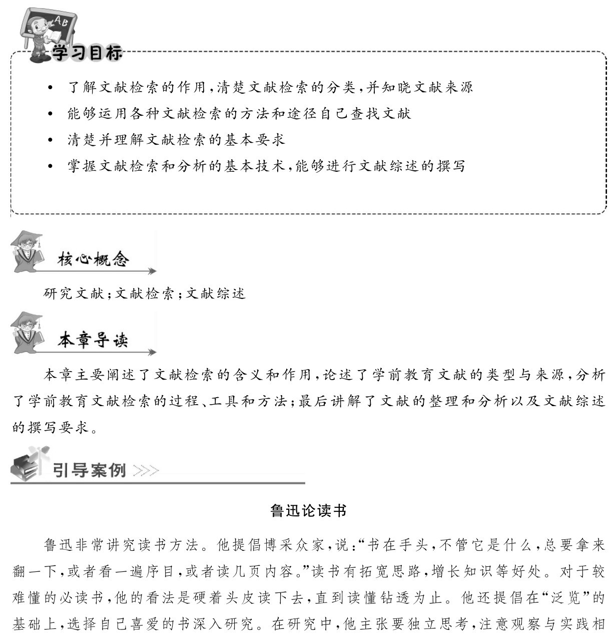  了解文献检索的作用，清楚文献检索的分类，并知晓文献来源 能够运用各种文献检索的方法和途径自己查找文献
 清楚并理解文献检索的基本要求
 掌握文献检索和分析的基本技术，能够进行文献综述的撰写研究文献；文献检索；文献综述本章主要阐述了文献检索的含义和作用，论述了学前教育文献的类型与来源，分析了学前教育文献检索的过程、工具和方法；最后讲解了文献的整理和分析以及文献综述的撰写要求。鲁迅论读书鲁迅非常讲究读书方法。他提倡博采众家，说：“书在手头，不管它是什么，总要拿来翻一下，或者看一遍序目，或者读几页内容。”读书有拓宽思路，增长知识等好处。对于较难懂的必读书，他的看法是硬着头皮读下去，直到读懂钻透为止。他还提倡在“泛览”的基础上，选择自己喜爱的书深入研究。在研究中，他主张要独立思考，注意观察与实践相