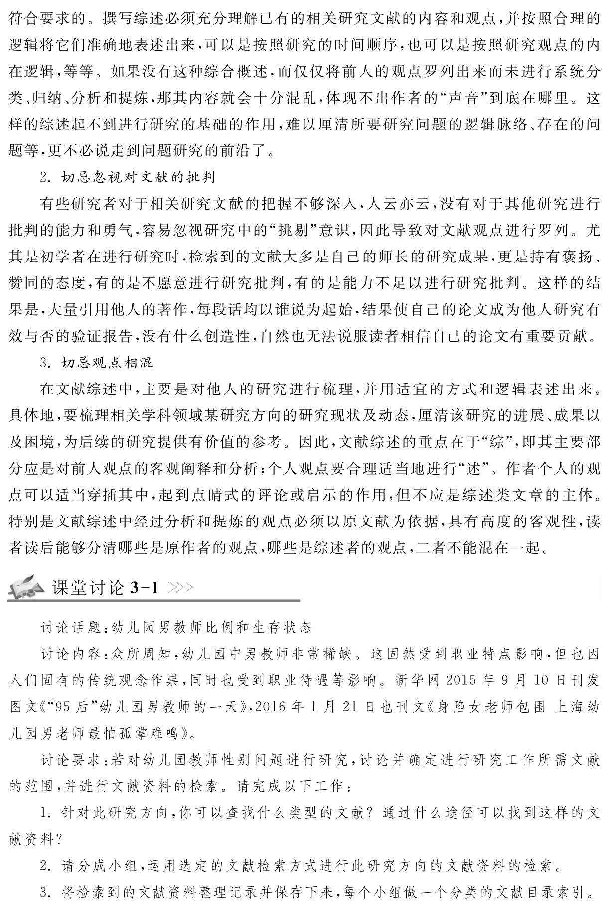 符合要求的。撰写综述必须充分理解已有的相关研究文献的内容和观点，并按照合理的逻辑将它们准确地表述出来，可以是按照研究的时间顺序，也可以是按照研究观点的内在逻辑，等等。如果没有这种综合概述，而仅仅将前人的观点罗列出来而未进行系统分类、归纳、分析和提炼，那其内容就会十分混乱，体现不出作者的“声音”到底在哪里。这样的综述起不到进行研究的基础的作用，难以厘清所要研究问题的逻辑脉络、存在的问题等，更不必说走到问题研究的前沿了。
2．切忌忽视对文献的批判
有些研究者对于相关研究文献的把握不够深入，人云亦云，没有对于其他研究进行批判的能力和勇气，容易忽视研究中的“挑剔”意识，因此导致对文献观点进行罗列。尤其是初学者在进行研究时，检索到的文献大多是自己的师长的研究成果，更是持有褒扬、赞同的态度，有的是不愿意进行研究批判，有的是能力不足以进行研究批判。这样的结果是，大量引用他人的著作，每段话均以谁说为起始，结果使自己的论文成为他人研究有效与否的验证报告，没有什么创造性，自然也无法说服读者相信自己的论文有重要贡献。
3．切忌观点相混
在文献综述中，主要是对他人的研究进行梳理，并用适宜的方式和逻辑表述出来。具体地，要梳理相关学科领域某研究方向的研究现状及动态，厘清该研究的进展、成果以及困境，为后续的研究提供有价值的参考。因此，文献综述的重点在于“综”，即其主要部分应是对前人观点的客观阐释和分析；个人观点要合理适当地进行“述”。作者个人的观点可以适当穿插其中，起到点睛式的评论或启示的作用，但不应是综述类文章的主体。特别是文献综述中经过分析和提炼的观点必须以原文献为依据，具有高度的客观性，读者读后能够分清哪些是原作者的观点，哪些是综述者的观点，二者不能混在一起。课堂讨论3 1讨论话题：幼儿园男教师比例和生存状态
讨论内容：众所周知，幼儿园中男教师非常稀缺。这固然受到职业特点影响，但也因人们固有的传统观念作祟，同时也受到职业待遇等影响。新华网2015年9月10日刊发图文《“95后”幼儿园男教师的一天》，2016年1月21日也刊文《身陷女老师包围上海幼儿园男老师最怕孤掌难鸣》。
讨论要求：若对幼儿园教师性别问题进行研究，讨论并确定进行研究工作所需文献的范围，并进行文献资料的检索。请完成以下工作：
1．针对此研究方向，你可以查找什么类型的文献？通过什么途径可以找到这样的文献资料？
2．请分成小组，运用选定的文献检索方式进行此研究方向的文献资料的检索。
3．将检索到的文献资料整理记录并保存下来，每个小组做一个分类的文献目录索引。