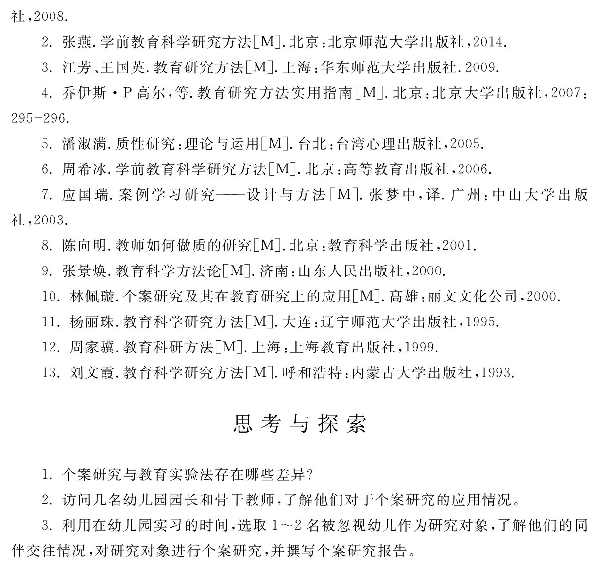社，2008． 
2．张燕．学前教育科学研究方法［M］．北京：北京师范大学出版社，2014． 
3．江芳、王国英．教育研究方法［M］．上海：华东师范大学出版社．2009． 
4．乔伊斯·P高尔，等．教育研究方法实用指南［M］．北京：北京大学出版社，2007：295 296． 
5．潘淑满．质性研究：理论与运用［M］．台北：台湾心理出版社，2005． 
6．周希冰．学前教育科学研究方法［M］．北京：高等教育出版社，2006． 
7．应国瑞．案例学习研究——设计与方法［M］．张梦中，译．广州：中山大学出版社，2003． 
8．陈向明．教师如何做质的研究［M］．北京：教育科学出版社，2001． 
9．张景焕．教育科学方法论［M］．济南：山东人民出版社，2000． 
10．林佩璇．个案研究及其在教育研究上的应用［M］．高雄：丽文文化公司，2000． 
11．杨丽珠．教育科学研究方法［M］．大连：辽宁师范大学出版社，1995． 
12．周家骥．教育科研方法［M］．上海：上海教育出版社，1999． 
13．刘文霞．教育科学研究方法［M］．呼和浩特：内蒙古大学出版社，1993．思考与探索1．个案研究与教育实验法存在哪些差异？
2．访问几名幼儿园园长和骨干教师，了解他们对于个案研究的应用情况。
3．利用在幼儿园实习的时间，选取1～2名被忽视幼儿作为研究对象，了解他们的同伴交往情况，对研究对象进行个案研究，并撰写个案研究报告。