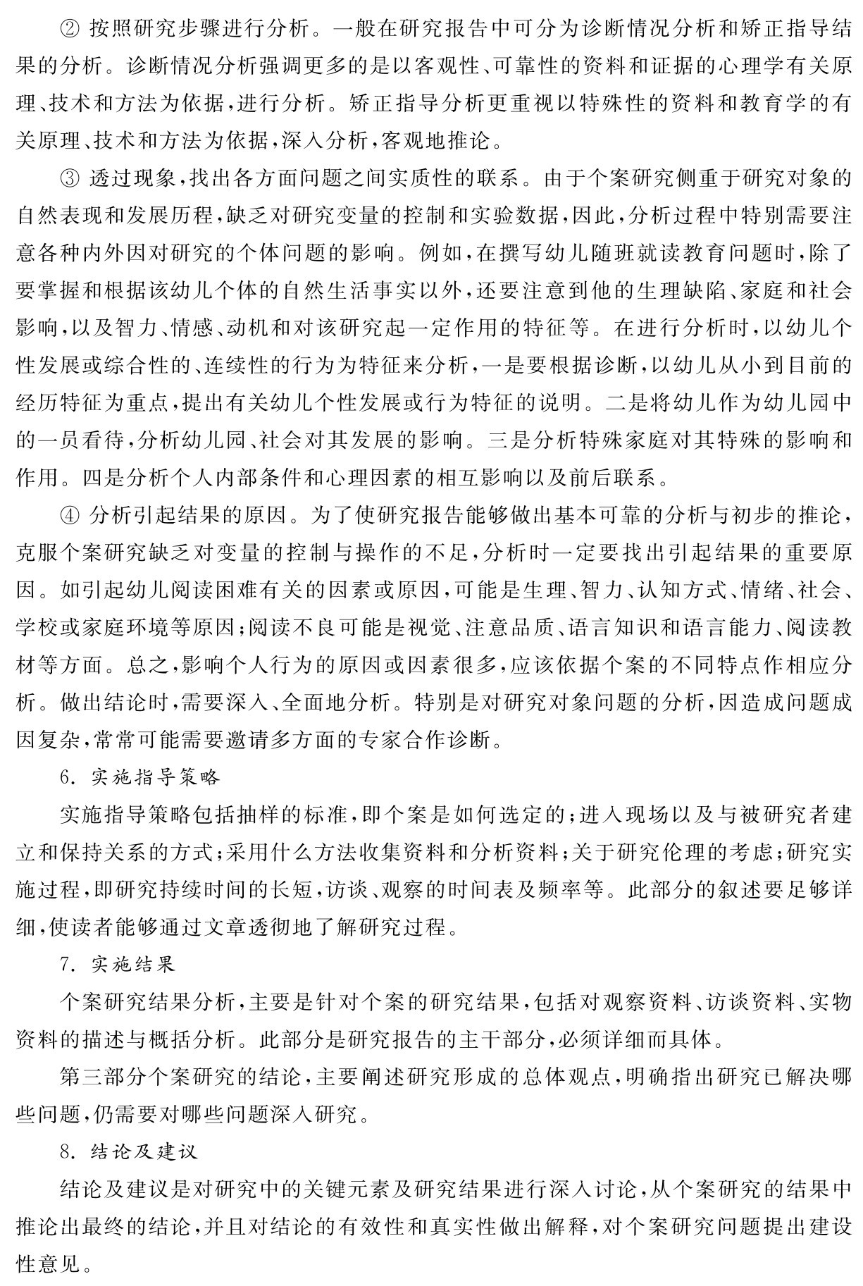 ②按照研究步骤进行分析。一般在研究报告中可分为诊断情况分析和矫正指导结果的分析。诊断情况分析强调更多的是以客观性、可靠性的资料和证据的心理学有关原理、技术和方法为依据，进行分析。矫正指导分析更重视以特殊性的资料和教育学的有关原理、技术和方法为依据，深入分析，客观地推论。
③透过现象，找出各方面问题之间实质性的联系。由于个案研究侧重于研究对象的自然表现和发展历程，缺乏对研究变量的控制和实验数据，因此，分析过程中特别需要注意各种内外因对研究的个体问题的影响。例如，在撰写幼儿随班就读教育问题时，除了要掌握和根据该幼儿个体的自然生活事实以外，还要注意到他的生理缺陷、家庭和社会影响，以及智力、情感、动机和对该研究起一定作用的特征等。在进行分析时，以幼儿个性发展或综合性的、连续性的行为为特征来分析，一是要根据诊断，以幼儿从小到目前的经历特征为重点，提出有关幼儿个性发展或行为特征的说明。二是将幼儿作为幼儿园中的一员看待，分析幼儿园、社会对其发展的影响。三是分析特殊家庭对其特殊的影响和作用。四是分析个人内部条件和心理因素的相互影响以及前后联系。
④分析引起结果的原因。为了使研究报告能够做出基本可靠的分析与初步的推论，克服个案研究缺乏对变量的控制与操作的不足，分析时一定要找出引起结果的重要原因。如引起幼儿阅读困难有关的因素或原因，可能是生理、智力、认知方式、情绪、社会、学校或家庭环境等原因；阅读不良可能是视觉、注意品质、语言知识和语言能力、阅读教材等方面。总之，影响个人行为的原因或因素很多，应该依据个案的不同特点作相应分析。做出结论时，需要深入、全面地分析。特别是对研究对象问题的分析，因造成问题成因复杂，常常可能需要邀请多方面的专家合作诊断。
6．实施指导策略
实施指导策略包括抽样的标准，即个案是如何选定的；进入现场以及与被研究者建立和保持关系的方式；采用什么方法收集资料和分析资料；关于研究伦理的考虑；研究实施过程，即研究持续时间的长短，访谈、观察的时间表及频率等。此部分的叙述要足够详细，使读者能够通过文章透彻地了解研究过程。
7．实施结果
个案研究结果分析，主要是针对个案的研究结果，包括对观察资料、访谈资料、实物资料的描述与概括分析。此部分是研究报告的主干部分，必须详细而具体。
第三部分个案研究的结论，主要阐述研究形成的总体观点，明确指出研究已解决哪些问题，仍需要对哪些问题深入研究。
8．结论及建议
结论及建议是对研究中的关键元素及研究结果进行深入讨论，从个案研究的结果中推论出最终的结论，并且对结论的有效性和真实性做出解释，对个案研究问题提出建设性意见。